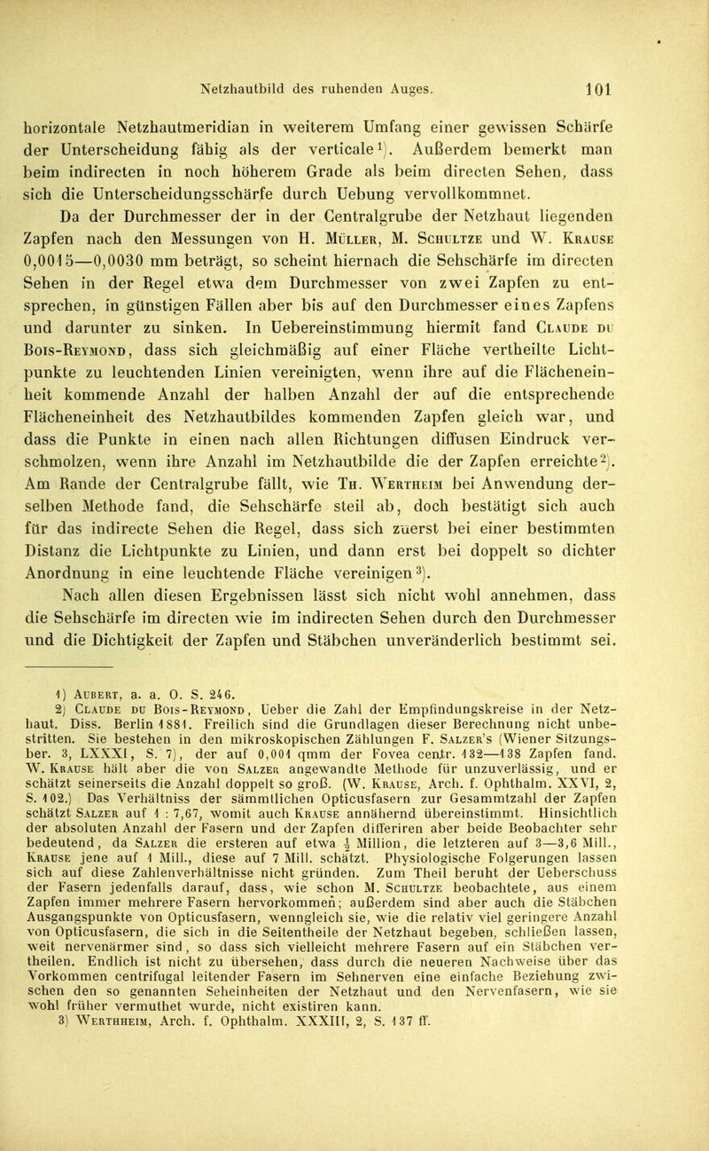 horizontale Netzhautmeridian in weiterem Umfang einer gewissen Schärfe der Unterscheidung fähig als der verticale^). Außerdem bemerkt man beim indirecten in noch höherem Grade als beim directen Sehen, dass sich die Unterscheidungsschärfe durch Uebung vervollkommnet. Da der Durchmesser der in der Centraigrube der Netzhaut liegenden Zapfen nach den Messungen von H. Müller, M. Schultze und W. Krause 0,0015—0,0030 mm beträgt, so scheint hiernach die Sehschärfe im directen Sehen in der Regel etwa dem Durchmesser von zwei Zapfen zu ent- sprechen, in günstigen Fällen aber bis auf den Durchmesser eines Zapfens und darunter zu sinken. In Uebereinstimmung hiermit fand Claude du Bois-Reymond, dass sich gleichmäßig auf einer Fläche vertheilte Licht- punkte zu leuchtenden Linien vereinigten, wenn ihre auf die Flächenein- heit kommende Anzahl der halben Anzahl der auf die entsprechende Flächeneinheit des Netzhautbildes kommenden Zapfen gleich war, und dass die Punkte in einen nach allen Richtungen diffusen Eindruck ver- schmolzen, wenn ihre Anzahl im Netzhautbilde die der Zapfen erreichte^J. Am Rande der Centraigrube fällt, wie Th. Wertheim bei Anwendung der- selben Methode fand, die Sehschärfe steil ab, doch bestätigt sich auch für das indirecte Sehen die Regel, dass sich zuerst bei einer bestimmten Distanz die Lichtpunkte zu Linien, und dann erst bei doppelt so dichter Anordnung in eine leuchtende Fläche vereinigen^). Nach allen diesen Ergebnissen lässt sich nicht wohl annehmen, dass die Sehschärfe im directen wie im indirecten Sehen durch den Durchmesser und die Dichtigkeit der Zapfen und Stäbchen unveränderlich bestimmt sei. 1) ÄUßERT, a. a. 0. S. 246. 2) Claude du Bois-Reymond, Ueber die Zahl der Empfindungskreise in der Netz- haut. Diss. Berlin 1881. Freilich sind die Grundlagen dieser Berechnung nicht unbe- stritten. Sie bestehen in den mikroskopischen Zählungen F. Salzer's (Wiener Sitzungs- ber. 3, LXXXl, S. 7), der auf 0,001 qmm der Fovea ceatr. 132—1 38 Zapfen fand. W. Krause hält aber die von Salzer angewandte Methode für unzuverlässig, und er schätzt seinerseits die Anzahl doppelt so groß. (W. Krause, Arch. f. Ophthalm. XXVI, 2, S. 102.) Das Verhältniss der säramtlichen Opticusfasern zur Gesammtzahl der Zapfen schätzt Salzer auf 1 : 7,67, womit auch Krause annähernd übereinstimmt. Hinsichtlich der absoluten Anzahl der Fasern und der Zapfen ditferiren aber beide Beobachter sehr bedeutend, da Salzer die ersteren auf etwa ^ Million, die letzteren auf 3—3,6 Mill., Krause jene auf 1 Mill., diese auf 7 Mill. schätzt. Physiologische Folgerungen lassen sich auf diese Zahlenverhältnisse nicht gründen. Zum Theil beruht der üeberschuss der Fasern jedenfalls darauf, dass, wie schon M. Schultze beobachtete, aus einem Zapfen immer mehrere Fasern hervorkommen; außerdem sind aber auch die Stäbchen Ausgangspunkte von Opticusfasern, wenngleich sie, wie die relativ viel geringere Anzahl von Opticusfasern, die sich in die Seitentheile der Netzhaut begeben, schließen lassen, weit nervenärmer sind , so dass sich vielleicht mehrere Fasern auf ein Stäbchen ver- theilen. Endlich ist nicht zu übersehen, dass durch die neueren Nachweise über das Vorkommen centrifugal leitender Fasern im Sehnerven eine einfache Beziehung zwi- schen den so genannten Seheinheiten der Netzhaut und den Nervenfasern, wie sie wohl früher vermuthet wurde, nicht existiren kann. 3) Werthheim, Arch. f. Ophthalm. XXXIll, 2, S. 137 ff.