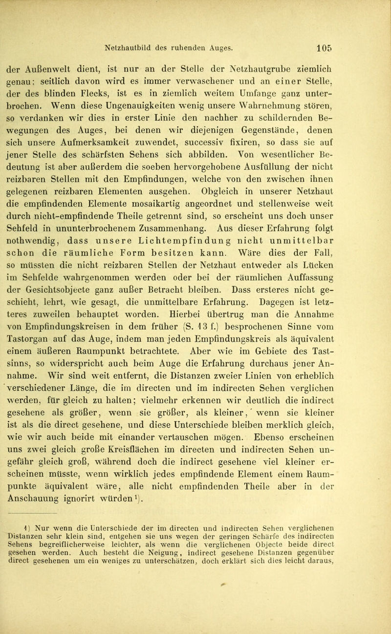der Außenwelt dient, ist nur an der Stelle der Netzhautgrube ziemlich genau; seitlich davon wird es immer verwaschener und an einer Stelle, der des blinden Flecks, ist es in ziemlich weitem Umfange ganz unter- brochen. Wenn diese Ungenauigkeiten wenig unsere Wahrnehmung stören, so verdanken wir dies in erster Linie den nachher zu schildernden Be- wegungen des Auges, bei denen wir diejenigen Gegenstände, denen sich unsere Aufmerksamkeit zuwendet, successiv fixiren, so dass sie auf jener Stelle des schärfsten Sehens sich abbilden. Von wesentlicher Be- deutung ist aber außerdem die soeben hervorgehobene Ausfüllung der nicht reizbaren Stellen mit den Empfindungen, welche von den zwischen ihnen gelegenen reizbaren Elementen ausgehen. Obgleich in unserer Netzhaut die empfindenden Elemente mosaikartig angeordnet und stellenweise weit durch nicht-empfindende Theile getrennt sind, so erscheint uns doch unser Sehfeld in ununterbrochenem Zusammenhang. Aus dieser Erfahrung folgt nothwendig, dass unsere Lichtempfindung nicht unmittelbar schon die räumliche Form besitzen kann. Wäre dies der Fall, so müssten die nicht reizbaren Stellen der Netzhaut entweder als Lücken im Sehfelde wahrgenommen werden oder bei der räumlichen Auffassung der Gesichtsobjecte ganz außer Betracht bleiben. Dass ersteres nicht ge- schieht, lehrt, wie gesagt, die unmittelbare Erfahrung. Dagegen ist letz- teres zuweilen behauptet worden. Hierbei übertrug man die Annahme von Empfindungskreisen in dem früher (S. 13 f.) besprochenen Sinne vom Tastorgan auf das Auge, indem man jeden Empfindungskreis als äquivalent einem äußeren Baumpunkt betrachtete. Aber wie im Gebiete des Tast- sinns, so widerspricht auch beim Auge die Erfahrung durchaus jener An- nahme. Wir sind weit entfernt, die Distanzen zweier Linien von erheblich verschiedener Länge, die im directen und im indirecten Sehen verglichen werden, für gleich zuhalten; vielmehr erkennen wir deutlich die indirect gesehene als größer, wenn sie größer, als kleiner, 'wenn sie kleiner ist als die direct gesehene, und diese Unterschiede bleiben merklich gleich, wie wir auch beide mit einander vertauschen mögen. Ebenso erscheinen uns zwei gleich große Kreisflächen im directen und indirecten Sehen un- gefähr gleich groß, w^ährend doch die indirect gesehene viel kleiner er- scheinen müsste, w^enn wirklich jedes empfindende Element einem Baum- punkte äquivalent \väre, alle nicht empfindenden Theile aber in der Anschauung ignorirt würden ^j. 1) Nur wenn die Unterschiede der im directen und indirecten Sehen verglichenen Distanzen sehr klein sind, entgehen sie uns wegen der geringen Schärfe des indirecten Sehens begreiflicherweise leichter, als wenn die verglichenen Objecte beide direct gesehen werden. Auch besteht die Neigung, indirect gesehene Distanzen gegenüber direct gesehenen um eia weniges zu unterschätzen, doch erklärt sich dies leicht daraus,