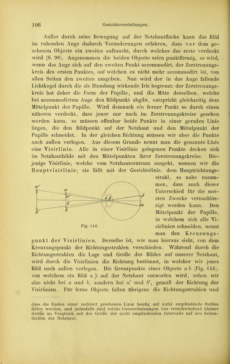 Außer durch seine Bewegung auf der Netzhautfläche kann das Bild im ruhenden Auge dadurch Veränderungen erfahren, dass vor dem ge- sehenen Objecte ein zweites auftaucht, durch welches das erste verdeckt wird (S. 98). Angenommen die beiden Objecte seien punktförmig, so wird, wenn das Auge sich auf den zweiten Punkt accommodirt, der Zerstreuungs- kreis des ersten Punktes, auf welchen es nicht mehr accommodirt ist, von allen Seiten den zweiten umgeben. Nun wird der in das Auge fallende Lichtkegel durch die als Blendung wirkende Iris begrenzt: der Zerstreuungs- kreis hat daher die Form der Pupille, und die Mitte desselben, welche bei accommodirtem Auge den Bildpunkt abgibt, entspricht gleichzeitig dem Mittelpunkt der Pupille. Wird demnach ein ferner Punkt so durch einen näheren verdeckt, dass jener nur noch im Zerstreuungskreise gesehen werden kann, so müssen offenbar beide Punkte in einer geraden Linie liegen, die den Bildpunkt auf der Netzhaut und den Mittelpunkt der Pupille schneidet. In der gleichen Bichtung müssen wir aber die Punkte nach außen verlegen. Aus diesem Grunde nennt man die genannte Linie eine Visirlinie. Alle in einer Visirlinie gelegenen Punkte decken sieh im Netzhautbilde mit den Mittelpunkten ihrer Zerstreuungskreise. Die- jenige Visirlinie, w^elche vom Netzhautcentrum ausgeht, nennen wir die Hauptvisirlinie; sie fällt mit der Gesichtslinie, dem Hauptrichtungs- punkt der Visirlinien. Derselbe ist, wie man hieraus sieht, von dem Kreuzungspunkt der Bichtungsstrahlen verschieden. Während durch die Bichtungsstrahlen die Lage und Größe des Bildes auf unserer Netzhaut, wird durch die Visirlinien die Bichtung bestimmt, in welcher wir jenes Bild nach außen verlegen. Die Grenzpunkte eines Objects ab (Fig. 146), von welchem ein Bild a ß auf der Netzhaut entworfen wird, sehen wir also nicht bei a und b, sondern bei a' und 6', gemäß der Bichtung der Visirlinien. Für ferne Objecte fallen übrigens die Bichtungsstrahlen und dass die Enden einer indirect gesehenen Linie liäufig auf nicht empfindende Stellen fallen werden, und jedenfalls sind solche ünterschätzungen von verschwindend kleiner Größe im Vergleich mit der Größe der nicht empfindenden Intervalle auf den Seiten- theilen der Netzhaut. Fig. U6. strahl; so nahe zusam- men, dass auch dieser Unterschied für die mei- sten Zw^ecke vernachläs- sigt werden kann. Den Mittelpunkt der Pupille, in welchem sich alle Vi- sirlinien schneiden, nennt man den Kreuzungs-