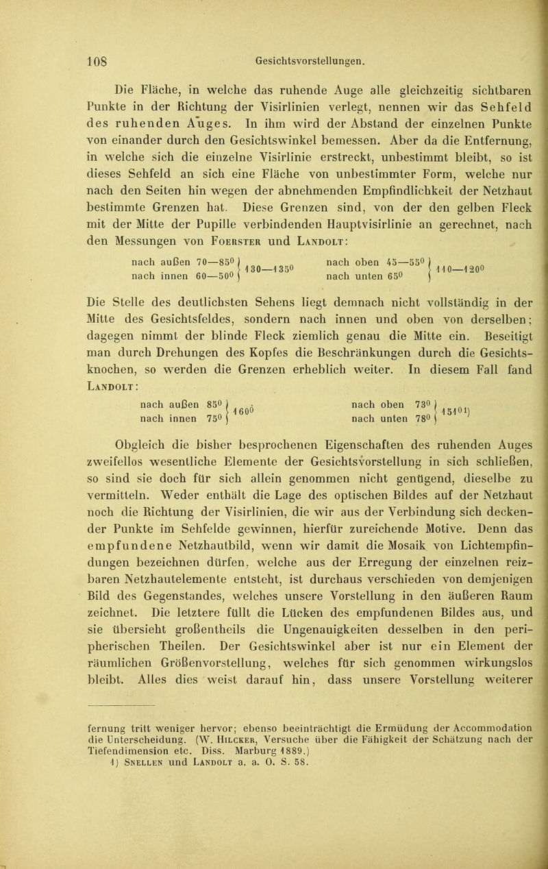 Die Fläche, in welche das ruhende Auge alle gleichzeitig sichtbaren Punkte in der Richtung der Visirlinien verlegt, nennen wir das Sehfeld des ruhenden Auges. In ihm wird der Abstand der einzelnen Punkte von einander durch den Gesichtswinkel bemessen. Aber da die Entfernung, in welche sich die einzelne Visirlinie erstreckt, unbestimmt bleibt, so ist dieses Sehfeld an sich eine Fläche von unbestimmter Form, welche nur nach den Seiten hin wegen der abnehmenden Empfindlichkeit der Netzhaut bestimmte Grenzen hat. Diese Grenzen sind, von der den gelben Fleck mit der Mitte der Pupille verbindenden Hauptvisirlinie an gerechnet, nach den Messungen von Foerster und Landolt: nach außen 70—850) ^ nach oben 45—550 ) nach innen 60—500 ) nach unten 650 j Die Stelle des deutlichsten Sehens liegt demnach nicht vollständig in der Mitte des Gesichtsfeldes, sondern nach innen und oben von derselben; dagegen nimmt der blinde Fleck ziemlich genau die Mitte ein. Beseitigt man durch Drehungen des Kopfes die Beschränkungen durch die Gesichts- knochen, so werden die Grenzen erheblich weiter. In diesem Fall fand Landolt: nach außen 850 ) . nach oben 730 ) > 160O } 15101 nach innen 750 ) nach unten 780 j Obgleich die bisher besprochenen Eigenschaften des ruhenden Auges zweifellos wesentliche Elemente der Gesichtsvorstellung in sich schließen, so sind sie doch für sich allein genommen nicht genügend, dieselbe zu vermitteln. Weder enthält die Lage des optischen Bildes auf der Netzhaut noch die Richtung der Visirlinien, die wir aus der Verbindung sich decken- der Punkte im Sehfelde gewinnen, hierfür zureichende Motive. Denn das empfundene Netzhautbild, wenn wir damit die Mosaik von Lichtempfin- dungen bezeichnen dürfen, welche aus der Erregung der einzelnen reiz- baren Netzhautelemente entsteht, ist durchaus verschieden von demjenigen Bild des Gegenstandes, welches unsere Vorstellung in den äußeren Raum zeichnet. Die letztere füllt die Lücken des empfundenen Bildes aus, und sie übersieht großentheils die Ungenauigkeiten desselben in den peri- pherischen Theilen. Der Gesichtswinkel aber ist nur ein Element der räumlichen Größenvorstellung, welches für sich genommen wirkungslos bleibt. Alles dies weist darauf hin, dass unsere Vorstellung weiterer fernung tritt weniger hervor; ebenso beeinträchtigt die Ermüdung der Accommodation die Unterscheidung. (W. Hilcker, Versuche über die Fähigkeit der Schätzung nach der Tiefendimension etc. Diss. Marburg 1889.) 1) Snellen und Landolt a. a. 0. S. 58.
