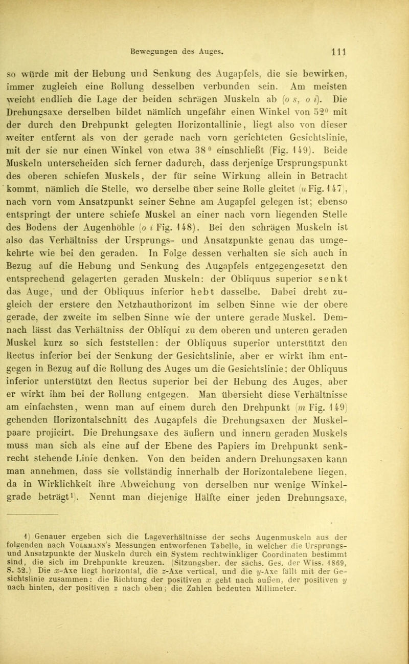 SO würde mit der Hebung und Senkung des Augapfels, die sie bewirken, immer zugleich eine Rollung desselben verbunden sein. Am meisten weicht endlich die Lage der beiden schrägen Muskeln ab (o s, o i). Die Drehungsaxe derselben bildet nämlich ungefähr einen Winkel von 52*^ mit der durch den Drehpunkt gelegten Horizontallinie, liegt also von dieser weiter entfernt als von der gerade nach vorn gerichteten Gesichtslinie, mit der sie nur einen Winkel von etwa 38 einschließt ;Fig. 149). Beide Muskeln unterscheiden sich ferner dadurch, dass derjenige Ursprungspunkt des oberen schiefen Muskels, der für seine Wirkung allein in Betracht kommt, nämlich die Stelle, wo derselbe über seine Rolle sleitet '/ Fis. 1 47 . nach vorn vom Ansatzpunkt seiner Sehne am Augapfel gelegen ist; ebenso entspringt der untere schiefe Muskel an einer nach vorn liegenden Stelle des Bodens der Augenhöhle o ^ Fig. 148). Bei den schrägen Muskeln ist also das Yerhältniss der Ursprungs- und Ansatzpunkte genau das umge- kehrte wie bei den geraden. In Folge dessen verhalten sie sich auch in Bezug auf die Hebung und Senkung des Augapfels entgegengesetzt den entsprechend gelagerten geraden Muskeln: der Obliquus superior senkt das Auge, und der Obliquus inferior hebt dasselbe. Dabei dreht zu- gleich der erstere den Xetzhauthorizont im selben Sinne wie der obere gerade, der zweite im selben Sinne wie der untere gerade Muskel. Dem- nach lässt das Yerhältniss der Obliqui zu dem oberen und unteren geraden Muskel kurz so sich feststellen: der Obliquus superior unterstützt den Rectus inferior bei der Senkung der Gesichtslinie, aber er wirkt ihm ent- gegen in Bezug auf die Rollung des Auges um die Gesichtslinie: der Obliquus inferior unterstützt den Rectus superior bei der Hebung des Auges, aber er wirkt ihm bei der Rollung entgegen. Man übersieht diese Verhältnisse am einfachsten, wenn man auf einem durch den Drehpunkt m Fig. 149- gehenden Horizontalschnitt des Augapfels die Drehungsaxen der Muskel- paare projicirt. Die Drehungsaxe des äußern und innern geraden Muskels muss man sich als eine auf der Ebene des Papiers im Drehpunkt senk- recht stehende Linie denken. Von den beiden andern Drehungsaxen kann man annehmen, dass sie vollständig innerhalb der Horizontalebene liegen, da in Wirklichkeit ihre Abweichung von derselben nur wenige Winkel- grade beträgt i . Nennt man diejenige Hälfte einer jeden Drehungsaxe, \, Genauer ergeben sich die Lageverhältnisse der sechs Augenmuskeln aus der folgenden nach Volkmanns Messungen entworfenen Tabelle, in welcher die Ursprungs- und Ansatzpunkte der Muskeln durch ein System rechtwinkliger Coordinaten bestimmt sind, die sich im Drehpunkte kreuzen. ^Sitzungsber. der sächs, Ges. der Wiss. ^1869, S. 32.) Die j:-Axe liegt horizontal, die :^-Axe verücal. und die ?/-Axe fällt mit der Ge- sichtslinie zusammen: die Richtung der positiven x geht nach außen, der positiven y nach hinten, der positiven z nach oben; die Zahlen bedeuten Millimeter.