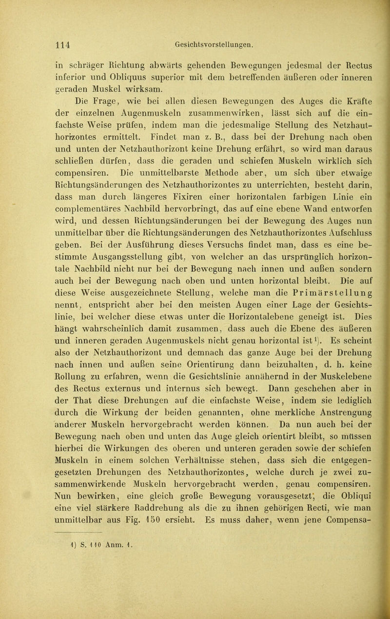 in schräger Richtung abwärts gehenden Bewegungen jedesmal der Rectus inferior und Obliquus supei'ior mit dem betreffenden äußeren oder inneren geraden Muskel wirksam. Die Frage, wie bei allen diesen Bewegungen des Auges die Kräfte der einzelnen Augenmuskeln zusammenwirken, lässt sich auf die ein- fachste Weise prüfen, indem man die jedesmalige Stellung des Netzhaut- horizontes ermittelt. Findet man z. B., dass bei der Drehung nach oben und unten der Netzhauthorizont keine Drehung erfährt, so wird man daraus schließen dürfen, dass die geraden und schiefen Muskeln wirklich sich compensiren. Die unmittelbarste Methode aber, um sich über etwaige Richtungsänderangen des Netzhauthorizontes zu unterrichten, besteht darin, dass man durch längeres Fixiren einer horizontalen farbigen Linie ein complementäres Nachbild hervorbringt, das auf eine ebene Wand entworfen wird, und dessen Richtungsänderungen bei der Bewegung des Auges nun unmittelbar über die Richtungsänderungen des Netzhauthorizontes Aufschluss geben. Bei der Ausführung dieses Versuchs findet man, dass es eine be- stimmte Ausgangsstellung gibt, von welcher an das ursprünglich horizon- tale Nachbild nicht nur bei der Bew^egung nach innen und außen sondern auch bei der Bewegung nach oben und unten horizontal bleibt. Die auf diese Weise ausgezeichnete Stellung, welche man die Primärstellung nennt^ entspricht aber bei den meisten Augen einer Lage der Gesichts- linie, bei welcher diese etwas unter die Horizontalebene geneigt ist. Dies hängt wahrscheinlich damit zusammen, dass auch die Ebene des äußeren und inneren geraden Augenmuskels nicht genau horizontal ist^). Es scheint also der Netzhauthorizont und demnach das ganze Auge bei der Drehung nach innen und außen seine Orientirung dann beizuhalten, d. h. keine Rollung zu erfahren, wenn die Gesichtslinie annähernd in der Muskelebene des Rectus externus und internus sich bew^egt. Dann geschehen aber in der That diese Drehungen auf die einfachste Weise, indem sie lediglich durch die Wirkung der beiden genannten, ohne merkliche Anstrengung anderer Muskeln hervorgebracht werden können. Da nun auch bei der Bewegung nach oben und unten das Auge gleich orientirt bleibt, so müssen hierbei die Wirkungen des oberen und unteren geraden sowie der schiefen Muskeln in einem solchen Verhältnisse stehen, dass sich die entgegen- gesetzten Drehungen des Netzhauthorizontes, welche durch je zwei zu- sammenwirkende Muskeln hervorgebracht werden, genau compensiren. Nun bewirken, eine gleich große Bewegung vorausgesetzt*, die Obliqui eine viel stärkere Raddrehung als die zu ihnen gehörigen Recti, wie man unmittelbar aus Fig. 150 ersieht. Es muss daher, wenn jene Gompensa- 1) S. UO Anm. f.