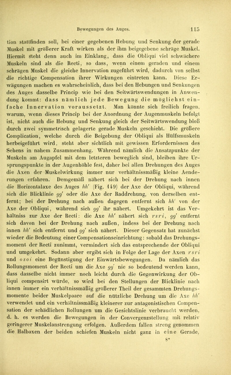 tion stattfinden soll, bei einer gegebenen Hebung und Senkung der gerade Muskel mit größerer Kraft wirken als der ihm beigegebene schräge Muskel. Hiermit steht denn auch im Einklang, dass die Obliqui viel schwächere Muskeln sind als die Recti, so dass, wenn einem geraden und einem schrägen Muskel die gleiche Innervation zugeführt wird, dadurch von selbst die richtige Corapensation ihrer Wirkungen eintreten kann. Diese Er- w^ägungen machen es wahrscheinlich, dass bei den Hebungen und Senkungen des Auges dasselbe Princip wie bei den Seitwärts Wendungen in Anwen- dung kommt: dass nämlich jede Bewegung die möglichst ein- fache Innervation voraussetzt. Man könnte sich freilich fragen, warum, wenn dieses Princip bei der Anordnung der Augenmuskeln befolgt ist, nicht auch die Hebung und Senkung gleich der Seitwärtswendung bloß durch zwei symmetrisch gelagerte gerade Muskeln geschieht. Die größere Complication, welche durch die Beigebung der Obliqui als Hülfsmuskeln herbeigeführt wird, steht aber sichtlich mit gewissen Erfordernissen des Sehens in nahem Zusammenhang. Während nämlich die Ansatzpunkte der Muskeln am Augapfel mit dem letzteren beweglich sind, bleiben ihre Ur- sprungspunkte in der Augenhöhle fest, daher bei allen Drehungen des Auges die Axen der Muskelwirkung immer nur verhältnissmäßig kleine Aende- rungen erfahren. Demgemäß nähert sich bei der Drehung nach innen die Horizontalaxe des Auges hh' (Fig. 149) der Axe der Obliqui, während sich die Blicklinie gg' oder die Axe der Raddrehung, von derselben ent- fernt; bei der Drehung nach außen dagegen entfernt sich hh' von der Axe der Obliqui, während sich gg ihr nähert. Umgekehrt ist das Ver- hältniss zur Axe der Recti: die Axe hh' nähert sich rsri^ gg entfernt sich davon bei der Drehung nach außen, indess bei der Drehung nach innen hh' sich entfernt und gg sich nähert. Dieser Gegensatz hat zunächst wieder die Bedeutung einer Compensationseinrichtung: sobald das Drehungs- moment der Recti zunimmt, vermindert sich das entsprechende der Obliqui und umgekehrt. Sodann aber ergibt sich in Folge der Lage der Axen rsri und osoi eine Begünstigung der Einwärtsbewegungen. Da nämlich das Rollungsmoment der Recti um die Axe gg nie so bedeutend werden kann, dass dasselbe nicht immer noch leicht durch die Gegenwirkung der Ob- liqui compensirt würde, so wird bei den Stellungen der Blicklinie nach innen immer ein verhältnissmäßig größerer Theil der gesammten Drehungs- momente beider Muskelpaare auf die nützliche Drehung um die Axe hh' verwendet und ein verhältnissmäßig kleinerer zur antagonistischen Compen- sation der schädlichen Rollungen um die Gesichtslinie verbraucht werden, d. h. es werden die Bewegungen in der Convergenzstellung mit relativ geringerer Muskelanstrengung erfolgen. Außerdem fallen streng genommen die Halbaxen der beiden schiefen Muskeln nicht ganz in eine Gerade, 8*