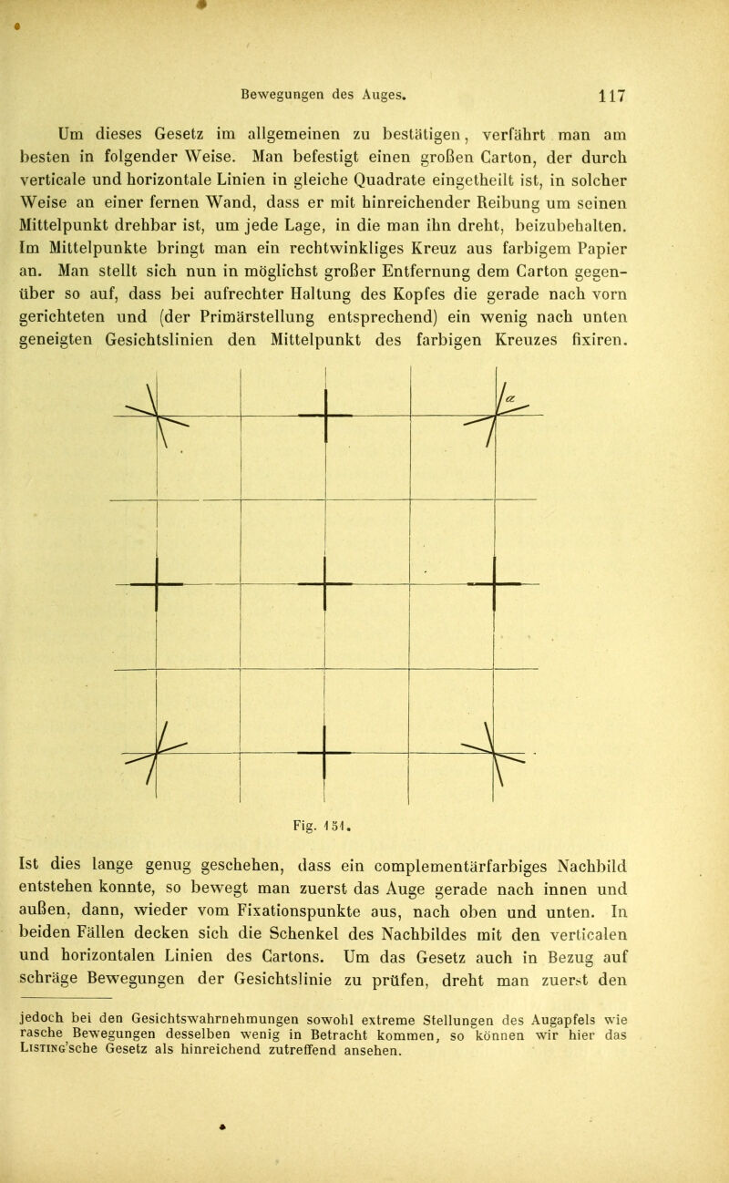 Um dieses Gesetz im allgemeinen zu bestätigen, verfährt man am besten in folgender Weise. Man befestigt einen großen Carton, der durch verticale und horizontale Linien in gleiche Quadrate eingetheilt ist, in solcher Weise an einer fernen Wand, dass er mit hinreichender Reibung um seinen Mittelpunkt drehbar ist, um jede Lage, in die man ihn dreht, beizubehalten. Im Mittelpunkte bringt man ein rechtwinkliges Kreuz aus farbigem Papier an. Man stellt sich nun in möglichst großer Entfernung dem Carton gegen- über so auf, dass bei aufrechter Haltung des Kopfes die gerade nach vorn gerichteten und (der Primärstellung entsprechend) ein wenig nach unten geneigten Gesichtslinien den Mittelpunkt des farbigen Kreuzes fixiren. / \ Fig. 151. Ist dies lange genug geschehen, dass ein complementärfarbiges Nachbild entstehen konnte, so bewegt man zuerst das Auge gerade nach innen und außen, dann, wieder vom Fixationspunkte aus, nach oben und unten. In beiden Fällen decken sich die Schenkel des Nachbildes mit den verticalen und horizontalen Linien des Cartons. Um das Gesetz auch in Bezug auf schräge Bew^egungen der Gesichtslinie zu prüfen, dreht man zuerst den jedoch bei den Gesichtswahrnehmungen sowohl extreme Stellungen des Augapfels wie rasche Bewegungen desselben wenig in Betracht kommen, so können wir hier das LisTiNG'sche Gesetz als hinreichend zutreffend ansehen.