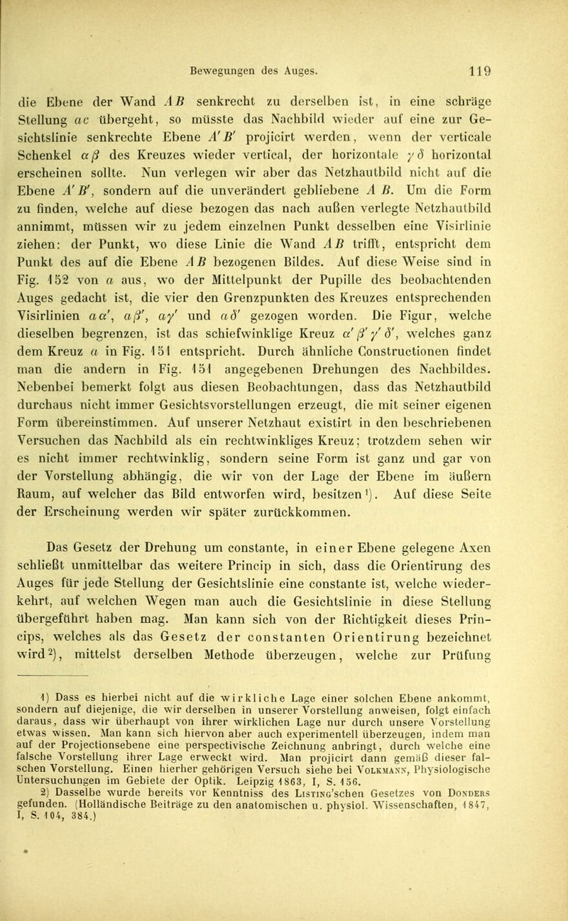 die Ebene der Wand AB senkrecht zu derselben ist, in eine schräge Stellung ac übergeht, so müsste das Nachbild wieder auf eine zur Ge- sichtslinie senkrechte Ebene B' projicirt werden, wenn der verticale Schenkel aß des Kreuzes wieder vertical, der horizontale yö horizontal erscheinen sollte. Nun verlegen wir aber das Netzhautbild nicht auf die Ebene Ä' B', sondern auf die unverändert gebliebene A B. Um die Form zu finden, welche auf diese bezogen das nach außen verlegte Netzhautbild annimmt, müssen wir zu jedem einzelnen Punkt desselben eine Visirlinie ziehen: der Punkt, wo diese Linie die Wand AB trifft, entspricht dem Punkt des auf die Ebene A B bezogenen Bildes. Auf diese Weise sind in Fig. 152 von a aus, wo der Mittelpunkt der Pupille des beobachtenden Auges gedacht ist, die vier den Grenzpunkten des Kreuzes entsprechenden Yisirlinien aa\ aß\ ay' und ad' gezogen worden. Die Figur, welche dieselben begrenzen, ist das schiefwinklige Kreuz a' ß'y' d\ w^elches ganz dem Kreuz a in Fig. 151 entspricht. Durch ähnliche Gonstructionen findet man die andern in Fig. 151 angegebenen Drehungen des Nachbildes. Nebenbei bemerkt folgt aus diesen Beobachtungen, dass das Netzhautbild durchaus nicht immer Gesichtsvorstellungen erzeugt, die mit seiner eigenen Form übereinstimmen. Auf unserer Netzhaut existirt in den beschriebenen Versuchen das Nachbild als ein rechtwinkliges Kreuz; trotzdem sehen wir es nicht immer rechtwinklig, sondern seine Form ist ganz und gar von der Vorstellung abhängig, die wir von der Lage der Ebene im äußern Raum, auf welcher das Bild entworfen wird, besitzen^). Auf diese Seite der Erscheinung werden wir später zurückkommen. Das Gesetz der Drehung um constante, in einer Ebene gelegene Axen schließt unmittelbar das weitere Princip in sich, dass die Orientirung des Auges für jede Stellung der Gesichtslinie eine constante ist, welche wieder- kehrt, auf w^elchen Wegen man auch die Gesichtslinie in diese Stellung übergeführt haben mag. Man kann sich von der Richtigkeit dieses Prin- cips, welches als das Gesetz der constanten Orientirung bezeichnet wird2), mittelst derselben Methode überzeugen, welche zur Prüfung 1) Dass es hierbei nicht auf die wirkliche Lage einer solchen Ebene ankommt, sondern auf diejenige, die wir derselben in unserer Vorstellung anweisen, folgt einfach daraus, dass wir überhaupt von ihrer wirklichen Lage nur durch unsere Vorstellung etwas wissen. Man kann sich hiervon aber auch experimentell überzeugen, indem man auf der Projectionsebene eine perspectivische Zeichnung anbringt, durch welche eine falsche Vorstellung ihrer Lage erweckt wird. Man projicirt dann gemäß dieser fal- schen Vorstellung. Einen hierher gehörigen Versuch siehe bei Volkmann, Physiologische Untersuchungen im Gebiete der Optik. Leipzig-1863, I, 8.156. 2) Dasselbe wurde bereits vor Kenntniss des LisTiNc'schen Gesetzes von Donders gefunden. (Holländische Beiträge zu den anatomischen u. physiol. Wissenschaften, 4 847, I, S. 1 04, 384.)