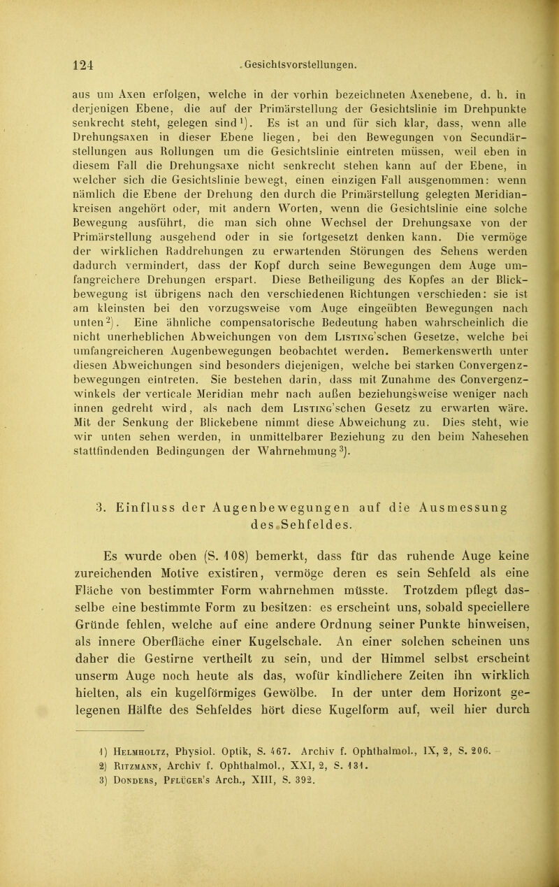 aus um Axen erfolgen, welche in der vorhin bezeichneten Axenebene, d. h. in derjenigen Ebene, die auf der Primärstellung der Gesichtslinie im Drehpunkte senkrecht steht, gelegen sind^). Es ist an und für sich klar, dass, wenn alle Drehungsaxen in dieser Ebene liegen, bei den Bewegungen von Secundär- stellungen aus Rollungen um die Gesichtslinie eintreten müssen, weil eben in diesem Fall die Drehungsaxe nicht senkrecht stehen kann auf der Ebene, in welcher sich die Gesichtslinie bewegt, einen einzigen Fall ausgenommen: wenn nämlich die Ebene der Drehung den durch die Primärstellung gelegten Meridian- kreisen angehört oder, mit andern Worten, wenn die Gesichtslinie eine solche Bewegung ausführt, die man sich ohne Wechsel der Drehungsaxe von der Primärstellung ausgehend oder in sie fortgesetzt denken kann. Die vermöge der wirklichen Raddrehungen zu erwartenden Störungen des Sehens werden dadurch vermindert, dass der Kopf durch seine Bewegungen dem Auge um- fangreichere Drehungen erspart. Diese Betheiligung des Kopfes an der Blick- bewegung ist übrigens nach den verschiedenen Richtungen verschieden: sie ist am kleinsten bei den vorzugsweise vom Auge eingeübten Bewegungen nach unten2). Eine ähnliche compensatorische Bedeutung haben wahrscheinlich die nicht unerheblichen Abweichungen von dem LiSTiNo'schen Gesetze, welche bei umfangreicheren Augenbewegungen beobachtet werden. Bemerkenswerth unter diesen Abweichungen sind besonders diejenigen, welche bei starken Convergenz- bewegungen eintreten. Sie bestehen darin, dass mit Zunahme des Gonvergenz- winkels der verticale Meridian mehr nach außen beziehungsweise weniger nach innen gedreht wird, als nach dem LisxiNG'schen Gesetz zu erwarten wäre. Mit der Senkung der Blickebene nimmt diese Abweichung zu. Dies steht, wie wir unten sehen werden, in unmittelbarer Beziehung zu den beim Nahesehen stattfindenden Bedingungen der Wahrnehmung ^j. 3. Einfluss der Augenbewegungen auf die Ausmessung deSfcSehf eldes. Es wurde oben (S. 108) bemerkt, dass für das ruhende Auge keine zureichenden Motive existiren, vermöge deren es sein Sehfeld als eine Fläche von bestimmter Form wahrnehmen müsste. Trotzdem pflegt das- selbe eine bestimmte Form zu besitzen: es erscheint uns, sobald speciellere Gründe fehlen, welche auf eine andere Ordnung seiner Punkte hinweisen, als innere Oberfläche einer Kugelschale. An einer solchen scheinen uns daher die Gestirne vertheilt zu sein, und der Himmel selbst erscheint unserm Auge noch heute als das, wofür kindlichere Zeiten ihn wirklich hielten, als ein kugelförmiges Gewölbe. In der unter dem Horizont ge- legenen Hälfte des Sehfeldes hört diese Kugelform auf, weil hier durch 1) Helmholtz, Physiol. Optik, S. 467. Archiv f. Ophthalmol., IX, 2, S. 206. 2) Ritzmann, Archiv f. Ophthalmol., XXI, 2, S. 131. 3) DoNDERS, Pflüger's Arch., XIII, S. 892.