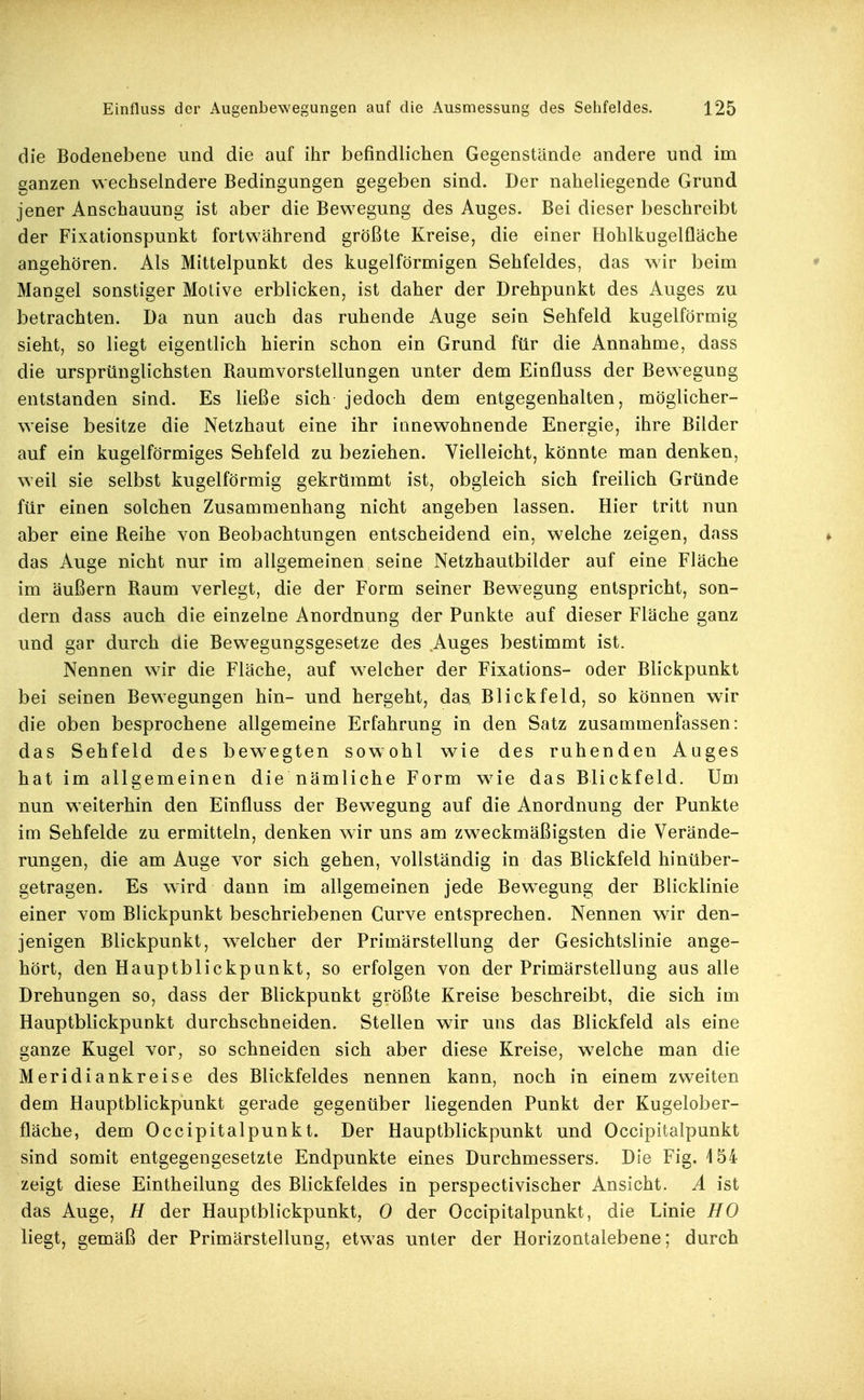 die Bodenebene und die auf ihr befindlichen Gegenstände andere und im ganzen wechselndere Bedingungen gegeben sind. Der naheliegende Grund jener Anschauung ist aber die Bewegung des Auges. Bei dieser beschreibt der Fixationspunkt fortvYährend größte Kreise, die einer Hohlkugelfläche angehören. Als Mittelpunkt des kugelförmigen Sehfeldes, das wir beim Mangel sonstiger Motive erblicken, ist daher der Drehpunkt des Auges zu betrachten. Da nun auch das ruhende Auge sein Sehfeld kugelförmig sieht, so liegt eigentlich hierin schon ein Grund für die Annahme, dass die ursprünglichsten Raumvorstellungen unter dem Einfluss der Bew^egung entstanden sind. Es ließe sich jedoch dem entgegenhalten, möglicher- weise besitze die Netzhaut eine ihr innewohnende Energie, ihre Bilder auf ein kugelförmiges Sehfeld zu beziehen. Vielleicht, könnte man denken, weil sie selbst kugelförmig gekrtimmt ist, obgleich sich freilich Gründe für einen solchen Zusammenhang nicht angeben lassen. Hier tritt nun aber eine Reihe von Beobachtungen entscheidend ein, welche zeigen, dass das Auge nicht nur im allgemeinen seine Netzhautbilder auf eine Fläche im äußern Raum verlegt, die der Form seiner Bewegung entspricht, son- dern dass auch die einzelne Anordnung der Punkte auf dieser Fläche ganz und gar durch die Bewegungsgesetze des Auges bestimmt ist. Nennen wir die Fläche, auf w^elcher der Fixations- oder Blickpunkt bei seinen Bewegungen hin- und hergeht, das, Blickfeld, so können wir die oben besprochene allgemeine Erfahrung in den Satz zusammenfassen: das Sehfeld des bewegten sowohl wie des ruhenden Auges hat im allgemeinen die nämliche Form w^ie das Blickfeld. Um nun weiterhin den Einfluss der Bewegung auf die Anordnung der Punkte im Sehfelde zu ermitteln, denken wir uns am zweckmäßigsten die Verände- rungen, die am Auge vor sich gehen, vollständig in das Blickfeld hinüber- getragen. Es wird dann im allgemeinen jede Bew^egung der Blicklinie einer vom Blickpunkt beschriebenen Curve entsprechen. Nennen wir den- jenigen Blickpunkt, welcher der Primärstellung der Gesichtslinie ange- hört, den Hauptblickpunkt, so erfolgen von der Primärstellung aus alle Drehungen so, dass der Blickpunkt größte Kreise beschreibt, die sich im Hauptblickpunkt durchschneiden. Stellen wir uns das Blickfeld als eine ganze Kugel vor, so schneiden sich aber diese Kreise, welche man die Meridiankreise des Blickfeldes nennen kann, noch in einem zweiten dem Hauptblickpunkt gerade gegenüber liegenden Punkt der Kugelober- fläche, dem Occipitalpunkt. Der Hauptblickpunkt und Occipitalpunkt sind somit entgegengesetzte Endpunkte eines Durchmessers. Die Fig. 154 zeigt diese Eintheilung des Blickfeldes in perspectivischer Ansicht. A ist das Auge, H der Hauptblickpunkt, 0 der Occipitalpunkt, die Linie HO liegt, gemäß der Primärstellung, etwas unter der Horizontalebene; durch