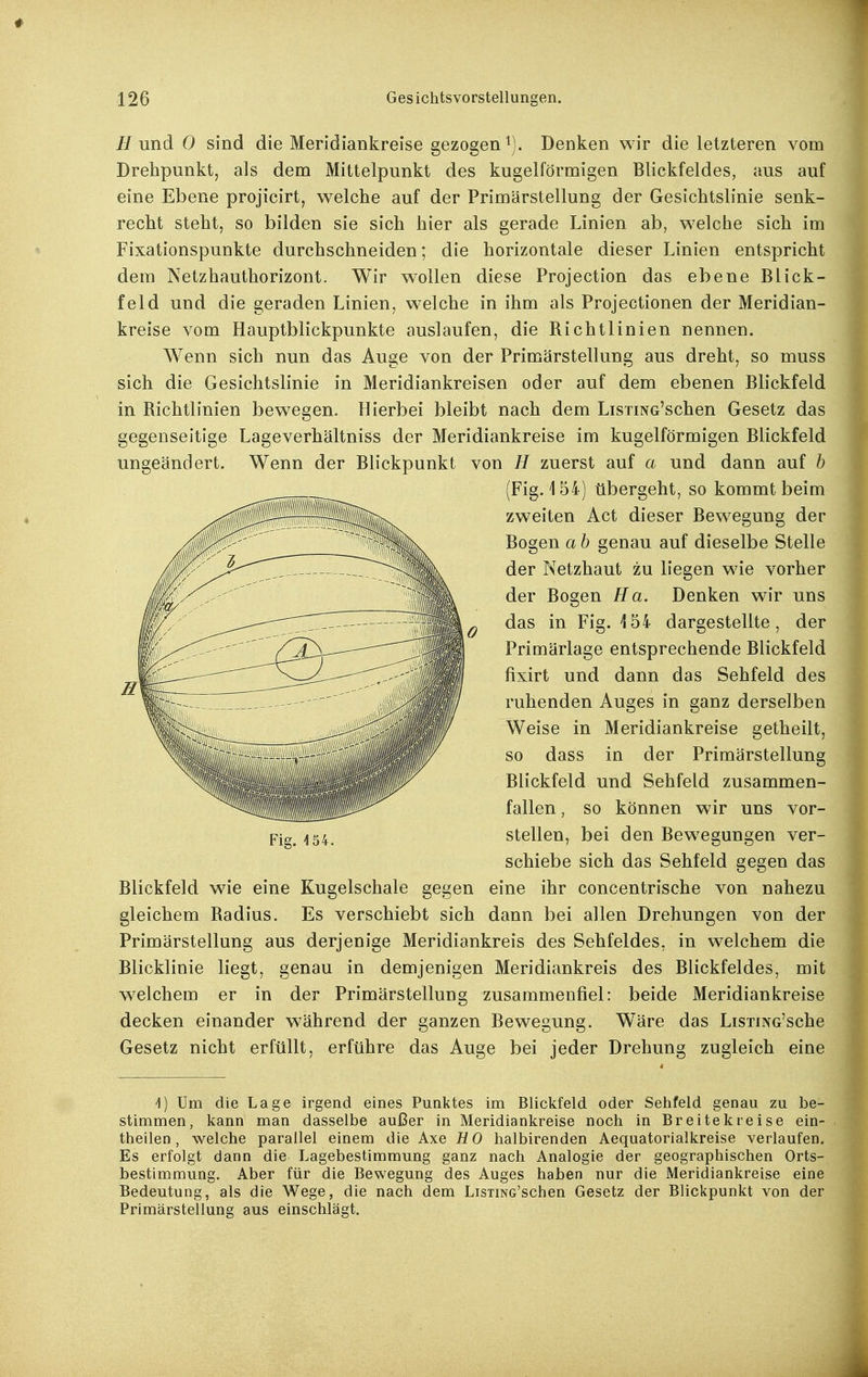 Hund 0 sind die Meridiankreise gezogeni). Denken wir die letzteren vom Drehpunkt, als dem Mittelpunkt des kugelförmigen Blickfeldes, aus auf eine Ebene projicirt, welche auf der Primärstellung der Gesichtslinie senk- recht steht, so bilden sie sich hier als gerade Linien ab, welche sich im Fixationspunkte durchschneiden; die horizontale dieser Linien entspricht dem Netzhauthorizont. Wir wollen diese Projection das ebene Blick- feld und die geraden Linien, welche in ihm als Projectionen der Meridian- kreise vom Hauptblickpunkte auslaufen, die Richtlinien nennen. Wenn sich nun das Auge von der Primärstellung aus dreht, so muss sich die Gesichtslinie in Meridiankreisen oder auf dem ebenen Blickfeld in Richtlinien bewegen. Hierbei bleibt nach dem LisxiNG'schen Gesetz das gegenseitige Lageverhältniss der Meridiankreise im kugelförmigen Blickfeld ungeändert. Wenn der Blickpunkt von // zuerst auf a und dann auf b (Fig. 154) übergeht, so kommt beim zweiten Act dieser Bewegung der Bogen a b genau auf dieselbe Stelle der Netzhaut zu liegen wie vorher der Bogen Ha. Denken wir uns das in Fig. 154 dargestellte, der Primärlage entsprechende Blickfeld fixirt und dann das Sehfeld des ruhenden Auges in ganz derselben Weise in Meridiankreise getheilt, so dass in der Primärstellung Blickfeld und Sehfeld zusammen- fallen , so können wir uns vor- stellen, bei den Bew^egungen ver- schiebe sich das Sehfeld gegen das Blickfeld wie eine Kugelschale gegen eine ihr concentrische von nahezu gleichem Radius. Es verschiebt sich dann bei allen Drehungen von der Primärstellung aus derjenige Meridiankreis des Sehfeldes, in welchem die Blicklinie liegt, genau in demjenigen Meridiankreis des Blickfeldes, mit welchem er in der Primärstellung zusammenfiel: beide Meridiankreise decken einander während der ganzen Bewegung. Wäre das LisiiNG'sche Gesetz nicht erfüllt, erführe das Auge bei jeder Drehung zugleich eine Um die Lage irgend eines Punktes im Blickfeld oder Sehfeld genau zu be- stimmen, kann man dasselbe außer in Meridiankreise noch in Breite kreise ein- theilen, welche parallel einem die Axe HO halbirenden Aequatorialkreise verlaufen. Es erfolgt dann die Lagebestimraung ganz nach Analogie der geographischen Orts- bestimmung. Aber für die Bewegung des Auges haben nur die Meridiankreise eine Bedeutung, als die Wege, die nach dem LisTiNG'schen Gesetz der Blickpunkt von der Primärstellung aus einschlägt. Fig. 4 54.