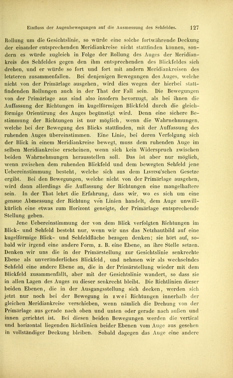 Rollung um die Gesichtslinie, so würde eine solche fortwährende Deckung der einander entsprechenden Meridiankreise nicht stattfinden können, son- dern es würde zugleich in Folge der Rollung des Auges der iMeridian- kreis des Sehfeldes gegen den ihm entsprechenden des Blickfeldes sich drehen, und er würde so fort und fort mit andern Meridiankreisen des letzteren zusammenfallen. Bei denjenigen Bewegungen des Auges, welche nicht von der Primärlage ausgehen, ward dies wiegen der hierbei statt- findenden Rollungen auch in der That der Fall sein. Die Bewegungen von der Primärlage aus sind also insofern bevorzugt, als bei ihnen die Auffassung der Richtungen im kugelförmigen Blickfeld durch die gleich- förmige Orientirung des Auges begünstigt wird. Denn eine sichere Be- stimmung der Richtungen ist nur möglich, wenn die Wahrnehmungen, w^elche bei der Bew^egung des Blicks stattfinden, mit der Auffassung des ruhenden Auges übereinstimmen. Eine Linie, bei deren Verfolgung sich der Blick in einem Meridiankreise bewegt, muss dem ruhenden Auge im selben Meridiankreise erscheinen, wenn sich kein Widerspruch zwischen beiden Wahrnehmungen herausstellen soll. Das ist aber nur möglich, wenn zwischen dem ruhenden Blickfeld und dem bewegten Sehfeld jene Uebereinstimmung besteht, welche sich aus dem LisxiNG'schen Gesetze ergibt. Bei den Bewegungen, welche nicht von der Primärlage ausgehen, wird dann allerdings die Auffassung der Richtungen eine mangelhaftere sein. In der That lehrt die Erfahrung, dass wir, wo es sich um eine genaue Abmessung der Richtung von Linien handelt, dem Auge unwill- kürlich eine etw^as zum Horizont geneigte, der Primärlage entsprechende Stellung geben. Jene Uebereinstimmung der von dem Blick verfolgten Richtungen im Blick- und Sehfeld besteht nur, wenn wir uns das Netzhautbild auf eine kugelförmige Blick- und Sehfeldfläche bezogen denken; sie hört auf, so- bald wir irgend eine andere Form, z. B. eine Ebene, an ihre Stelle setzen. Denken wir uns die in der Primärstellung zur Gesichtslinie senkrechte Ebene als unveränderliches Blickfeld, und nehmen wir als wechselndes Sehfeld eine andere Ebene an, die in der Primärstellung wieder mit dem Blickfeld zusammenfällt, aber mit der Gesichtslinie w^andert, so dass sie in allen Lagen des Auges zu dieser senkrecht bleibt. Die Richtlinien dieser beiden Ebenen, die in der Ausgangsstellung sich decken, werden sich jetzt nur noch bei der Bewegung in zw^ei Richtungen innerhalb der gleichen Meridiankreise verschieben, w^enn nämlich die Drehung von der Primärlage aus gerade nach oben und unten oder gerade nach außen und innen gerichtet ist. Bei diesen beiden Bewegungen werden die vertical und horizontal liegenden Richtlinien beider Ebenen vom Auge aus gesehen in vollständiger Deckung bleiben. Sobald dagegen das Auge eine andere
