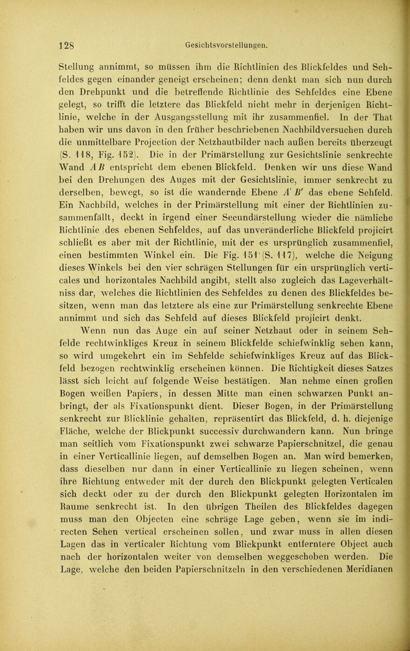 Stellung annimmt, so müssen ihm die Richtlinien des Blickfeldes und Seh- feldes gegen einander geneigt erscheinen; denn denkt man sich nun durch den Drehpunkt und die betreffende Richtlinie des Sehfeldes eine Ebene gelegt, so trifft die letztere das Blickfeld nicht mehr in derjenigen Richt- linie, welche in der Ausgangsstellung mit ihr zusammenfiel. In der That haben wir uns davon in den früher beschriebenen Nachbildversuchen durch die unmittelbare Projection der Netzhautbilder nach außen bereits überzeugt (S. 118, Fig. '152). Die in der Primärstellung zur Gesichtslinie senkrechte Wand ÄB entspricht dem ebenen Blickfeld. Denken wir uns diese Wand bei den Drehungen des Auges mit der Gesichtslinie, immer senkrecht zu derselben, bewegt, so ist die wandernde Ebene Ä B' das ebene Sehfeld. Ein Nachbild, welches in der Primärstellung mit einer der Richtlinien zu- sammenfällt, deckt in irgend einer Secundärstellung wieder die nämliche Richtlinie ,des ebenen Sehfeldes, auf das unveränderliche Blickfeld projicirt schließt es aber mit der Richtlinie, mit der es ursprünglich zusammenfiel, einen bestimmten Winkel ein. Die Fig. 151' (S. 117), welche die Neigung dieses Winkels bei den vier schrägen Stellungen für ein ursprünglich verti- cales und horizontales Nachbild angibt, stellt also zugleich das Lageverhält- niss dar, welches die Richtlinien des Sehfeldes zu denen des Rlickfeldes be- sitzen, wenn man das letztere als eine zur Primärstellung senkrechte Ebene annimmt und sich das Sehfeld auf dieses Blickfeld projicirt denkt. Wenn nun das Auge ein auf seiner Netzhaut oder in seinem Seh- felde rechtwinkliges Kreuz in seinem Blickfelde schiefwinklig sehen kann, so wird umgekehrt ein im Sehfelde schiefwinkliges Kreuz auf das Blick- feld bezogen rechtwinklig erscheinen können. Die Richtigkeit dieses Satzes lässt sich leicht auf folgende Weise bestätigen. Man nehme einen großen Rogen weißen Papiers, in dessen Mitte man einen schwarzen Punkt an- bringt, der als Fixationspunkt dient. Dieser Bogen, in der Primärstellung senkrecht zur Blicklinie gehalten, repräsentirt das Blickfeld, d. h. diejenige Fläche, welche der Blickpunkt successiv durchwandern kann. Nun bringe man seitlich vom Fixationspunkt zwei schwarze Papierschnitzel, die genau in einer Verticallinie liegen, auf demselben Bogen an. Man wird bemerken, dass dieselben nur dann in einer Verticallinie zu liegen scheinen, wenn ihre Richtung entweder mit der durch den Blickpunkt gelegten Verticalen sich deckt oder zu der durch den Blickpunkt gelegten Horizontalen im Räume senkrecht ist. In den übrigen Theilen des Blickfeldes dagegen muss man den Objecten eine schräge Lage geben, wenn sie im indi- recten Sehen vertical erscheinen sollen, und zwar muss in allen diesen Lagen das in verticaler Richtung vom Blickpunkt entferntere Object auch nach der horizontalen weiter von demselben weggeschoben werden. Die Lage, welche den beiden Papierschnitzeln in den verschiedenen Meridianen