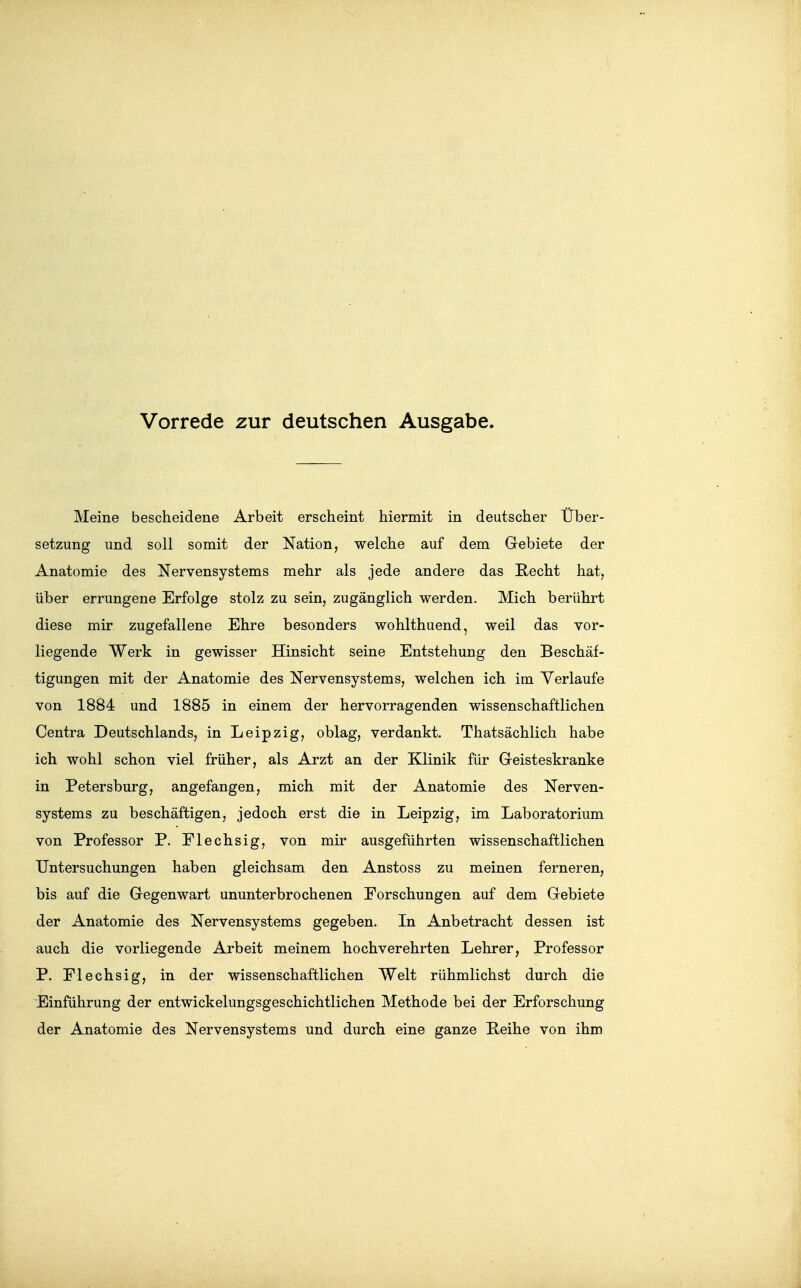 Vorrede zur deutschen Ausgabe. Meine bescheidene Arbeit erscheint hiermit in deutscher Über- setzung und soll somit der Nation, welche auf dem Gebiete der Anatomie des Nervensystems mehr als jede andere das Recht hat, über errungene Erfolge stolz zu sein, zugänglich werden. Mich berührt diese mir zugefallene Ehre besonders wohlthuend, weil das vor- liegende Werk in gewisser Hinsicht seine Entstehung den Beschäf- tigungen mit der Anatomie des Nervensystems, welchen ich im Verlaufe von 1884 und 1885 in einem der hervorragenden wissenschaftlichen Centra Deutschlands, in Leipzig, oblag, verdankt. Thatsächlich habe ich wohl schon viel früher, als Arzt an der Klinik für Geisteskranke in Petersburg, angefangen, mich mit der Anatomie des Nerven- systems zu beschäftigen, jedoch erst die in Leipzig, im Laboratorium von Professor P. Flechsig, von mir ausgeführten wissenschaftlichen Untersuchungen haben gleichsam den Anstoss zu meinen ferneren, bis auf die Gegenwart ununterbrochenen Forschungen auf dem Gebiete der Anatomie des Nervensystems gegeben. In Anbetracht dessen ist auch die vorliegende Arbeit meinem hochverehrten Lehrer, Professor P. Flechsig, in der wissenschaftlichen Welt rühmlichst durch die Einführung der entwickelungsgeschichtlichen Methode bei der Erforschung der Anatomie des Nervensystems und durch eine ganze Reihe von ihm