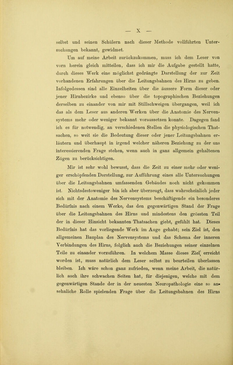 selbst und seinen Schülern nach dieser Methode vollführten Unter- suchungen bekannt, gewidmet. Um auf meine Arbeit zurückzukommen, muss ich dem Leser von vorn herein gleich mitteilen, dass ich mir die Aufgabe gestellt hatte, durch dieses Werk eine möglichst gedrängte Darstellung der zur Zeit vorhandenen Erfahrungen über die Leitungsbahnen des Hirns zu geben. Infolgedessen sind alle Einzelheiten über die äussere Form dieser oder jener Hirnbezirke und ebenso über die topographischen Beziehungen derselben zu einander von mir mit Stillschweigen übergangen, weil ich das als dem Leser aus anderen Werken über die Anatomie des Nerven- systems mehr oder weniger bekannt voraussetzen konnte. Dagegen fand ich es für notwendig, an verschiedenen Stellen die physiologischen That- sachen, so weit sie die Bedeutung dieser oder jener Leitungsbahnen er- läutern und überhaupt in irgend welcher näheren Beziehung zu der uns interessierenden Frage stehen, wenn auch in ganz allgemein gehaltenen Zügen zu berücksichtigen. Mir ist sehr wohl bewusst, dass die Zeit zu einer mehr oder weni- ger erschöpfenden Darstellung, zur Aufführung eines alle Untersuchungen über die Leitungsbahnen umfassenden Gebäudes noch nicht gekommen ist. Nichtsdestoweniger bin ich aber überzeugt, dass wahrscheinlich jeder sich mit der Anatomie des Nervensystems beschäftigende ein besonderes Bedürfnis nach einem Werke, das den gegenwärtigen Stand der Frage über die Leitungsbahnen des Hirns und mindestens den grössten Teil der in dieser Hinsicht bekannten Thatsachen giebt, gefühlt hat. Dieses Bedürfnis hat das vorliegende Werk im Auge gehabt; sein Ziel ist, den allgemeinen Bauplan des Nervensystems und das Schema der inneren Verbindungen des Hirns, folglich auch die Beziehungen seiner einzelnen Teile zu einander vorzuführen. In welchem Masse dieses Ziel' erreicht worden ist, muss natürlich dem Leser selbst zu beurteilen überlassen bleiben. Ich wäre schon ganz zufrieden, wenn meine Arbeit, die natür- lich auch ihre schwachen Seiten hat, für diejenigen, welche mit dem gegenwärtigen Stande der in der neuesten Neuropathologie eine so an- sehnliche Bolle spielenden Frage über die Leitungsbahnen des Hirns