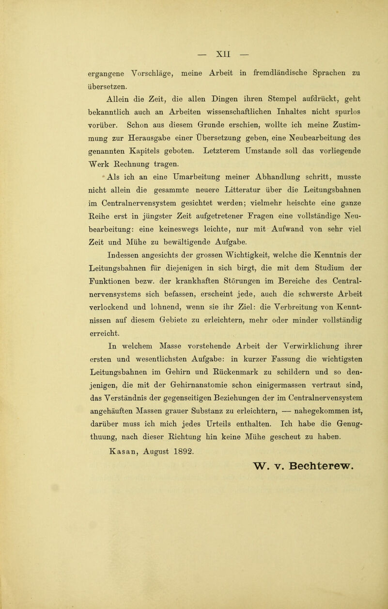 ergangene Vorschläge, meine Arbeit in fremdländische Sprachen zu übersetzen. Allein die Zeit, die allen Dingen ihren Stempel aufdrückt, geht bekanntlich auch an Arbeiten wissenschaftlichen Inhaltes nicht spurlos vorüber. Schon aus diesem Grrunde erschien, wollte ich meine Zustim- mung zur Herausgabe einer Übersetzung geben, eine Neubearbeitung des genannten Kapitels geboten. Letzterem Umstände soll das vorliegende Werk Rechnung tragen. Als ich an eine Umarbeitung meiner Abhandlung schritt, musste nicht allein die gesammte neuere Litteratur über die Leitungsbahnen im Centrainervensystem gesichtet werden; vielmehr heischte eine ganze Reihe erst in jüngster Zeit aufgetretener Fragen eine vollständige Neu- bearbeitung: eine keineswegs leichte, nur mit Aufwand von sehr viel Zeit und Mühe zu bewältigende Aufgabe. Indessen angesichts der grossen Wichtigkeit, welche die Kenntnis der Leitungsbahnen für diejenigen in sich birgt, die mit dem Studium der Funktionen bezw. der krankhaften Störungen im Bereiche des Centrai- nervensystems sich befassen, erscheint jede, auch die schwerste Arbeit verlockend und lohnend, wenn sie ihr Ziel: die Verbreitung von Kennt- nissen auf diesem Grebiete zu erleichtern, mehr oder minder vollständig erreicht. In welchem Masse vorstehende Arbeit der Verwirklichung ihrer ersten und wesentlichsten Aufgabe: in kurzer Fassung die wichtigsten Leitungsbahnen im Grehirn und Rückenmark zu schildern und so den- jenigen, die mit der Grehirnanatomie schon einigermassen vertraut sind, das Verständnis der gegenseitigen Beziehungen der im Centrainervensystem angehäuften Massen grauer Substanz zu erleichtern, — nahegekommen ist, darüber muss ich mich jedes Urteils enthalten. Ich habe die Genug- thuung, nach dieser Richtung hin keine Mühe gescheut zu haben. Kasan, August 1892. W. V. Bediterew.