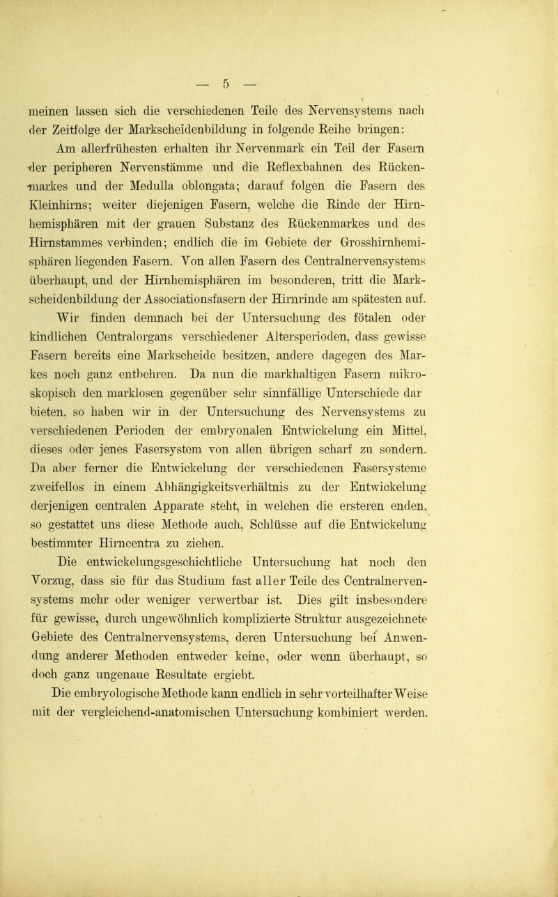 meinen lassen sich die verschiedenen Teile des Nervensystems nach der Zeitfolge der Markscheidenbildung in folgende Keihe bringen: Am allerfrühesten erhalten ihr Nervenmark ein Teil der Fasern -der peripheren Nervenstämme und die Keflexbahnen des Rücken- markes und der MeduUa oblongata; darauf folgen die Fasern des Kleinhirns; weiter diejenigen Fasern, welche die Rinde der Hirn- hemisphären mit der grauen Substanz des Rückenmarkes und des Hirnstammes verbinden; endlich die im Gebiete der Grosshirnhemi- sphären liegenden Fasern. Yon allen Fasern des Centrainervensystems überhaupt, und der Hirnhemisphären im besonderen, tritt die Mark- scheidenbilduDg der Associationsfasern der Hirnrinde am spätesten auf. Wir finden demnach bei der Untersuchung des fötalen oder kindlichen Centraiorgans verschiedener Altersperioden, dass gewisse Fasern bereits eine Markscheide besitzen, andere dagegen des Mar- kes noch ganz entbehren. Da nun die markhaltigen Fasern mikro- skopisch den marklosen gegenüber sehr sinnfällige Unterschiede dar bieten, so haben wir in der Untersuchung des Nervensystems zu verschiedenen Perioden der embryonalen Entwickelung ein Mittel, dieses oder jenes Fasersystem von allen übrigen scharf zu sondern. Da aber ferner die Entwickelung der verschiedenen Fasersysteme zweifellos in einem Abhängigkeitsverhältnis zu der Entwickelung derjenigen centralen Apparate steht, in welchen die ersteren enden, so gestattet uns diese Methode auch, Schlüsse auf die Entwickelung bestimmter Hirncentra zu ziehen. Die entwickelungsgeschichtliche Untersuchung hat noch den Yorzug, dass sie für das Studium fast aller Teile des Centrainerven- systems mehr oder weniger verwertbar ist. Dies gilt insbesondere für gewisse, durch ungewöhnlich komplizierte Struktur ausgezeichnete Gebiete des Centrainervensystems, deren Untersuchung bei Anwen- dung anderer Methoden entweder keine, oder wenn überhaupt, so doch ganz ungenaue Resultate ergiebt. Die embryologische Methode kann endlich in sehr vorteilhafter Weise mit der vergleichend-anatomischen Untersuchung kombiniert werden.