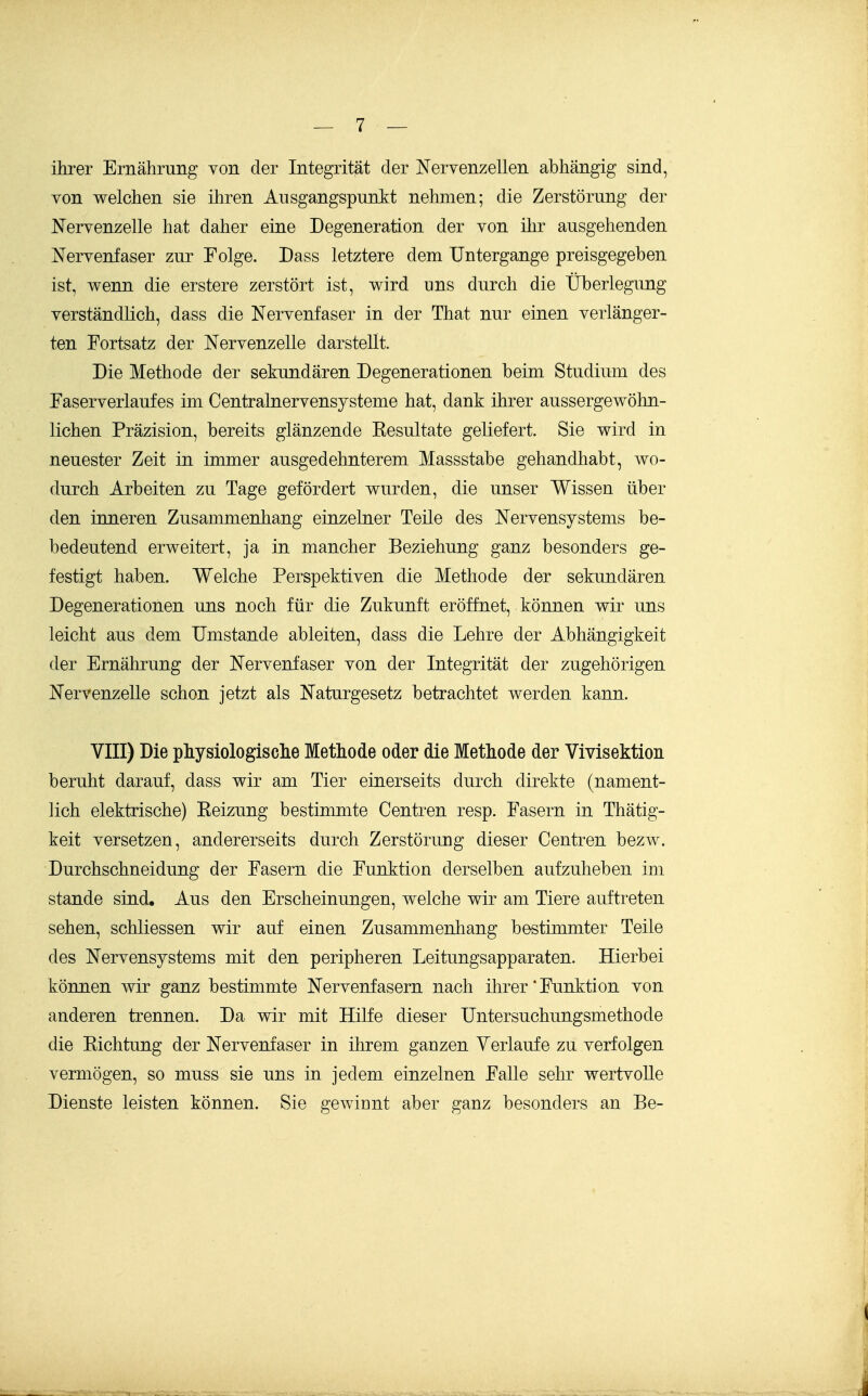 ihrer Ernährung von der Integrität der Nervenzellen abhängig sind, von welchen sie ihren Ausgangspunkt nehmen; die Zerstörung der Nervenzelle hat daher eine Degeneration der von ihr ausgehenden Nervenfaser zur Folge. Dass letztere dem Untergange preisgegeben ist, wenn die erstere zerstört ist, wird uns durch die Überlegung verständlich, dass die Nervenfaser in der That nur einen verlänger- ten Fortsatz der Nervenzelle darstellt. Die Methode der sekundären Degenerationen beim Studium des Faserverlaufes im Centrainervensysteme hat, dank ihrer aussergewöhn- lichen Präzision, bereits glänzende Eesultate geliefert. Sie wird in neuester Zeit in immer ausgedehnterem Massstabe gehandhabt, wo- durch Arbeiten zu Tage gefördert wurden, die unser Wissen über den inneren Zusammenhang einzelner Teile des Nervensystems be- bedeutend erweitert, ja in mancher Beziehung ganz besonders ge- festigt haben. Welche Perspektiven die Methode der sekundären Degenerationen uns noch für die Zukunft eröffnet, können wir uns leicht aus dem Umstände ableiten, dass die Lehre der Abhängigkeit der Ernährung der Nervenfaser von der Integrität der zugehörigen Nervenzelle schon jetzt als Naturgesetz betrachtet werden kann. VIII) Die physiologische Methode oder die Methode der Vivisektion beruht darauf, dass wir am Tier einerseits durch direkte (nament- lich elektrische) Reizung bestimmte Centren resp. Fasern in Thätig- keit versetzen, andererseits durch Zerstörung dieser Centren bezw. Durchschneidung der Fasern die Funktion derselben aufzuheben im stände sind. Aus den Erscheinungen, welche wir am Tiere auftreten sehen, schliessen wir auf einen Zusammenhang bestimmter Teile des Nervensystems mit den peripheren Leitungsapparaten. Hierbei können wir ganz bestimmte Nervenfasern nach ihrer'Funktion von anderen trennen. Da wir mit Hilfe dieser Untersuchungsmethode die Richtung der Nervenfaser in ihrem ganzen Verlaufe zu verfolgen vermögen, so muss sie uns in jedem einzelnen Falle sehr wertvolle Dienste leisten können. Sie gewinnt aber ganz besonders an Be-