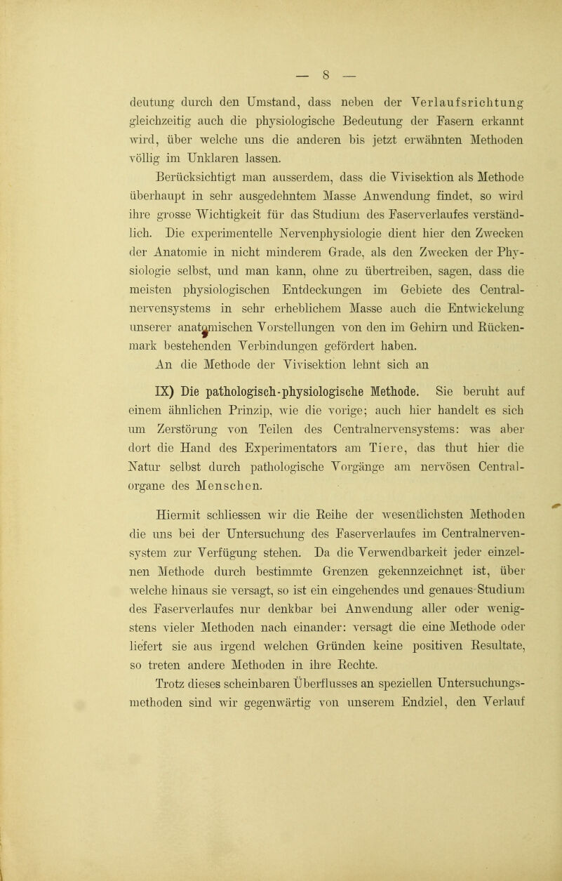 deiitung durch den Umstand, dass neben der Verlaufsrichtung gleichzeitig auch die physiologische Bedeutung der Fasern erkannt wird, über welche uns die anderen bis jetzt erwähnten Methoden völlig im Unklaren lassen. Berücksichtigt man ausserdem, dass die Yiyisektion als Methode überhaupt in sehr ausgedehntem Masse Anwendung findet, so wird ihre grosse Wichtigkeit für das Studium des Faserverlaufes verständ- lich. Die experimentelle Nervenphysiologie dient hier den Zwecken der Anatomie in nicht minderem Grade, als den Zwecken der Phy- siologie selbst, und man kann, ohne zu übertreiben, sagen, dass die meisten physiologischen Entdeckungen im Gebiete des Centrai- nervensystems in sehr erheblichem Masse auch die Entmckelung unserer anat^nischen Yorstellungen von den iin Gehirn und Kücken- mark bestehenden Yerbindungen gefördert haben. An die Methode der Vivisektion lehnt sich an IX) Die pathologiscli-physiologische Methode. Sie beruht auf einem ähnlichen Prinzip, wie die vorige; auch hier handelt es sich um Zerstörung von Teilen des Centrainervensystems: was aber dort die Hand des Experimentators am Tiere, das thut hier die Natur selbst durch pathologische Vorgänge am nervösen Centi-al- organe des Menschen. Hiermit schliessen wir die Keihe der wesentlichsten Methoden die uns bei der Untersuchung des Faserverlaufes im Centrainerven- system zur Verfügung stehen. Da die Verwendbarkeit jeder einzel- nen Methode durch bestimmte Grenzen gekennzeichnet ist, über welche hinaus sie versagt, so ist ein eingehendes und genaues Studium des Faserverlaufes nur denkbar bei Anwendung aller oder wenig- stens vieler Methoden nach einander: versagt die eine Methode oder liefert sie aus irgend welchen Gründen keine positiven Kesultate, so treten andere Methoden in ihre Kechte. Trotz dieses scheinbaren Überflusses an speziellen Untersuchungs- methoden sind wir gegenwärtig von unserem Endziel, den Verlauf