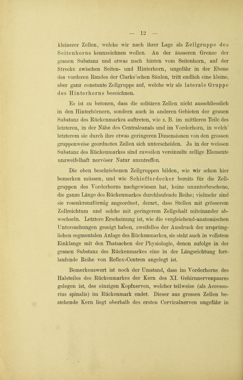 kleinerer Zellen, welche wir nach ihrer Lage als Zellgruppe des Seitenhorns kennzeichnen woUen. An der äusseren Grrenze der grauen Substanz und etwas nach hinten vom Seitenhorn, auf der Strecke zwischen Seiten- und Hinterhorn, ungefähr in der Ebene des vorderen Bandes der Clarke'sehen Säulen, tritt endlich eine kleine, aber ganz constante ZeUgruppe auf, welche wir als laterale Gruppe des Hinterhorns bezeichnen. Es ist zu betonen, dass die solitären Zellen nicht ausschliesslich in den Hinterhörnern, sondern auch in anderen Gfebieten der grauen Substanz des Eückenmarkes auftreten, wie z. B. im mittleren Teile des letzteren, in der Nähe des Centralcanals und im Yorderhorn, in welch' letzterem sie durch ihre etwas geringeren Dimensionen von den grossen gruppenweise geordneten Zellen sich unterscheiden. Ja in der weissen Substanz des Kückenmarkes sind zuweilen vereinzelte zellige Elemente unzweifelhaft nervöser Natur anzutreffen. Die oben beschriebenen Zellgruppen bilden, wie wir schon hier bemerken müssen, und wie Schiefferdecker bereits für die Zell- gruppen des Yorderhorns nachgewiesen hat, keine ununterbrochene, die ganze Länge des Kückenmarkes durchlaufende Keihe; vielmehr sind sie rosenkranzförmig angeordnet, derart, dass Stellen mit grösserem Zellreichtum und solche mit geringerem ZeUgehalt miteinander ab- wechseln. Letztere Erscheinung ist, wie die vergleichend-anatomischen Untersuchungen gezeigt haben, zweifellos der Ausdruck der ursprüng- üchen segmentalen Anlage des Kückenmarkes, sie steht auch in vollstem Einklänge mit den Thatsachen der Physiologie, denen zufolge in der grauen Substanz des Kückenmarkes eine in der Längsrichtung fort- laufende Keihe von Keflex-Centren angelegt ist. Bemerkenswert ist noch der Umstand, dass mi Yorderhorne des Halsteiles des Kückenmarkes der Kern des XL Gehirnnervenpaares gelegen ist, des einzigen Kopfnerven, welcher teilweise (als Accesso- rius spinalis) im Kückenmark endet. Dieser aus grossen ZeUen be- stehende Kern Hegt oberhalb des ersten Cervicalnerven ungefähr in