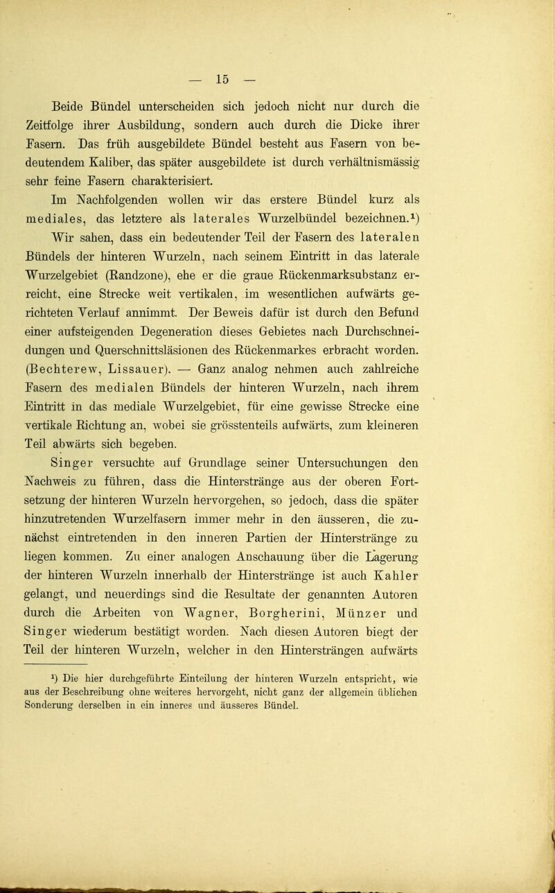 Beide Bündel unterscheiden sich jedoch nicht nur durch die Zeitfolge ihrer Ausbildung, sondern auch durch die Dicke ihrer Fasern. Das früh ausgebildete Bündel besteht aus Fasern von be- deutendem Kaliber, das später ausgebildete ist durch yerhältnismassig sehr feine Fasern charakterisiert. Im Nachfolgenden wollen wir das erstere Bündel kurz als mediales, das letztere als laterales Wurzelbündel bezeichnen.^) Wir sahen, dass ein bedeutender Teil der Fasern des lateralen Bündels der hinteren Wurzeln, nach seinem Eintritt in das laterale Wurzelgebiet (Kandzone), ehe er die graue Bückenmarksubstanz er- reicht, eine Strecke weit vertikalen, im wesentlichen aufwärts ge- richteten Verlauf annimmt Der Beweis dafür ist durch den Befund einer aufsteigenden Degeneration dieses Gebietes nach Durchschnei- dungen und Querschnittsläsionen des Kückenmarkes erbracht worden. (Bechterew, Lissauer). — Ganz analog nehmen auch zahlreiche Fasern des medialen Bündels der hinteren Wurzeln, nach ihrem Eintritt in das mediale Wurzelgebiet, für eine gewisse Strecke eine vertikale Kichtung an, wobei sie grösstenteils aufwärts, zum kleineren Teil abwärts sich begeben. Singer versuchte auf Grundlage seiner Untersuchungen den Nachweis zu führen, dass die Hinterstränge aus der oberen Fort- setzung der hinteren Wurzeln hervorgehen, so jedoch, dass die später hinzutretenden Wurzelfasern immer mehr in den äusseren, die zu- nächst eintretenden in den inneren Partien der Hinterstränge zu liegen kommen. Zu einer analogen Anschauung über die Lagerung der hinteren Wurzeln innerhalb der Hinterstränge ist auch Kahler gelangt, und neuerdings sind die Resultate der genannten Autoren durch die Arbeiten von Wagner, Borgherini, Münz er und Singer wiederum bestätigt worden. Nach diesen Autoren biegt der Teil der hinteren Wurzeln, welcher in den Hintersträngen aufwärts 1) Die hier durchgeführte Einteilung der hinteren Wurzeln entspricht, wie aus der Beschreibung ohne weiteres hervorgeht, nicht ganz der allgemein üblichen Sonderung derselben in ein inneres und äusseres Bündel.