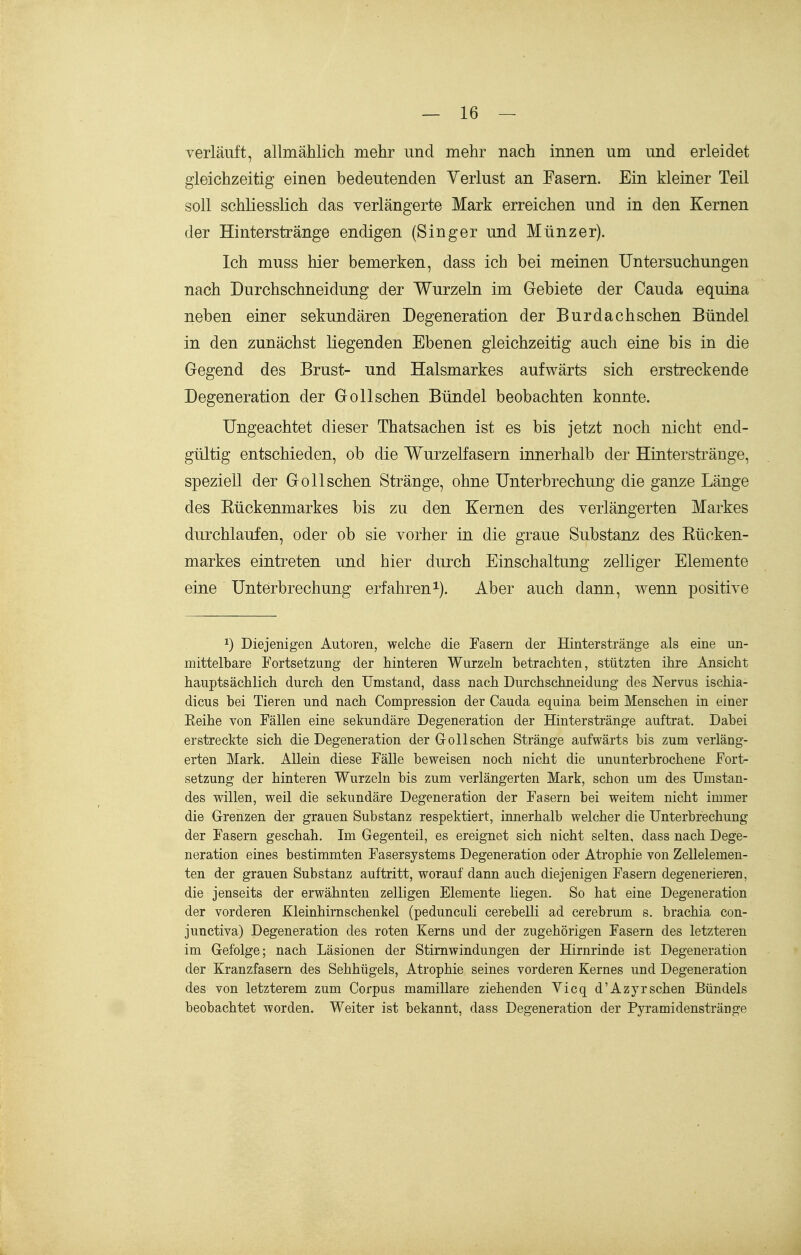 verläuft, allmählich mehr und mehr nach innen um und erleidet gleichzeitig einen bedeutenden Verlust an Fasern. Ein kleiner Teil soll schliesslich das verlängerte Mark erreichen und in den Kernen der Hinterstränge endigen (Singer und Münz er). Ich muss hier bemerken, dass ich bei meinen Untersuchungen nach Durchschneidung der Wurzeln im Gebiete der Cauda equina neben einer sekundären Degeneration der Burdachschen Bündel in den zunächst liegenden Ebenen gleichzeitig auch eine bis in die Gegend des Brust- und Halsmarkes aufwärts sich erstreckende Degeneration der Gollschen Bündel beobachten konnte. Ungeachtet dieser Thatsachen ist es bis jetzt noch nicht end- gültig entschieden, ob die Wurzelfasern innerhalb der Hinterstränge, speziell der Gollschen Stränge, ohne Unterbrechung die ganze Länge des Eückenmarkes bis zu den Kernen des verlängerten Markes durchlaufen, oder ob sie vorher in die graue Substanz des Kücken- markes eintreten und hier durch Einschaltung zelliger Elemente eine Unterbrechung erfahren^). Aber auch dann, wenn positive 1) Diejenigen Autoren, welche die Fasern der Hinter stränge als eine un- mittelbare Fortsetzung der hinteren Wurzeln betrachten, stützten ihre Ansicht hauptsächlich durch den Umstand, dass nach Durchschneidung des Nervus ischia- dicus bei Tieren und nach Compression der Cauda equina beim Menschen in einer Eeihe von Fällen eine sekundäre Degeneration der Hinterstränge auftrat. Dabei erstreckte sich die Degeneration der Gollschen Stränge aufwärts bis zum verläng- erten Mark. Allein diese Fälle beweisen noch nicht die ununterbrochene Fort- setzung der hinteren Wurzeln bis zum verlängerten Mark, schon um des Umstan- des willen, weil die sekundäre Degeneration der Fasern bei weitem nicht immer die Grenzen der grauen Substanz respektiert, innerhalb welcher die Unterbrechung der Fasern geschah. Im Gegenteil, es ereignet sich nicht selten, dass nach Dege- neration eines bestimmten Fasersystems Degeneration oder Atrophie von Zellelemen- ten der grauen Substanz auftritt, worauf dann auch diejenigen Fasern degenerieren, die jenseits der erwähnten zelligen Elemente liegen. So hat eine Degeneration der vorderen Kleinhirnschenkel (pedunculi cerebelli ad cerebrum s. brachia con- junctiva) Degeneration des roten Kerns und der zugehörigen Fasern des letzteren im Gefolge; nach Läsionen der Stimwindungen der Hirnrinde ist Degeneration der Kranzfasern des Sehhügels, Atrophie seines vorderen Kernes und Degeneration des von letzterem zum Corpus mamillare ziehenden Vicq d'Azyrsehen Bündels beobachtet worden. Weiter ist bekannt, dass Degeneration der Pyramidenstränge