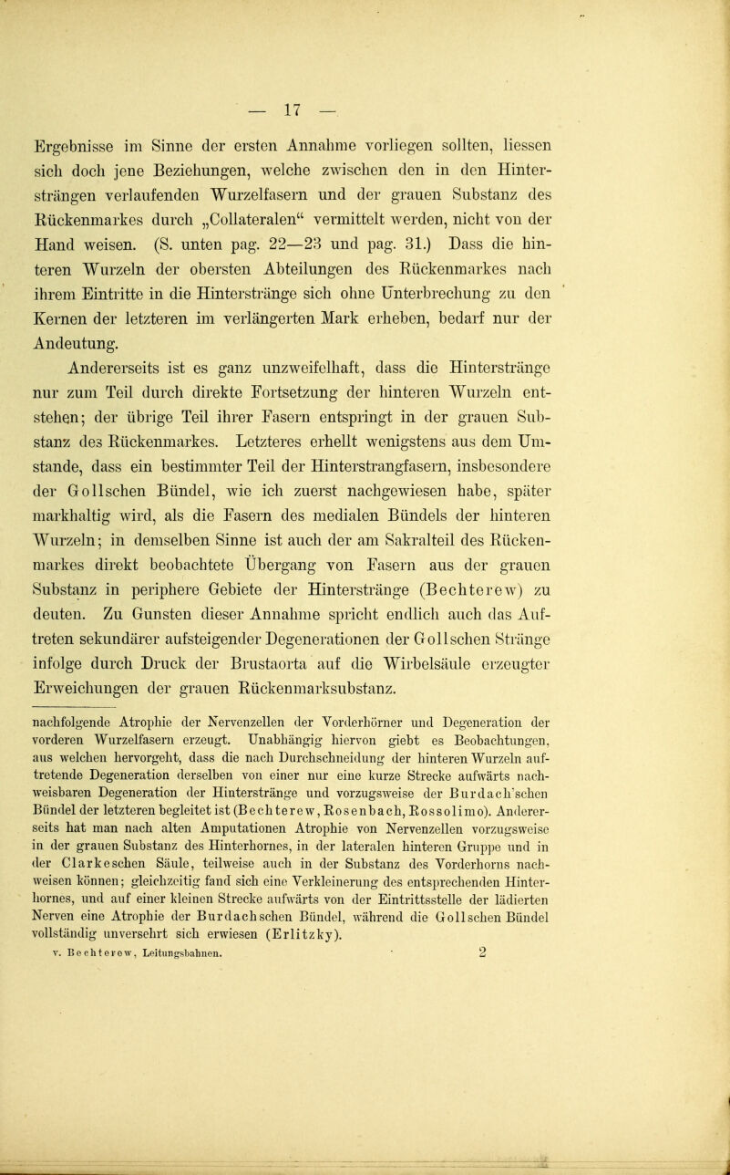 Ergebnisse im Sinne der ersten Annahme vorliegen sollten, Messen sich doch jene Beziehungen, welche zwischen den in den Hinter- strängen verlaufenden Wurzelfasern und der grauen Substanz des Kückenmarkes durch „Collateralen vermittelt werden, nicht von der Hand weisen. (S. unten pag. 22—23 und pag. 31.) Dass die hin- teren Wurzeln der obersten Abteilungen des Rückenmarkes nach ihrem Eintritte in die Hinterstränge sich ohne Unterbrechung zu den Kernen der letzteren im verlängerten Mark erheben, bedarf nur der Andeutung. Andererseits ist es ganz unzweifelhaft, dass die Hinterstränge nur zum Teil durch direkte Fortsetzung der hinteren Wurzeln ent- stehen; der übrige Teil ihrer Fasern entspringt in der grauen Sub- stanz des Rückenmarkes. Letzteres erhellt wenigstens aus dem Um- stände, dass ein bestimmter Teil der Hinterstrangfasern, insbesondere der Gollschen Bündel, wie ich zuerst nachgewiesen habe, später markhaltig wird, als die Fasern des medialen Bündels der hinteren Wurzeln; in demselben Sinne ist auch der am Sakralteil des Rücken- markes direkt beobachtete Übergang von Fasern aus der grauen Substanz in periphere Gebiete der Hinterstränge (Bechterew) zu deuten. Zu Gunsten dieser Annahme spricht endlich auch das Auf- treten sekundärer aufsteigender Degenerationen der Gollschen Stränge infolge durch Druck der Brustaorta auf die Wirbelsäule erzeugter Erweichungen der grauen Rückenmarksubstanz. nachfolgende Atrophie der Nervenzellen der Vorderhorner und Degeneration der vorderen Wurzelfasern erzeugt. Unabhängig hiervon giebt es Beobachtungen, aus welchen hervorgeht, dass die nach Durchschneidung der hinteren Wurzeln auf- tretende Degeneration derselben von einer nur eine kurze Strecke aufwärts nach- weisbaren Degeneration der Hinterstränge und vorzugsweise der Burdach'schen Bündel der letzteren begleitet ist (Bechterew,Eosenbach,Eossolim o). Anderer- seits hat man nach alten Amputationen Atrophie von Nervenzellen vorzugsweise in der grauen Substanz des Hinterhornes, in der lateralen hinteren Gruppe und in der Clark eschen Säule, teilweise auch in der Substanz des Vorderhorns nach- weisen können; gleichzeitig fand sich eine Verkleinerung des entsprechenden Hinter- hornes, und auf einer kleinen Strecke aufwärts von der Eintrittsstelle der lädierten Nerven eine Atrophie der Burdach sehen Bündel, während die Gollschen Bündel vollständig unversehrt sich erwiesen (Erlitzky). V. B e c h t e F 0 w, Leitungsbahnen. • 2