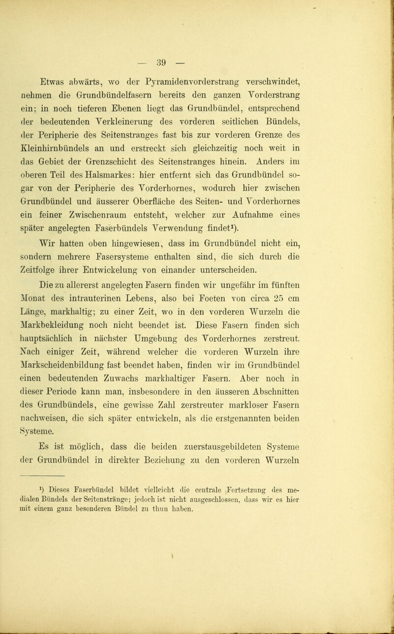 Etwas abwärts, wo der Pyramiclenvorderstrang verschwindet, nehmen die Grundbündelfasern bereits den ganzen Yorderstrang ein; in noch tieferen Ebenen liegt das Grundbündel, entsprechend der bedeutenden Yerkleinerung des vorderen seitlichen Bündels, der Peripherie des Seitenstranges fast bis zur vorderen Grenze des Kleinhirnbündels an und erstreckt sich gleichzeitig noch weit in das Gebiet der Grenzschicht des Seitenstranges hinein. Anders im oberen Teil des Halsmarkes: hier entfernt sich das Grundbündel so- gar von der Peripherie des Yorderhornes, wodurch hier zwischen Grundbündel und äusserer Oberfläche des Seiten- und Yorderhornes ein feiner Zwischenraum entsteht, welcher zur Aufnahme eines später angelegten Faserbündels Yerwendung findet^). Wir hatten oben hingewiesen, dass im Grundbündel nicht ein, sondern mehrere Fasersysteme enthalten sind, die sich durch die Zeitfolge ihrer Entwickelung von einander unterscheiden. Die zu allererst angelegten Fasern finden wir ungefähr im fünften Monat des intrauterinen Lebens, also bei Foeten von circa 25 cm Länge, markhaltig; zu einer Zeit, wo in den vorderen Wurzeln die Markbekleidung noch nicht beendet ist. Diese Fasern finden sich hauptsächlich in nächster Umgebung des Yorderhornes zerstreut. I^ach einiger Zeit, während welcher die vorderen Wurzeln, ihre Markscheidenbildung fast beendet haben, finden wir im Grundbündel einen bedeutenden Zuwachs markhaltiger Fasern. Aber noch in dieser Periode kann man, insbesondere in den äusseren Abschnitten des Grundbündels, eine gOAvisse Zahl zerstreuter markloser Fasern nachweisen, die sich später entwickeln, als die erstgenannten beiden Systeme. Es ist möglich, dass die beiden zuerstausgebildeten Systeme der Grundbündel in direkter Beziehung zu den vorderen Wurzeln 1) Dieses Faserbiindel bildet vielleicht die centrale irortsetzung des me- dialen Bündels der Seitenstränge; jedoch ist nicht ausgeschlossen, dass wir es hier mit einem ganz besonderen Bündel zu thun haben. \