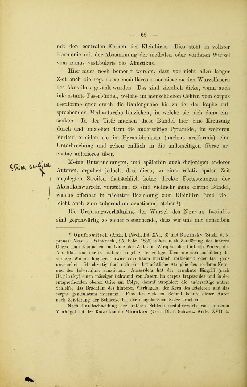 mit den centralen Kernen des Kleinhirns. Dies steht in vollster Harmonie mit der Abstammung der medialen oder vorderen Wurzel vom ramus vestibularis des Akustikus. Hier muss noch bemerkt werden, dass vor nicht allzu langer Zeit auch die sog. Striae medulläres s. acusticae zu den Wurzelfasern des Akustikus gezählt wurden. Das sind ziemlich dicke, wenn auch inkonstante Faserbündel, welche im menschlichen Gehirn vom corpus restiforme quer durch die Eautengrube bis zu der der Raphe ent- sprechenden Medianfurche hinziehen, in welche sie sich dann ein- senken. In der Tiefe machen diese Bündel hier eine Kreuzung durch und umziehen dann die anderseitige Pyramide; im weiteren Yerlauf erleiden sie im Pyramidenkern (nucleus areiformis) eine Unterbrechung und gehen endlich in die anderseitigen fibrae ar- cuatae anteriores über. tV» t't(A. Meine Untersuchungen, und späterhin auch diejenigen anderer SvV\^ >/ Autoren, ergaben jedoch, dass diese, zu einer relativ späten Zeit angelegten Streifen thatsächlich keine direkte Fortsetzungen der Akustikuswurzeln vorstellen; es sind vielmehr ganz eigene Bündel, welche offenbar in nächster Beziehung zum Kleinhirn (und viel- leicht auch zum tuberculum acusticum) stehen i). Die Ursprungsverhältnisse der Wurzel des Nervus facialis sind gegenwärtig so sicher feststehende, dass wir uns mit denselben 1) Onufrowitsch (Arch. f. Psych. Bd. XVI, 3) undBaginsky (Sitzb. d. k. preuss. Akad. d. Wissenscb., 25. Febr. 1886) sahen nach Zerstörung- des inneren Obres beim Kaninchen im Laufe der Zeit eine Atrophie der hinteren Wurzel des Akustikus und der in letzterer eingelagerten zeUigen Elemente sich ausbilden; die vordere Wurzel hingegen erwies sich kaum merklich verkleinert oder fast ganz unversehrt. Gleichzeitig fand sich eine beträchtliche Atrophie des vorderen Kerns und des tuberculum acusticum. Ausserdem hat der erwähnte Eingriff (nach Baginsky) einen mässigen Schwund von Fasern im corpus trapezoides und in der entsprechenden oberen Olive zur Folge; darauf atrophiert die anderseitige untere Schleife, das Brachium des hinteren Vierhügels, der Kern des letzteren und das corpus geniculatum internum. Fast den gleichen Befund konnte dieser Autor nach Zerstörung der Schnecke bei der neugeborenen Katze erheben. Nach Durchschneidung der unteren Schleife meduUarwärts vom hinteren Vierhügel bei der Katze konnte Monakow (Corr. Bl. f. Schweiz. Ärzte. XVII. 5.