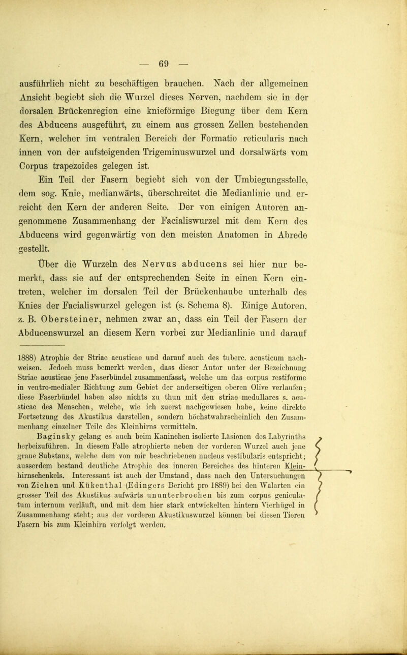 ausführlich nicht zu beschäftigen brauchen. Nach der allgemeinen Ansicht begiebt sich die Wurzel dieses Nerven, nachdem sie in der dorsalen Brückenregion eine knieförmige Biegung über dem Kern des Abducens ausgeführt, zu einem aus grossen Zellen bestehenden Kern, welcher im ventralen Bereich der Formatio reticularis nach innen von der aufsteigenden Trigeminuswurzel und dorsalwärts vom Corpus trapezoides gelegen ist. Ein Teil der Fasern begiebt sich von der Umbiegungsstelle, dem sog. Ejiie, medianwärts, überschreitet die Medianlinie und er- reicht den Kern der anderen Seite. Der von einigen Autoren an- genommene Zusammenhang der Facialiswurzel mit dem Kern des Abducens wird gegenwärtig von den meisten Anatomen in Abrede gestellt. Über die Wurzeln des Nervus abducens sei hier nur be- merkt, dass sie auf der entsprechenden Seite in einen Kern ein- treten, welcher im dorsalen Teil der Brückenhaube unterhalb des Knies der FaciaKswurzel gelegen ist (s. Schema 8). Einige Autoren, z. B. Obersteiner, nehmen zwar an, dass ein Teil der Fasern der Abducenswurzel an diesem Kern vorbei zur Medianlinie und darauf 1888) Atrophie der Striae acusticae und darauf auch des tuberc. acusticum nach- weisen. Jedoch muss bemerkt werden, dass dieser Autor unter der Bezeichnung Striae acusticae jene Easerbündel zusammenfasst, welche um das corpus restiforme in ventro-medialer Eichtung zum Gebiet der anderseitigen oberen Olive verlaufen; diese Faserbündel haben also nichts zu thun mit den Striae medulläres s. acu- sticae des Menschen, welche, wie ich zuerst nachgewiesen habe, keine direkte Fortsetzung des Akustikus darstellen, sondern höchstwahrscheinlich den Zusam- menhang einzelner Teile des Kleinhirns vermitteln, Baginsky gelang es auch beün Kaninchen isolierte Läsionen des Labyrinths herbeizuführen. Li diesem Falle atrophierte neben der vorderen Wurzel auch jene graue Substanz, welche dem von mir beschriebenen nucleus vestibularis entspricht; ausserdem bestand deutliche Atrophie des inneren Bereiches des hinteren Klein- hirnschenkels. Interessant ist auch der Umstand, dass nach den Untersuchungen von Ziehen und Kükenthal (Edingers Bericht pro 1889) bei den Walarten ein grosser Teil des Akustikus aufwärts ununterbrochen bis zum corpus genicula- tum internum verläuft, und mit dem hier stark entwickelten hintern Vierhügel in Zusammenhang steht; aus der vorderen Akustikuswurzel können bei diesen Tieren Fasern bis zum Kleinhirn verfolgt werden.