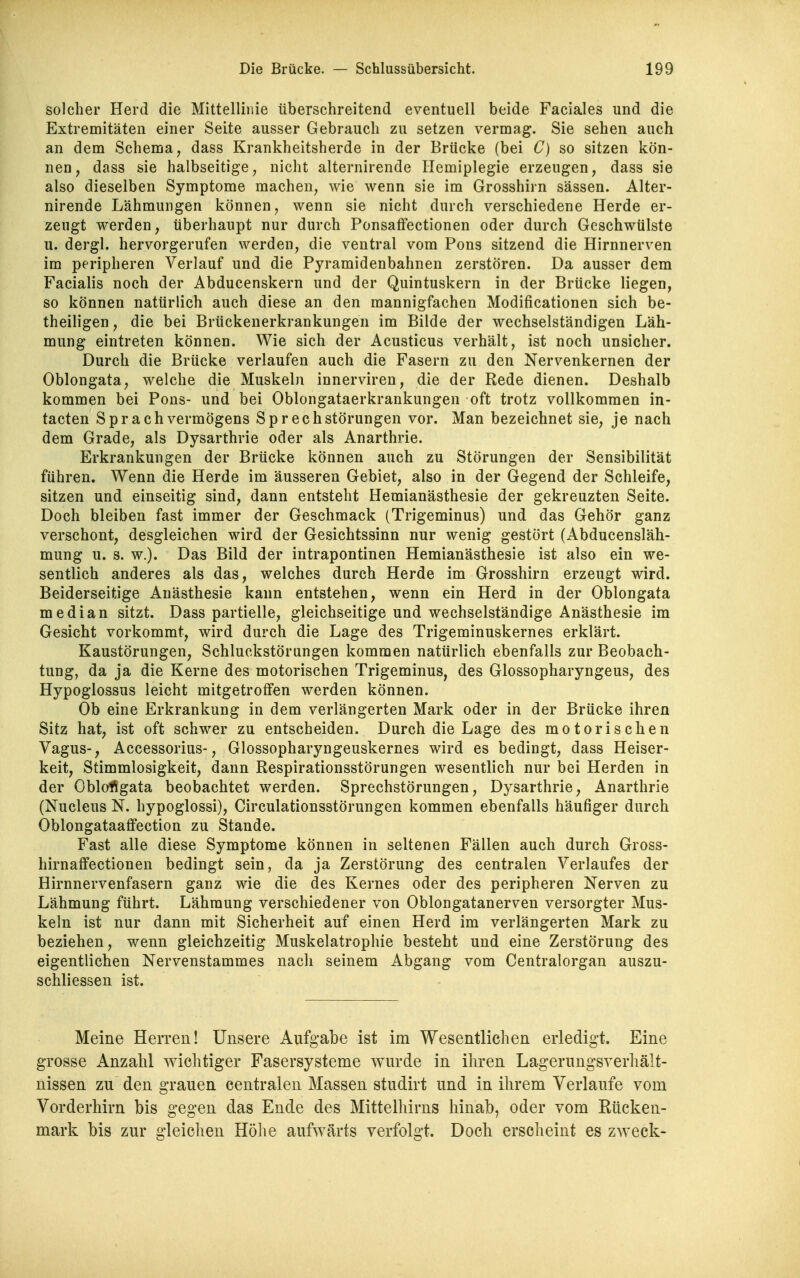 solcher Herd die Mittellinie überschreitend eventuell beide Faciales und die Extremitäten einer Seite ausser Gebrauch zu setzen vermag. Sie sehen auch an dem Schema, dass Krankheitsherde in der Brücke (bei C) so sitzen kön- nen, dass sie halbseitige, nicht alternirende Hemiplegie erzeugen, dass sie also dieselben Symptome machen, wie wenn sie im Grosshirn sässen. Alter- nirende Lähmungen können, wenn sie nicht durch verschiedene Herde er- zeugt werden, überhaupt nur durch Ponsatfectionen oder durch Geschwülste u. dergl. hervorgerufen werden, die ventral vom Pons sitzend die Hirnnerven im peripheren Verlauf und die Pyramidenbahnen zerstören. Da ausser dem Facialis noch der Abducenskern und der Quintuskern in der Brücke liegen, so können natürlich auch diese an den mannigfachen Modificationen sich be- theiligen, die bei Brückenerkrankungen im Bilde der wechselständigen Läh- mung eintreten können. Wie sich der Acusticus verhält, ist noch unsicher. Durch die Brücke verlaufen auch die Fasern zu den Nervenkernen der Oblongata, welche die Muskeln innerviren, die der Rede dienen. Deshalb kommen bei Pons- und bei Oblongataerkrankungen oft trotz vollkommen in- tacten Sprach Vermögens Sprechstörungen vor. Man bezeichnet sie, je nach dem Grade, als Dysarthrie oder als Anarthrie. Erkrankungen der Brücke können auch zu Störungen der Sensibilität führen. Wenn die Herde im äusseren Gebiet, also in der Gegend der Schleife, sitzen und einseitig sind, dann entsteht Hemianästhesie der gekreuzten Seite. Doch bleiben fast immer der Geschmack (Trigeminus) und das Gehör ganz verschont, desgleichen wird der Gesichtssinn nur wenig gestört (Abducensläh- mung u. s. w.). Das Bild der intrapontinen Hemianästhesie ist also ein we- sentlich anderes als das, welches durch Herde im Grosshirn erzeugt wird. Beiderseitige Anästhesie kann entstehen, wenn ein Herd in der Oblongata median sitzt. Dass partielle, gleichseitige und wechselständige Anästhesie im Gesicht vorkommt, wird durch die Lage des Trigeminuskernes erklärt. Kaustörungen, Schluckstörungen kommen natürlich ebenfalls zur Beobach- tung, da ja die Kerne des motorischen Trigeminus, des Glossopharyngeus, des Hypoglossus leicht mitgetroffen werden können. Ob eine Erkrankung in dem verlängerten Mark oder in der Brücke ihren Sitz hat, ist oft schwer zu entscheiden. Durch die Lage des motorischen Vagus-, Accessorius-, Glossopharyngeuskernes wird es bedingt, dass Heiser- keit, Stimmlosigkeit, dann Respirationsstörungen wesentlich nur bei Herden in der Oblofigata beobachtet werden. Sprechstörungen, Dysarthrie, Anarthrie (Nucleus N. hypoglossi), Circulationsstörungen kommen ebenfalls häufiger durch Oblongataaffection zu Stande. Fast alle diese Symptome können in seltenen Fällen auch durch Gross- hirnaffectionen bedingt sein, da ja Zerstörung des centralen Verlaufes der Hirnnervenfasern ganz wie die des Kernes oder des peripheren Nerven zu Lähmung führt. Lähmung verschiedener von Oblongatanerven versorgter Mus- keln ist nur dann mit Sicherheit auf einen Herd im verlängerten Mark zu beziehen, wenn gleichzeitig Muskelatrophie besteht und eine Zerstörung des eigentlichen Nervenstammes nach seinem Abgang vom Centraiorgan auszu- schliessen ist. Meine Herren! Unsere Aufgabe ist im Wesentlichen erledigt. Eine grosse Anzahl wichtiger Fasersysteme wurde in ihren Lagernngsverhält- nissen zu den grauen centralen Massen studirt und in ihrem Verlaufe vom Vorderhirn bis gegen das Ende des Mittelliirns hinab, oder vom Rücken- mark bis zur gleichen Höhe aufwärts verfolgt. Doch erscheint es zweck-