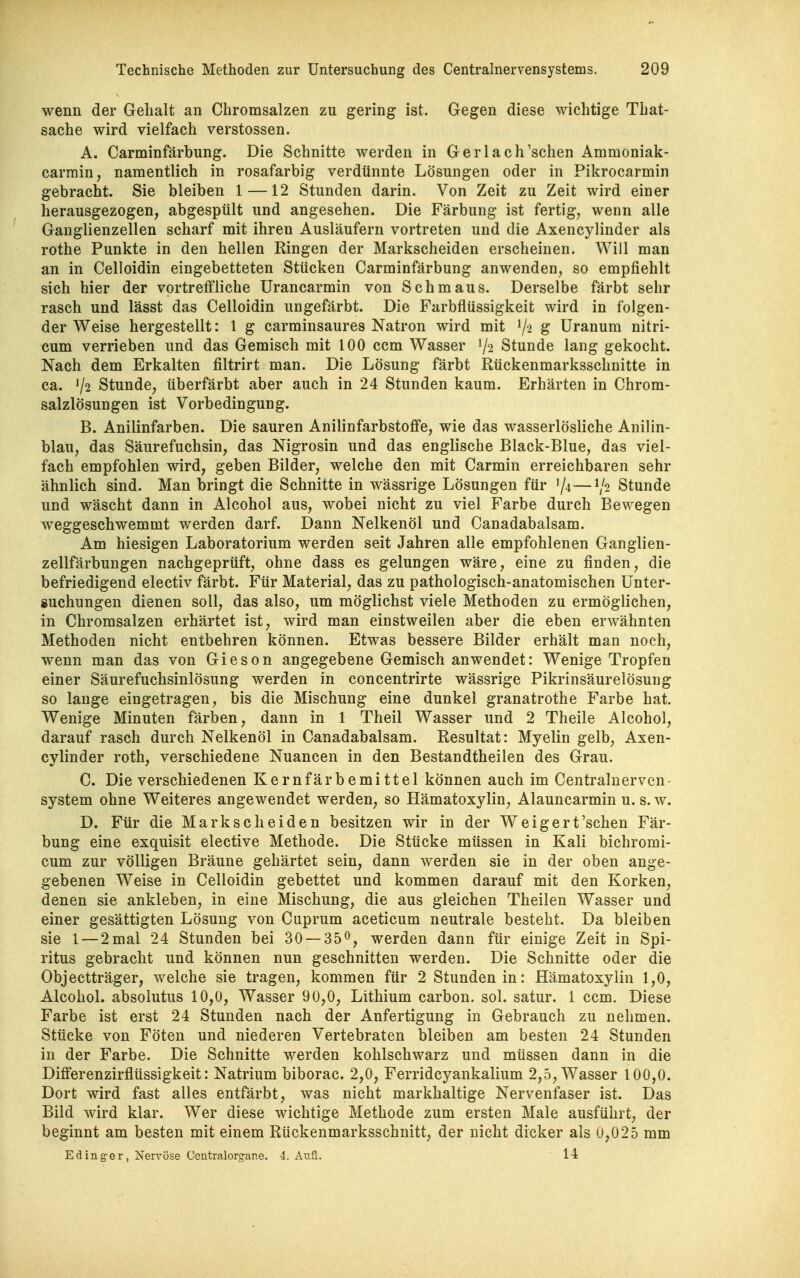 wenn der Gehalt an Chromsalzen zu gering ist. Gegen diese wichtige That- sache wird vielfach Verstössen. A. Carminfärbung. Die Schnitte werden in Gerlach'schen Ammoniak- carrain, namentlich in rosafarbig verdünnte Lösungen oder in Pikrocarmin gebracht. Sie bleiben 1 —12 Stunden darin. Von Zeit zu Zeit wird einer herausgezogen, abgespült und angesehen. Die Färbung ist fertig, wenn alle Ganglienzellen scharf mit ihren Ausläufern vortreten und die Axencylinder als rothe Punkte in den hellen Ringen der Markscheiden erscheinen. Will man an in Celloidin eingebetteten Stücken Carminfärbung anwenden, so empfiehlt sich hier der vortreffliche Urancarmin von Schmaus. Derselbe färbt sehr rasch und lässt das Celloidin ungefärbt. Die Farbflüssigkeit wird in folgen- der Weise hergestellt: 1 g carminsaures Natron wird mit V') ^ üranum nitri- cum verrieben und das Gemisch mit 100 ccm Wasser V2 Stunde lang gekocht. Nach dem Erkalten filtrirt man. Die Lösung färbt Rückenmarksschnitte in ca. V2 Stunde, überfärbt aber auch in 24 Stunden kaum. Erhärten in Chrom- salzlösungen ist Vorbedingung. B. Anilinfarben. Die sauren Anilinfarbstoffe, wie das wasserlösliche Anilin- blau, das Säurefuchsin, das Nigrosin und das englische Black-Blue, das viel- fach empfohlen wird, geben Bilder, welche den mit Carmin erreichbaren sehr ähnlich sind. Man bringt die Schnitte in wässrige Lösungen für /4 — V2 Stunde und wäscht dann in Alcohol aus, wobei nicht zu viel Farbe durch Bewegen weggeschwemmt werden darf. Dann Nelkenöl und Canadabalsam. Am hiesigen Laboratorium werden seit Jahren alle empfohlenen Ganglien- zellfärbungen nachgeprüft, ohne dass es gelungen wäre, eine zu finden, die befriedigend electiv färbt. Für Material, das zu pathologisch-anatomischen Unter- suchungen dienen soll, das also, um möglichst viele Methoden zu ermöglichen, in Chromsalzen erhärtet ist, wird man einstweilen aber die eben erwähnten Methoden nicht entbehren können. Etwas bessere Bilder erhält man noch, wenn man das von Gieson angegebene Gemisch anwendet: Wenige Tropfen einer Säurefuchsinlösung werden in concentrirte wässrige Pikrinsäurelösung so lange eingetragen, bis die Mischung eine dunkel granatrothe Farbe hat. Wenige Minuten färben, dann in 1 Theil Wasser und 2 Theile Alcohol, darauf rasch durch Nelkenöl in Canadabalsam. Resultat: Myelin gelb, Axen- cylinder roth, verschiedene Nuancen in den Bestandtheilen des Grau. C. Die verschiedenen Kernfärbemittel können auch im Centraluerven- system ohne Weiteres angewendet werden, so Hämatoxylin, Alauncarmin u. s.w. D. Für die Markscheiden besitzen wir in der Weigert'sehen Fär- bung eine exquisit elective Methode. Die Stücke müssen in Kali bichromi- cum zur völligen Bräune gehärtet sein, dann werden sie in der oben ange- gebenen Weise in Celloidin gebettet und kommen darauf mit den Korken, denen sie ankleben, in eine Mischung, die aus gleichen Theilen Wasser und einer gesättigten Lösung von Cuprum aceticum neutrale besteht. Da bleiben sie l — 2 mal 24 Stunden bei 30 — 350, werden dann für einige Zeit in Spi- ritus gebracht und können nun geschnitten werden. Die Schnitte oder die Objectträger, welche sie tragen, kommen für 2 Stunden in: Hämatoxylin 1,0, Alcohol. absolutus 10,0, Wasser 90,0, Lithium carbon. sol. satur. 1 ccm. Diese Farbe ist erst 24 Stunden nach der Anfertigung in Gebrauch zu nehmen. Stücke von Föten und niederen Vertebraten bleiben am besten 24 Stunden in der Farbe. Die Schnitte werden kohlschwarz und müssen dann in die Differenzirflüssigkeit: Natrium biborac. 2,0, Ferridcyankalium 2,5, Wasser 100,0. Dort wird fast alles entfärbt, was nicht markhaltige Nervenfaser ist. Das Bild wird klar. Wer diese wichtige Methode zum ersten Male ausführt, der beginnt am besten mit einem Rückenmarksschnitt, der nicht dicker als 0,025 mm Edinger, Nervöse Centraiorgane. 4. Anü. 14