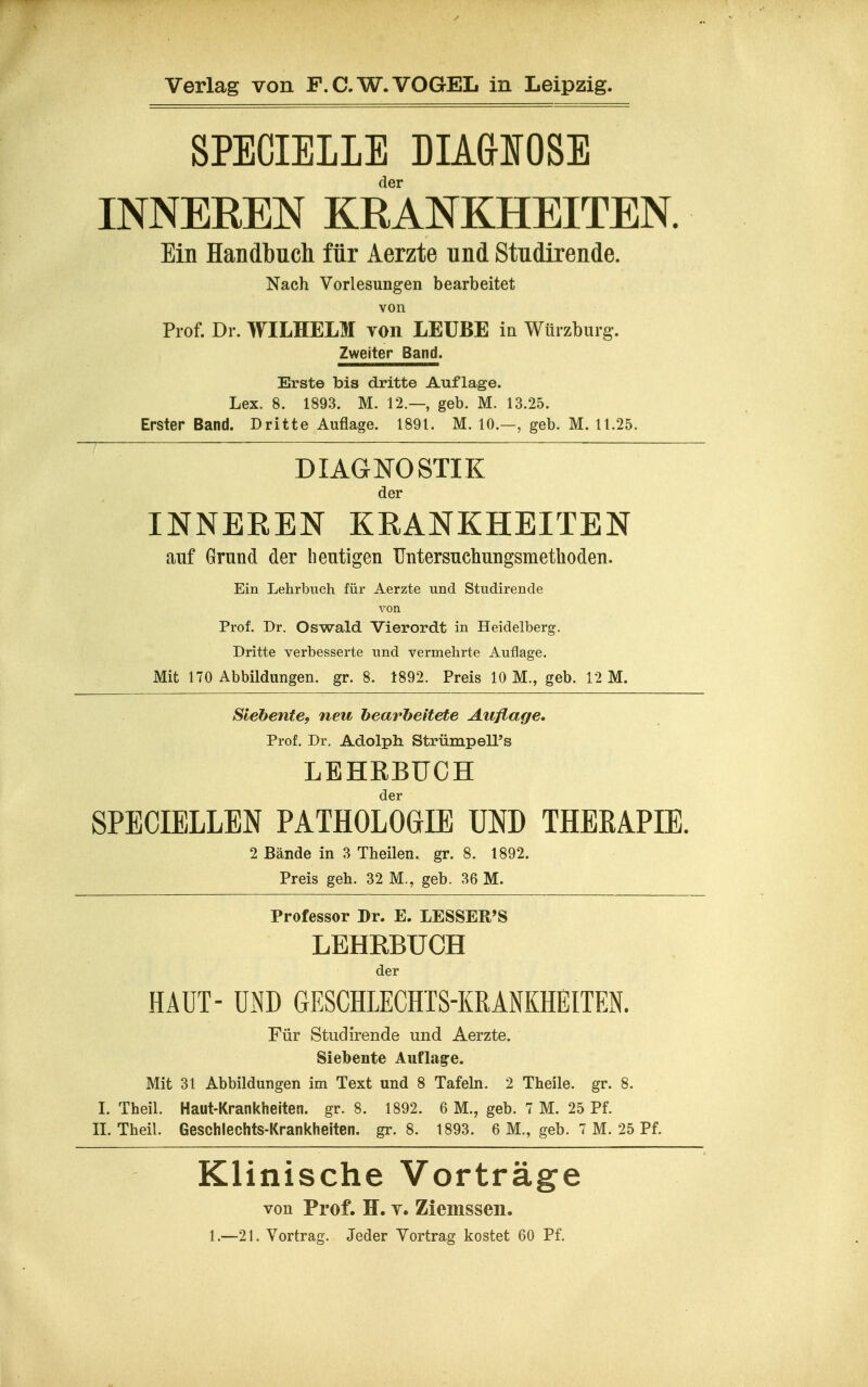 SPECIELLE DIAdlOSE der INNEREN KRANKHEITEN. Ein Handbuch für Aerzte und Studirende. Nach Vorlesungen bearbeitet von Prof. Dr. WILHELM von LEÜBE ia Würzburg. Zweiter Band. Erste bis dritte Auflage. Lex. 8. 1893. M. 12.—, geb. M. 13.25. Erster Band. Dritte Auflage. 1891. M. 10.—, geb. M. 11.25. DIAGNOSTIK der INNEEEN KRANKHEITEN auf Grund der heutigen TIntersuchungsmethoden. Ein Lehrbuch für Aerzte und Studirende von Prof. Dr. Oswald Vierordt in Heidelberg. Dritte verbesserte und vermehrte Auflage. Mit 170 Abbildungen, gr. 8. 1892. Preis 10 M., geb. 12 M. Siehente, neu bearbeitete Auflage. Prof. Dr. Adolph StrümpelPs LEHEBUCH der SPECIELLEN PATHOLOGIE UND THERAPIE. 2 Bände in 3 Theilen. gr. 8. 1892. Preis geh. 32 M., geb. 36 M. Professor Dr. E. LESSER'S LEHRBÜCH der HAUT- UND GESCHLECHTS-KRANKHEITEN. Für Studirende und Aerzte. Siebente Auflage. Mit 31 Abbildungen im Text und 8 Tafeln. 2 Theile. gr. 8. I. Theil. Haut-Krankheiten, gr. 8. 1892. 6 M., geb. 7 M. 25 Pf. n. Theil. Geschlechts-Krankheiten, gr. 8. 1893. 6 M., geb. 7 M. 25 Pf. Klinische Vorträge von Prof. H. T. Ziemssen. 1.—21. Vortrag. Jeder Vortrag kostet 60 Pf.