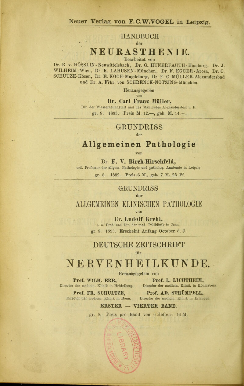 HANDBUCH * * der NEURASTHENIE. Bearbeitet von Dr. R. V. HÖSSLIN-Neuwittelsbach, Dr. G. HÜNERFAUTH-Homburg, Dr. J. WILHEIM - Wien, Dr. K. LAHÜSEN-München, Dr. F. EGGER-Arosa, Dr. C. SCHÜTZE-Kösen, Dr. E. KOCH-Magdeburg, Dr. F. C. MÜLLER-Alexandersbad und Dr. A. Frhr. von SCHRENCK-NOTZING-München. Herausgegeben ■ von Dr. Carl Franz Müller, Dir. der Wasserlieilaiistalt und des Stahlbades Alexandersbad i. F. gr. 8. 1893. Preis M. 12.—, geb. M. 14.-. GRUNDKISS der Allgemeinen Pathologie von Dr. F. y. Birch-Hirschfeld, ord. Professor der allgem. Pathologie und patholog. Anatomie in Leipzig, gr. 8. 1892. Preis 6 M., geb. 7 M. 25 Pf. GRUNDßlSS der ALIGEMEINEN KLINISCHEN PATHOLOGIE von Dr. Ludolf KreM, a. 0. Prof. und Dir. der med. Poliklinik in Jena, gr. 8. 1893. Erscheint Anfang October d. J. DEUTSCHE ZEITSCHRIFT für NE RYBNHEILKUNDE. Herausgegeben von Prof. WILH. ERB, Prof. L. LICHTHEIM, Director der medicin. Klinik in Heidelberg. Director der medicin. Klinik in Königsberg. Prof. FR. SCHÜLTZE, Prof. AD. STRÜMPELL, Director der medicin. Klinik in Bonn. Director der medicin. Klinik in Erlangen. EESTER — VIERTER BAND.