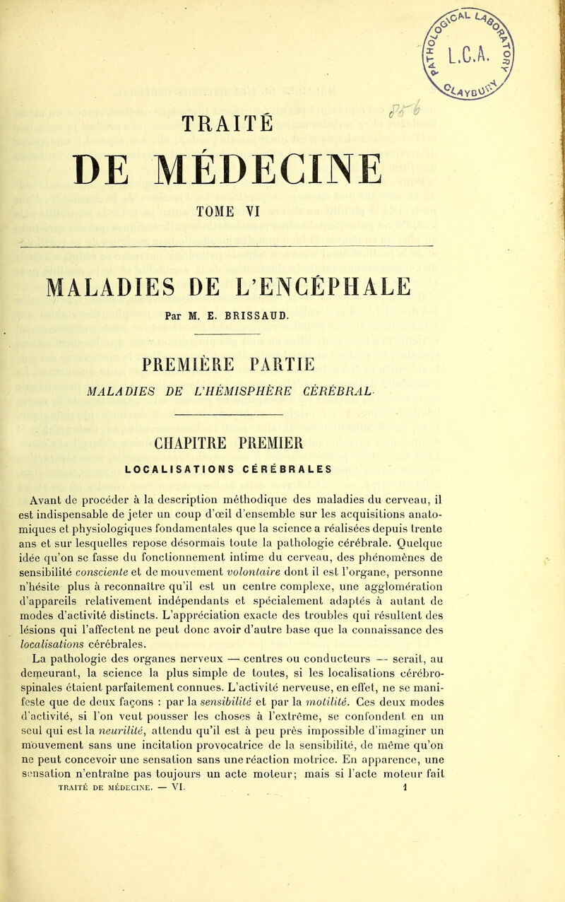 DE MÉDECINE TOME VI MALADIES DE L'ENCEPHALE Par M. E. BRISSAUD. PREMIÈRE PARTIE MALADIES DE L'HÉMISPHÈRE CÉRÉBRAL CHAPITRE PREMIER LOCALISATIONS CÉRÉBRALES Avant de procéder à la description méthodique des maladies du cerveau, il est indispensable de jeter un coup d'œil d'ensemble sur les acquisitions anato- miques et physiologiques fondamentales que la science a réalisées depuis trente ans et sur lesquelles repose désormais toute la pathologie cérébrale. Quelque idée qu'on se fasse du fonctionnement intime du cerveau, des phénomènes de sensibilité consciente ei de mouvement volontaire dont il est l'organe, personne n'hésite plus à reconnaître qu'il est un centre complexe, une agglomération d'appareils relativement indépendants et spécialement adaptés à autant de modes d'activité distincts. L'appréciation exacte des troubles qui résultent des lésions qui l'affectent ne peut donc avoir d'autre base que la connaissance des localisations cérébrales. La pathologie des organes nerveux — centres ou conducteurs — serait, au demeurant, la science la plus simple de toutes, si les localisations cérébro- spinales étaient parfaitement connues. L'activité nerveuse, en effet, ne se mani- feste que de deux façons : par la sensibilité et par la motilité. Ces deux modes d'activité, si l'on veut pousser les choses à l'extrême, se confondent en un seul qui est la neurililé, attendu qu'il est à peu près impossible d'imaginer un mouvement sans une incitation provocatrice de la sensibilité, de même qu'on ne peut concevoir une sensation sans une réaction motrice. En apparence, une Siinsation n'entraîne pas toujours un acte moteur; mais si l'acte moteur fait