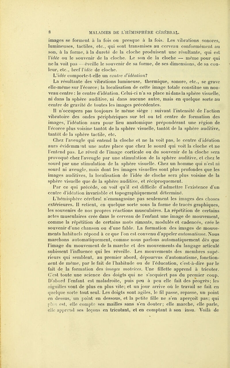 images se forment à la fois ou presque à la fois. Les vibrations sonores, lumineuses, tactiles, etc., qui sont transmises au cerveau conformément au son, à la forme, à la dureté de la cloche produisent une résultante, qui est Vidée ou le souvenir de la cloche. Le son de la cloche — même pour qui ne la voit pas —éveille le souvenir de sa forme, de ses dimensions, de sa cou- leur, etc., bref l'îfiée de cloche. L'idée comporte-t-elle un centre d'idéationi La résultante des vibrations lumineuse, thermique, sonore, etc., se grave elle-même sur l'écorce; la localisation de cette image totale constitue un nou- veau centre : le centre d'idéation. Celui-ci n'a sa place ni dans la sphère visuelle, ni dans la sphère auditive, ni dans aucune autre, mais en quelque sorte au centre de gravité de toutes les images précédentes. Il n'occupera pas toujours le même siège : suivant l'intensité de l'action vibratoire des ondes périphériques sur tel ou tel centre de formation des images, l'idéation aura pour lieu anatomique prépondérant une région de l'écorce plus voisine tantôt de la sphère visuelle, tantôt de la sphère auditive, tantôt de la sphère tactile, etc. Chez l'aveugle qui entend la cloche et ne la voit pas, le centre d'idéation aura évidemment une autre place que chez le sourd qui voit la cloche et ne l'entend pas. Le réveil de l'image corticale ou du souvenir de la cloche sera provoqué chez l'aveugle par une stimulation de la sphère auditive, et chez le sourd par une stimulation de la sphère visuelle. Chez un homme qui n'est ni sourd ni aveugle, mais dont les images visuelles sont plus profondes que les images auditives, la localisation de l'idée de cloche sera plus voisine de la sphère visuelle que de la sphère auditive, et réciproquement. Par ce qui précède, on voit qu'il est difficile d'admettre l'existence d'un centre d'idéation invariable et topographiquement déterminé. L'hémisphère cérébral n'emmagasine pas seulement les images des choses extérieures. Il retient, en quelque sorte sous la forme de tracés graphiques, les souvenirs de nos propres réactions musculaires. La répétition de certains actes musculaires crée dans le cerveau de l'enfant ime image de mouvement, comme la répétition de certains mots rimants, modulés et cadencés, crée le souvenir d'une chanson ou d'une fable. La formation des images de mouve- ments habituels répond à ce que l'on est convenu d'appeler m<toma<zsme. Nous marchons automatiquement, comme nous parlons automatiquement dès que l'image du mouvement de la marche et des mouvements du langage articulé subissent l'influence qui les réveille. Les mouvements des membres supé- rieurs qui semblent, au premier abord, dépourvus d'automatisme, fonction- nent de même, par le fait de l'habitude ou de l'éducation, c'est-à-dire par le fait de la formation des images motrices. Une fillette apprend à tricoter. C'est toute une science des doigts qui ne s'acquiert pas du premier coup. D'abord l'enfant est maladroite, puis peu à peu elle fait des progrès; les aiguilles vont de plus en plus vite; et un jour arrive où le travail se fait en quelque sorte tout seul. Les doigts sont agiles, le fil passe, repasse, un point en dessus, un point en dessous, et la petite fille ne s'en aperçoit pas; qui p!i!'; est, elle compte ses mailles sans s'en douter; elle marche, elle parle, clic apprcîid ses leçons en tricotant, et en comptant à son insu. Voilà de