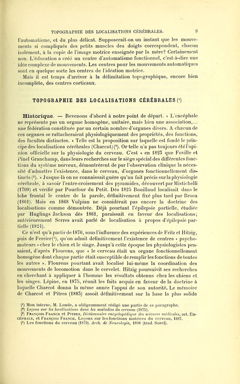 l'aulomalisme, et du plus délicat. Supposerait-on un instant que les mouve- ments si compliqués des petits muscles des doigts correspondent, chacun isolément, à la copie de l'image motrice enseignée par la mère? Certainement non. L'éducation a créé un centre d'automatisme fonctionnel, c'est-à-dire une idée complexe de mouvements. Les centres pour les mouvements automatiques sont en quelque sorte les centres de l'idéation motrice. Mais il est temps d'arriver à la délimitation topographique, encore bien incomplète, des centres corticaux. TOPOGRAPHIE DES LOCALISATIONS CÉRÉBRALES (') Historique. ~ Revenons d'abord à notre point de départ. « L'encéphale ne représente pas un organe homogène, unitaire, mais bien une association,... une fédération constituée par un certain nombre d'organes divers. A chacun de ces organes se rattacheraient physiologiquement des propriétés, des fonctions, des facultés distinctes, d Telle est la proposition sur laquelle est fondé le prin- cipe des localisations cérébrales (Charcot)(^). Or telle n'a pas toujours été l'opi- nion officielle sur la physiologie du cerveau. C'est « en 1823 que Foville et Pinel Granchamp, dans leurs recherches sur le siège spécial des différentes fonc- tions du système nerveux, démontrèrent de par l'observation clinique la néces- sité d'admettre l'existence, dans le cerveau, d'organes fonclionnellcment dis- tincts {'). » Jusque-là on ne connaissait guère qu'un fait précis sur la physiologie cérébrale, à savoir l'entre-croisement des pyramides, découvert par Mistichelli (1709) et vérifié par Pourfour du Petit. Dès 1825 Bouillaud localisait dans le lobe frontal le centre de la parole, définitivement fixé plus tard par Broca (1861). Mais en 1868 Vulpian ne considérait pas encore la doctrine des localisations comme démontrée. Déjà pourtant l'épilepsie partielle, étudiée par Huglings Jackson dès 1861, paraissait en faveur des localisations; antérieurement Serres avait parlé de localisation à propos d'épilepsie par- tielle (1824). Ce n'est qu'à partu^del870, sous l'influence des expériences de Fritz et Hitzig, puis de Ferrier(*), qu'on admit définitivement l'existence de centres « psycho- moteurs » chez le chien et le singe. Jusqu'à cette époque les physiologistes pen- saient, d'après Flourens, que « le cerveau était un organe fonctionnellement homogène dont chaque partie était susceptible de remplir les fonctions de toutes les autres ». Flourens pourtant avait localisé lui-même la coordination des mouvements de locomotion dans le cervelet. Hitzig poursuivit ses recherches en cherchant à appliquer à l'homme les résultats obtenus chez les chiens et les singes. Lépine, en 1875, réunit les faits acquis en faveur de la doctrine à laquelle Charcot donna la môme année l'appui de son autorité. Le mémoire de Charcot et Pitres (1883) assoit définitivement sur la base la plus solide (*) Mon interne, M. Londe, a obligeamment rédigé une partie de ce paragraphe. (*) Leçons sur les localisations dans les maladies du cerveau (1875). François Franck et Pitres, Dictionnaire encyclopédique des sciences médicales, art. En- céphale, et François Franck, Leçons sur les fonctions motrices du cerveau, 1887. {*) Les fonctions du cerveau (1879). Arch. de Neurologie, 1898 (trad. Sorel).