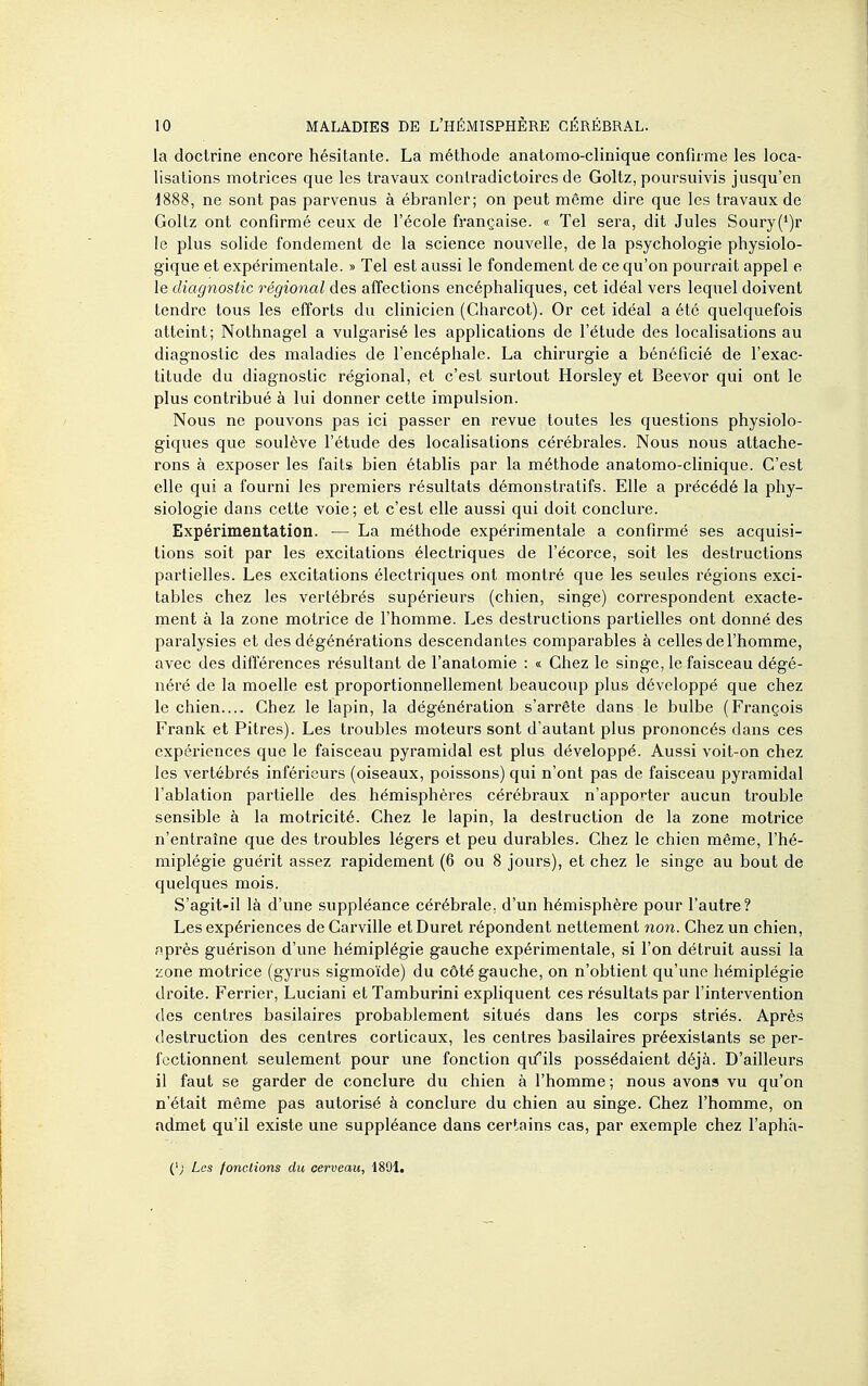 la doctrine encore hésitante. La méthode anatomo-cHnique confirme les loca- lisations motrices que les travaux contradictoires de Goltz, poursuivis jusqu'en 1888, ne sont pas parvenus à ébranler; on peut même dire que les travaux de Gollz ont confirmé ceux de l'école française. « Tel sera, dit Jules Soury(')r le plus solide fondement de la science nouvelle, de la psychologie physiolo- gique et expérimentale. » Tel est aussi le fondement de ce qu'on pourrait appel e le diagnostic régional des affections encéphaliques, cet idéal vers lequel doivent tendre tous les efforts du clinicien (Charcot). Or cet idéal a été quelquefois atteint; Nothnagel a vulgarisé les applications de l'étude des localisations au diagnostic des maladies de l'encéphale. La chirurgie a bénéficié de l'exac- titude du diagnostic régional, et c'est surtout Horsley et Beevor qui ont le plus contribué à lui donner cette impulsion. Nous ne pouvons pas ici passer en revue toutes les questions physiolo- giques que soulève l'étude des localisations cérébrales. Nous nous attache- rons à exposer les faits bien établis par la méthode anatomo-clinique. C'est elle qui a fourni les premiers résultats démonstratifs. Elle a précédé la phy- siologie dans cette voie; et c'est elle aussi qui doit conclure. Expérimentation. — La méthode expérimentale a confirmé ses acquisi- tions soit par les excitations électriques de l'écorce, soit les destructions partielles. Les excitations électriques ont montré que les seules régions exci- tables chez les vertébrés supérieurs (chien, singe) correspondent exacte- ment à la zone motrice de l'homme. Les destructions partielles ont donné des paralysies et des dégénérations descendantes comparables à celles de l'homme, avec des difl'érences résultant de l'anatomie : « Chez le singe, le faisceau dégé- néré de la moelle est proportionnellement beaucoup plus développé que chez le chien.... Chez le lapin, la dégénération s'arrête dans le bulbe (François Frank et Pitres). Les troubles moteurs sont d'autant plus prononcés dans ces expériences que le faisceau pyramidal est plus développé. Aussi voit-on chez les vertébrés inférieurs (oiseaux, poissons) qui n'ont pas de faisceau pyramidal l'ablation partielle des hémisphères cérébraux n'apporter aucun trouble sensible à la motricité. Chez le lapin, la destruction de la zone motrice n'entraîne que des troubles légers et peu durables. Chez le chien même, l'hé- miplégie guérit assez rapidement (6 ou 8 jours), et chez le singe au bout de quelques mois. S'agit-il là d'une suppléance cérébrale, d'un hémisphère pour l'autre? Les expériences de Carville et Duret répondent nettement non. Chez un chien, îiprès guérison d'une hémiplégie gauche expérimentale, si l'on détruit aussi la ::one motrice (gyrus sigmoïde) du côté gauche, on n'obtient qu'une hémiplégie droite. Ferrier, Luciani et Tamburini expliquent ces résultats par l'intervention des centres basilaires probablement situés dans les coi'ps striés. Après destruction des centres corticaux, les centres basilaires préexistants se per- fectionnent seulement pour une fonction qu^'ils possédaient déjà. D'ailleurs il faut se garder de conclure du chien à l'homme; nous avons vu qu'on n'était même pas autorisé à conclure du chien au singe. Chez l'homme, on admet qu'il existe une suppléance dans certains cas, par exemple chez l'apha- Les fonctions du cerveau, 1891.