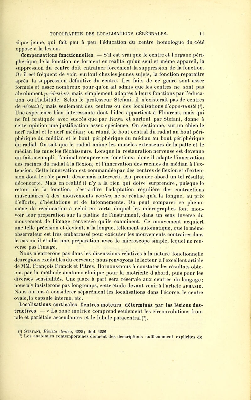 sique jeune, qui fait peu à peu l'éducation du centre homologue du côté opposé à la lésion. Compensations fonctionnelles. — S'il est vrai que le centre et l'organe péri- phérique de la fonction ne forment en réalité qu'un seul et même appareil, la suppression du centre doit entraîner forcément la suppression de la fonction. Or il est fréquent de voir, surtout chez les jeunes sujets, la fonction reparaître après la suppression définitive du centre. Les faits de ce genre sont assez formels et assez nombreux pour qu'on ait admis que les centres ne sont pas absolument prédestinés mais simplement adaptés à leurs fonctions par l'éduca- tion ou l'habitude. Selon le professeur Stefani, il n'existerait pas de centres de nécessité, mais seulement des centres ou des localisations d'opportunité {^). Une expérience bien intéressante dont l'idée appartient à Flourens, mais qui ne fut pratiquée avec succès que par Rawa et surtout par Stefani, donne à cette opinion une justification assez spécieuse. On sectionne, sur un chien le nerf radial et le nerf médian ; on réunit le bout central du radial au bout péri- phérique du médian et le bout périphérique du médian au bout périphérique du radial. On sait que le radial anime les muscles extenseurs de la patte et le médian les muscles fléchisseurs. Lorsque la restauration nerveuse est devenue un fait accompli, l'animal récupère ses fonctions; donc il adapte l'innervation des racines du radial à la flexion, et l'innervation des racines du médian à l'ex- tension. Cette innervation est commandée par des centres de flexion et d'exten- sion dont le rôle paraît désormais interverti. Au premier abord un tel résultat déconcerte. Mais en réalité il n'y a là rien qui doive surprendre, puisque le retour de la fonction, c'est-à-dire l'adaptation régulière des contractions musculaires à des mouvements voulus, ne se réalise qu'à la longue, au prix d'efforts, d'hésitations et de tâtonnements. On peut comparer ce phéno- mène de rééducation à celui en vertu duquel les micrographes font mou- voir leur préparation sur la platine de l'instrument, dans un sens inverse du mouvement de l'image renversée qu'ils examinent. Ce mouvement acquiert une telle précision et devient, à la longue, tellement automatique, que le môme observateur est très embarrassé pour exécuter les mouvements contraires dans le cas où il étudie une préparation avec le microscope simple, lequel ne ren- verse pas l'image. Nous n'entrerons pas dans les discussions relatives à la nature fonctionnelle des régions excitables du cerveau ; nous renvoyons le lecteur à l'excellent article de MM. François Franck et Pitres. Bornons-nous à constater les résultats obte- nus par la méthode anatomo-clinique pour la motricité d'abord, puis pour les diverses sensibilités. Une place à part sera réservée aux centres du langage; nous n'y insisterons pas longtemps, cette étude devant venir à l'article aphasie. Nous aurons à considérer séparément les localisations dans l'écorce, le centre ovale, la capsule interne, etc. Localisations corticales. Centres moteurs, déterminés par les lésions des- tructives. — « La zone motrice comprend seulement les circonvolutions fron- tale et pariétale ascendantes et le lobule paracentral (^). (') Stefani, Rivista clinica, 1885; ibid. 1886. «) Les anatomies contemporaines donnent des descriptions suffisamment explicites de