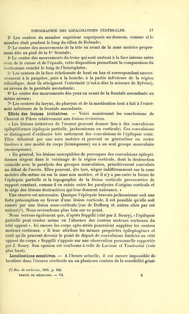 2^ Les centres du membre supérieur superposes au-dessous, comme si le membre était pendant le long du sillon de Rolando; 5° Le centre des mouvements de la tête en avant de la zone motrice propre- ment dite au pied de la 1'*' frontale; 4° Le centre des mouvements du tronc qui sont surtout à la face interne entre ceux de la cuisse et de l'épaule, cette disposition permettant la comparaison du bonhomme couché le long de l'hémisphère; S  Les centres de la face échelonnés de haut en bas et correspondant succes- sivement à la paupière, puis à la bouche, à la partie inférieure de la région rolandique, dont ils atteignent l'extrémité (c'est-à-dire la scissure de Sylvius), au niveau de la pariétale ascendante; 6° Le centre des mouvements des yeux en avant de la frontale ascendante au même niveau ; 7° Les centres du larynx, du pharynx et de la mastication tout à fait à l'extré- mité inférieure de la frontale ascendante. Effets des lésions irritatives. — Voici maintenant les conclusions de Charcot et Pitres relativement aux lésions irritatives. « Les lésions irritatives de l'écorce peuvent donner lieu à des convulsions épileptiformes (épilepsie partielle, jacksonienne ou corticale). Ces convulsions se distinguent d'ordinaire très nettement des convulsions de l'épilepsie vraie. Elles débutent par une aura motrice et peuvent se généraliser ou rester limitées à une moitié du corps (hémispasme) ou à un seul groupe musculaire (monospasme). « En général, les lésions susceptibles de provoquer des convulsions épilepti- formes siègent dans le voisinage de la région corticale, dont la destruction coïncide avec la paralysie des groupes musculaires, primitivement convulsés au début de l'accès. Elles peuvent, dès lors, siéger indifféremment sur la zone motrice elle-même ou sur la zone non motrice, et il n'y a pas entre la forme de l'épilepsie partielle et la topographie de la lésion corticale provocatrice de rapport constant, comme il en existe entre les paralysies d'origine corticale et le siège des lésions destructives qui leur donnent naissance. » Une réserve est nécessaire. Quoique l'épilepsie bravais-jacksonienne soit une forte présomption en faveur d'une lésion corticale, il est possible qu'elle soit causée par une lésion sous-corticale (cas de Duflocq et autres cités par cet auteur)(*). Nous reviendrons plus loin sur ce point. Nous verrons également que, d'après Seppilli (cité par J. Soury), « l'épilepsie partielle peut exister même en l'absence des centres moteurs corticaux du côté opposé ». Ici encore les corps opto-striés pourraient suppléer les centres moteurs corticaux. « Il leur attribue les mêmes propriétés épileptogènes et croit qu'ils peuvent devenir le point de départ de convulsions limitées au côté opposé du corps. » Seppilli s'appuie sur une observation personnelle rapportée par J. Soury. Son opinion est conforme à celle de Luciani et Tumburini (voir plus haut). Localisations sensitives. — A l'heure actuelle, il est encore impossible de localiser dans l'écorce cérébrale un ou plusieurs centres de la sensibilité géné- (•) Rev. de médecine, 1891, p. 102. TRAITÉ DE MÉDECINE. — VL 2