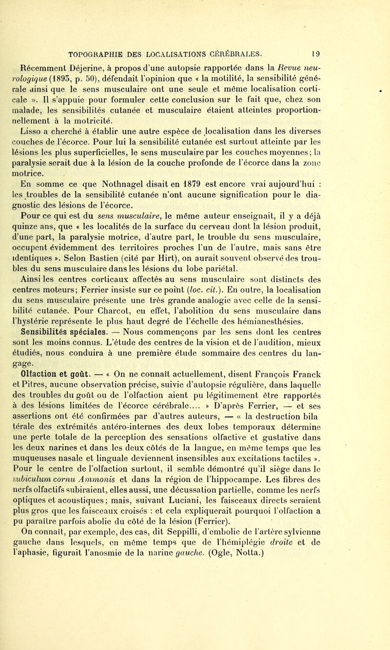 Récemment Déjerine, à propos d'une autopsie rapportée dans la Revue neu- rologique (1893, p. 50), défendait l'opinion que « la motilité, la sensibilité géné- rale ainsi que le sens musculaire ont une seule et même localisation corti- cale ». Il s'appuie pour formuler cette conclusion sur le fait que, chez son malade, les sensibilités cutanée et musculaire étaient atteintes proportion- nellement à la motricité. Lisso a cherché à établir une autre espèce de localisation dans les diverses couches de l'écorce. Pour lui la sensibilité cutanée est surtout atteinte par les lésions les plus superficielles, le sens musculaire par les couches moyennes ; la paralysie serait due à la lésion de la couche profonde de l'écorce dans la zone motrice. En somme ce que Nothnagel disait en 1879 est encore vrai aujourd'hui : les troubles de la sensibilité cutanée n'ont aucune signification pour le dia- gnostic des lésions de l'écorce. Pour ce qui est du sens musculaire, le même auteur enseignait, il y a déjà quinze ans, que « les localités de la surface du cerveau dont la lésion produit, d'une part, la paralysie motrice, d'autre part, le trouble du sens musculaire, occupent évidemment des territoires pi'oches l'un de l'autre, mais sans être identiques ». Selon Bastien (cité par Hirt), on aurait souvent observé des trou- bles du sens musculaire dans les lésions du lobe pariétal. Ainsi les centres corticaux affectés au sens musculaire sont distincts des centres moteurs; Ferrier insiste sur ce point [lac. cit.). En outre, la localisation du sens musculaire présente une très grande analogie avec celle de la sensi- bilité cutanée. Pour Charcot, en effet, l'abolition du sens musculaire dans l'hystérie représente le plus haut degré de l'échelle des hémianesthésies. Sensibilités spéciales. — Nous commençons par les sens dont les centres sont les moins connus. L'étude des centres de la vision et de l'audition, mieux étudiés, nous conduira à une première étude sommaire des centres du lan- gage. Olfaction et goût. — « On ne connaît actuellement, disent François Franck et Pitres, aucune observation précise, suivie d'autopsie régulière, dans laquelle des troubles du goût ou de l'olfaction aient pu légitimement être rapportés à des lésions limitées de l'écorce cérébrale.... » D'après Ferrier, — et ses assertions ont été confirmées par d'autres auteurs, — « la destruction bila térale des extrémités antéro-internes des deux lobes temporaux détermine une perte totale de la perception des sensations olfactive et gustative dans les deux narines et dans les deux côtés de la langue, en même temps que les muqueuses nasale et linguale deviennent insensibles aux excitations tactiles ». Pour le centre de l'olfaction surtout, il semble démontré qu'il siège dans le subiculum cornu Ammonis et dans la région de l'hippocampe. Les fibres des nerfs olfactifs subiraient, elles aussi, une décussation partielle, comme les nerfs optiques et acoustiques ; mais, suivant Luciani, les faisceaux directs seraient plus gros que les faisceaux croisés : et cela expliquerait pourquoi l'olfaction a pu paraître parfois abolie du côté de la lésion (Ferrier). On connaît, par exemple, des cas, dit Seppilli, d'embolie de l'artère sylvienno gauche dans lesquels, en même temps que de l'hémiplégie droite et de l'aphasie, figurait l'anosmie de la narine gauche. (Ogle, Notta.)