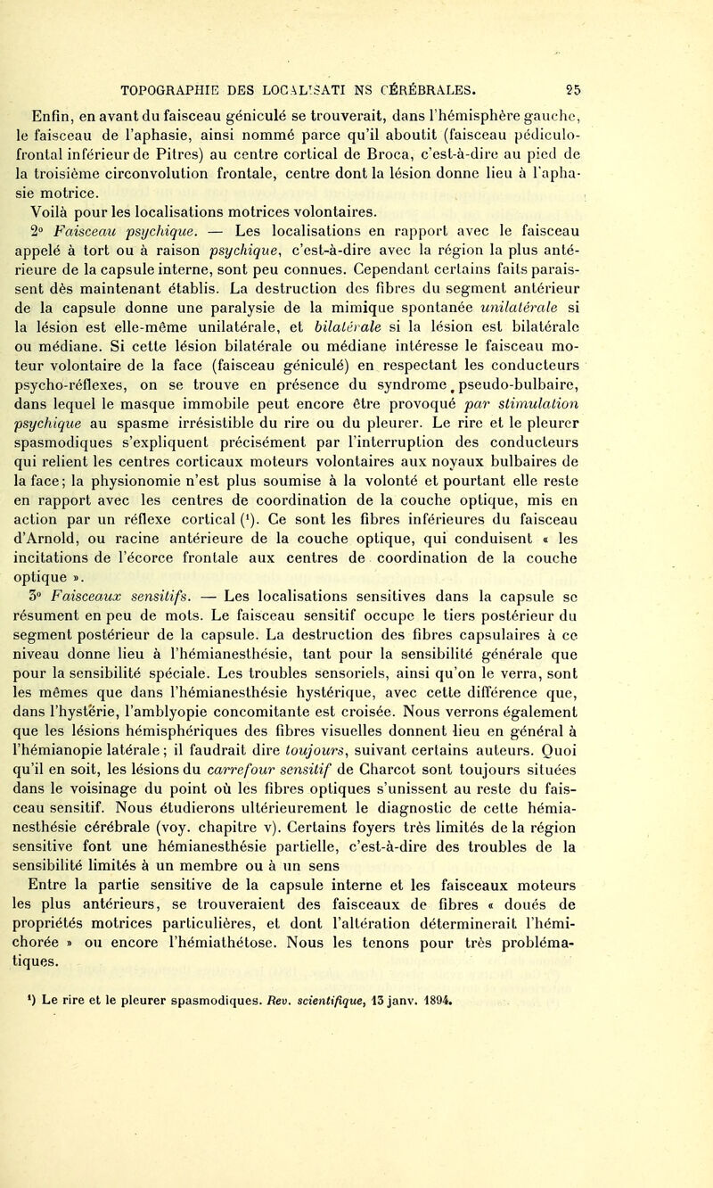 Enfin, en avant du faisceau géniculé se trouverait, dans l'hémisphère gauche, le faisceau de l'aphasie, ainsi nommé parce qu'il aboutit (faisceau pédiculo- frontal inférieur de Pitres) au centre cortical de Broca, c'est-à-dire au pied de la troisième circonvolution frontale, centre dont la lésion donne lieu à l'apha- sie motrice. Voilà pour les localisations motrices volontaires. 2« Faisceau psychique. — Les localisations en rapport avec le faisceau appelé à tort ou à raison psychique, c'est-à-dire avec la région la plus anté- rieure de la capsule interne, sont peu connues. Cependant certains faits parais- sent dès maintenant étabhs. La destruction des fibres du segment antérieur de la capsule donne une paralysie de la mimique spontanée unilatérale si la lésion est elle-même unilatérale, et bilatérale si la lésion est bilatérale ou médiane. Si cette lésion bilatérale ou médiane intéresse le faisceau mo- teur volontaire de la face (faisceau géniculé) en respectant les conducteurs psycho-réflexes, on se trouve en présence du syndrome, pseudo-bulbaire, dans lequel le masque immobile peut encore être provoqué par stimulation psychique au spasme irrésistible du rire ou du pleurer. Le rire et le pleurer spasmodiques s'expliquent précisément par l'interruption des conducteurs qui relient les centres corticaux moteurs volontaires aux noyaux bulbaires de la face ; la physionomie n'est plus soumise à la volonté et pourtant elle reste en rapport avec les centres de coordination de la couche optique, mis en action par un réflexe cortical ('). Ce sont les fibres inférieures du faisceau d'Arnold, ou racine antérieure de la couche optique, qui conduisent « les incitations de l'écorce frontale aux centres de coordination de la couche optique ». 3» Faisceaux sensitifs. — Les localisations sensitives dans la capsule se résument en peu de mots. Le faisceau sensitif occupe le tiers postérieur du segment postérieur de la capsule. La destruction des fibres capsulaires à ce niveau donne lieu à l'hémianesthésie, tant pour la sensibilité générale que pour la sensibilité spéciale. Les troubles sensoriels, ainsi qu'on le verra, sont les mêmes que dans l'hémianesthésie hystérique, avec cette différence que, dans l'hystërie, l'amblyopie concomitante est croisée. Nous verrons également que les lésions hémisphériques des fibres visuelles donnent lieu en général à l'hémianopie latérale ; il faudrait dire toujours, suivant certains auteurs. Quoi qu'il en soit, les lésions du carrefour sensitif de Charcot sont toujours situées dans le voisinage du point où les fibres optiques s'unissent au reste du fais- ceau sensitif. Nous étudierons ultérieurement le diagnostic de cette hémia- nesthésie cérébrale (voy. chapitre v). Certains foyers très limités delà région sensitive font une hémianesthésie partielle, c'est-à-dire des troubles de la sensibilité limités à un membre ou à un sens Entre la partie sensitive de la capsule interne et les faisceaux moteurs les plus antérieurs, se trouveraient des faisceaux de fibres « doués de propriétés motrices particulières, et dont l'altération déterminerait l'hémi- chorée » ou encore l'hémiathétose. Nous les tenons pour très probléma- tiques. ') Le rire et le pleurer spasmodiques. Rev. scientifique, 13 janv. 1894.