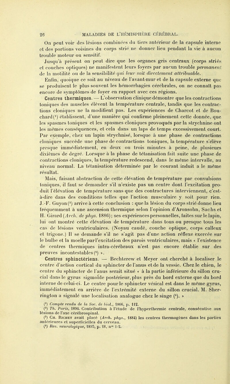 On peut voir des lésions combinées du tiers antérieur de la capsule interne et des portions voisines du corps strié ne donner lieu pendant la vie à aucun trouble moteur ou sensitif. Jusqu'à présent on peut dire que les organes gris centraux (corps striés et couches optiques) ne manifestent leurs foyers par aucun trouble permanent de la motilité ou de la sensibilité qui leur soit directement attribuable. Enfin, quoique ce soit au niveau de l'avant-mur et de la capsule externe que se produisent le plus souvent les hémorrhagies cérébrales, on ne connaît pas encore de symptômes de foyer en rapport avec ces régions. Centres thermiques. — L'observation clinique démontre que les contractions toniques des muscles élèvent la température centrale, tandis que les contrac- tions cloniques ne la modifient pas. Les expériences de Charcot et de Bou- chard (*) établissent, d'une manière qui confirme pleinement cette donnée, que les spasmes toniques et les spasmes cloniques provoqués par la strychnine ont les mêmes conséquences, et cela dans un laps de temps excessivement court. Par exemple, chez un lapin strychnisé, lorsque à une phase de contractions cloniques succède une phase de contractions toniques, la température s'élève presque immédiatement, en deux ou trois minutes à peine, de plusieurs dixièmes de degré. Lorsque à la phase de tétanisation fait suite une phase de contractions cloniques, la température redescend, dans le même intervalle, au niveau normal. La tétanisation déterminée par le courant induit a le même résultat. Mais, faisant abstraction de cette élévation de température par convulsions toniques, il faut se demander s'il n'existe pas un centre dont l'excitation pro- duit l'élévation de température sans que des contractures interviennent, c'est- à-dire dans des conditions telles que l'action musculaire y soit pour rien. J.-F. Guyon(^) arrive à cette conclusion : que la lésion du corps strié donne lieu fréquemment à une ascension thermique selon l'opinion d'Aronsohn, Sachs et H. Girard (ylrc/t. de phys. 1886); ses expériences personnelles, faites sur le lapin, lui ont montré cette élévation de température dans tous ou presque tous les cas de lésions ventriculaires. (Noyau caudé, couche optique, corps calleux et trigone.) II se demande s'il ne s'agit pas d'une action réflexe exercée sur le bulbe et la moelle par l'excitation des parois ventriculaires, mais « l'existence de centres thermiques intra-cérébraux n'est pas encore établie sur des preuves incontestables(') ». Centres sphinctériens. — Bechterew et Meyer ont cherché à localiser le centre d'action cortical du sphincter de l'anus et de la vessie. Chez le chien, le centre du sphincter de l'anus serait situé « à la partie inférieure du sillon cru- cial dans le gyrus sigmoïde postérieur, plus près du bord externe que du bord interne de celui-ci. Le centre pour le sphincter vésical est dans le même gyrus, immédiatement en arrière de l'extrémité externe du sillon crucial. M. Sher- rington a signalé une localisation analogue chez le singe (*). » (') Compte rendu de la Soc. de bioL, 1866, p. 112. (2) Th. Paris, 1894. Contribution à l'étude de l'hyperthermie centrale, consécutive aux lésions de l'axe cérébrospinal. (') Ch. Richet avait placé (Arch. phys., 1884) les centres thermogènes dans les parties antérieures et superficielles du cerveau. (*) Reu. neurologique, 1893, p. 18, n°' 1-2.