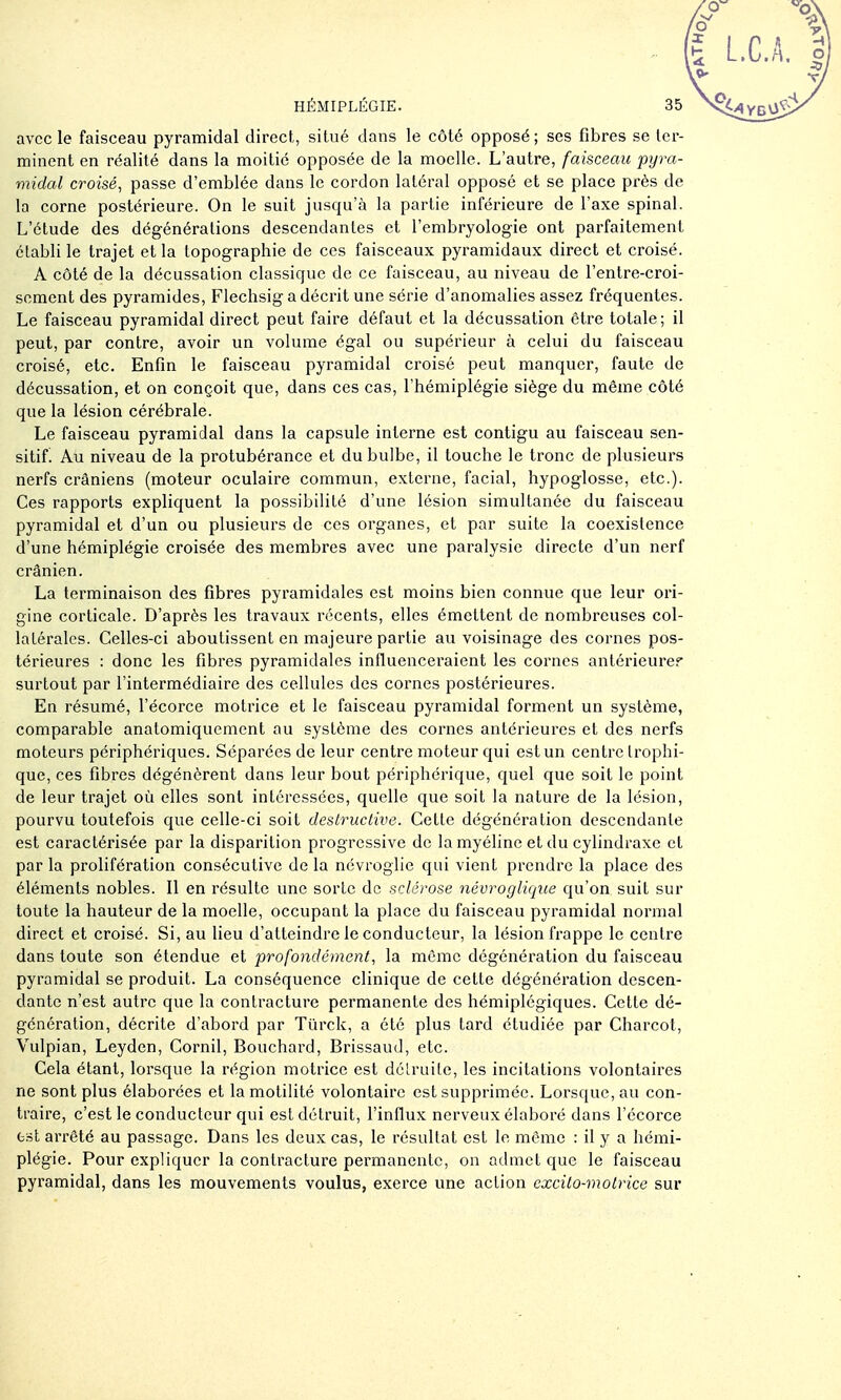 avec le faisceau pyramidal direct, situé dans le côté opposé ; ses fibres se ter- minent en réalité dans la moitié opposée de la moelle. L'autre, faisceau pyra- midal croisé^ passe d'emblée dans le cordon latéral opposé et se place près de la corne postérieure. On le suit jusqu'à la partie inférieure de l'axe spinal. L'étude des dégénéralions descendantes et l'embryologie ont parfaitement établi le trajet et la topographie de ces faisceaux pyramidaux direct et croisé. A côté de la décussation classique de ce faisceau, au niveau de l'entre-croi- sement des pyramides, Flechsig a décrit une série d'anomalies assez fréquentes. Le faisceau pyramidal direct peut faire défaut et la décussation être totale; il peut, par contre, avoir un volume égal ou supérieur à celui du faisceau croisé, etc. Enfin le faisceau pyramidal croisé peut manquer, faute de décussation, et on conçoit que, dans ces cas, l'hémiplégie siège du même côté que la lésion cérébrale. Le faisceau pyramidal dans la capsule interne est contigu au faisceau sen- sitif! Au niveau de la protubérance et du bulbe, il touche le tronc de plusieurs nerfs crâniens (moteur oculaire commun, externe, facial, hypoglosse, etc.). Ces rapports expliquent la possibilité d'une lésion simultanée du faisceau pyramidal et d'un ou plusieurs de ces organes, et par suite la coexistence d'une hémiplégie croisée des membres avec une paralysie directe d'un nerf crânien. La terminaison des fibres pyramidales est moins bien connue que leur ori- gine corticale. D'après les travaux récents, elles émettent de nombreuses col- latérales. Celles-ci aboutissent en majeure partie au voisinage des cornes pos- térieures : donc les fibres pyramidales influenceraient les cornes antérieurer surtout par l'intermédiaire des cellules des cornes postérieures. En résumé, l'écorce motrice et le faisceau pyramidal forment un système, comparable anatomiquement au système des cornes antérieures et des nerfs moteurs périphériques. Séparées de leur centre moteur qui est un centre Irophi- que, ces fibres dégénèrent dans leur bout périphérique, quel que soit le point de leur trajet où elles sont intéressées, quelle que soit la nature de la lésion, pourvu toutefois que celle-ci soit destructive. Cette dégénération descendante est caractérisée par la disparition progressive de la myéline et du cylindraxe et par la prolifération consécutive de la névroglie qui vient prendre la place des éléments nobles. Il en résulte une sorte de sclérose névroglique qu'on suit sur toute la hauteur de la moelle, occupant la place du faisceau pyramidal normal direct et croisé. Si, au lieu d'atteindre le conducteur, la lésion frappe le centre dans toute son étendue et profondément, la même dégénération du faisceau pyramidal se produit. La conséquence clinique de cette dégénération descen- dante n'est autre que la contracture permanente des hémiplégiques. Cette dé- génération, décrite d'abord par Tiïrck, a été plus tard étudiée par Charcot, Vulpian, Leyden, Cornil, Bouchard, Brissaud, etc. Cela étant, lorsque la région motrice est délruile, les incitations volontaires ne sont plus élaborées et la motilité volontaire est supprimée. Lorsque, au con- traire, c'est le conducteur qui est détruit, l'influx nerveux élaboré dans l'écorce fcsl arrêté au passage. Dans les deux cas, le résultat est le même : il y a hémi- plégie. Pour expliquer la contracture permanente, on admet que le faisceau pyramidal, dans les mouvements voulus, exerce une action excito-motrice sur