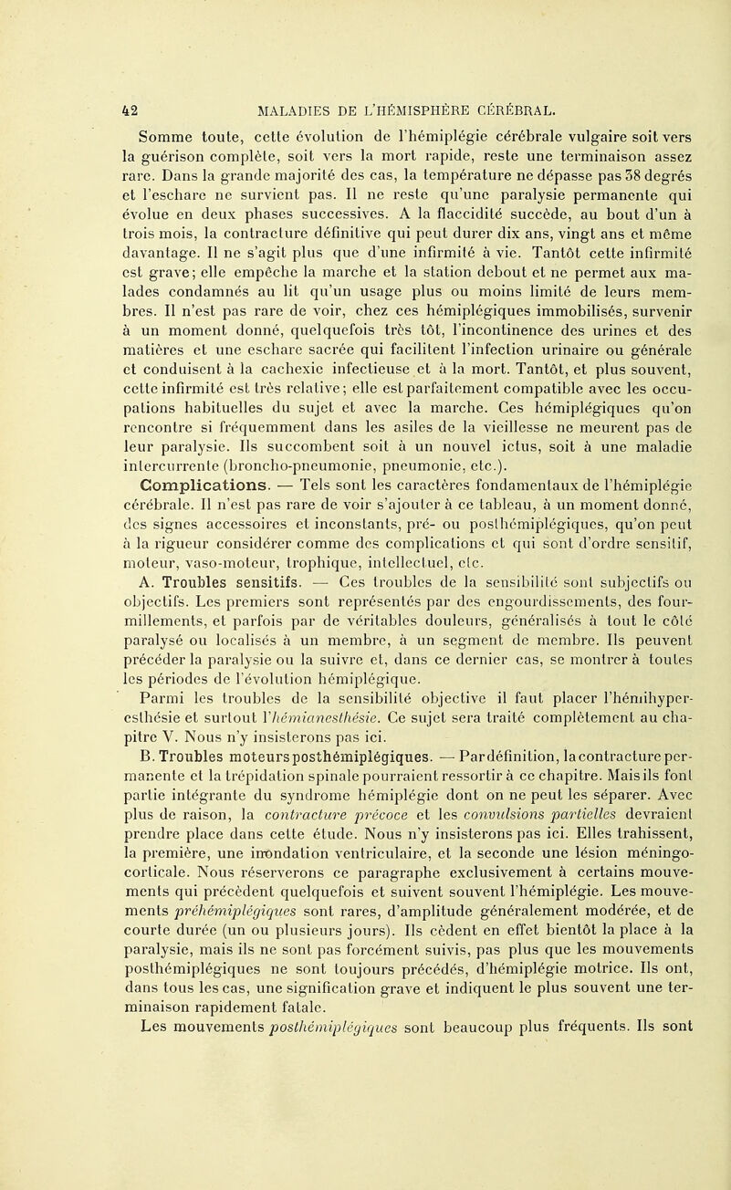 Somme toute, cette évolution de l'hémiplégie cérébrale vulgaire soit vers la guérison complète, soit vers la mort rapide, reste une terminaison assez rare. Dans la grande majorité des cas, la température ne dépasse pas 38 degrés et l'eschare ne survient pas. Il ne reste qu'une paralysie permanente qui évolue en deux phases successives. A la flaccidité succède, au bout d'un à trois mois, la contraclure définitive qui peut durer dix ans, vingt ans et même davantage. Il ne s'agit plus que d'une infirmité à vie. Tantôt cette infirmité est grave; elle empêche la marche et la station debout et ne permet aux ma- lades condamnés au lit qu'un usage plus ou moins limité de leurs mem- bres. Il n'est pas rare de voir, chez ces hémiplégiques immobilisés, survenir à un moment donné, quelquefois très tôt, l'incontinence des urines et des matières et une eschare sacrée qui facilitent l'infection urinaire ou générale et conduisent à la cachexie infectieuse et à la mort. Tantôt, et plus souvent, cette infirmité est très relative; elle est parfaitement compatible avec les occu- pations habituelles du sujet et avec la marche. Ces hémiplégiques qu'on rencontre si fréquemment dans les asiles de la vieillesse ne meurent pas de leur paralysie. Ils succombent soit à un nouvel ictus, soit à une maladie inlcrcurrente (broncho-pneumonie, pneumonie, etc.). Complications. — Tels sont les caractères fondamentaux de l'hémiplégie cérébrale. Il n'est pas rare de voir s'ajouter à ce tableau, à un moment donné, des signes accessoires et inconstants, pré- ou poslhcmiplégiques, qu'on peut à la rigueur considérer comme des complications et qui sont d'ordre scnsilif, moteur, vaso-moteur, trophique, intellectuel, clc. A. Troubles sensitifs. — Ces troubles de la sensibilité sont subjectifs ou objectifs. Les premiers sont représentés par des engourdissements, des four- millements, et parfois par de véritables douleurs, généralisés à tout le côlc paralysé ou localisés à un membre, à un segment de membre. Ils peuvent précéder la paralysie ou la suivre et, dans ce dernier cas, se montrera toutes les périodes de l'évolution hémiplégique. Parmi les troubles de la sensibilité objective il faut placer l'hémihyper- eslhcsie et surtout Yhémianesthésie. Ce sujet sei'a traité complètement au cha- pitre V. Nous n'y insisterons pas ici. B. Troubles moteursposthémiplégiques. — Pardéfinition, la contracture per- manente et la trépidation spinale pourraient ressortir à ce chapitre. Mais ils font partie intégrante du syndrome hémiplégie dont on ne peut les séparer. Avec plus de raison, la contracture précoce et les convulsions partielles devraient prendre place dans cette étude. Nous n'y insisterons pas ici. Elles trahissent, la première, une inondation ventriculaire, et la seconde une lésion méningo- corlicale. Nous réserverons ce paragraphe exclusivement à certains mouve- ments qui précèdent quelquefois et suivent souvent l'hémiplégie. Les mouve- ments préhémiplégiques sont rares, d'amplitude généralement modérée, et de courte durée (un ou plusieurs jours). Ils cèdent en effet bientôt la place à la paralysie, mais ils ne sont pas forcément suivis, pas plus que les mouvements poslhémiplégiques ne sont toujours précédés, d'hémiplégie motrice. Ils ont, dans tous les cas, une signification grave et indiquent le plus souvent une ter- minaison rapidement fatale. Les mouvements poslhémipléyiques sont beaucoup plus fréquents. Ils sont