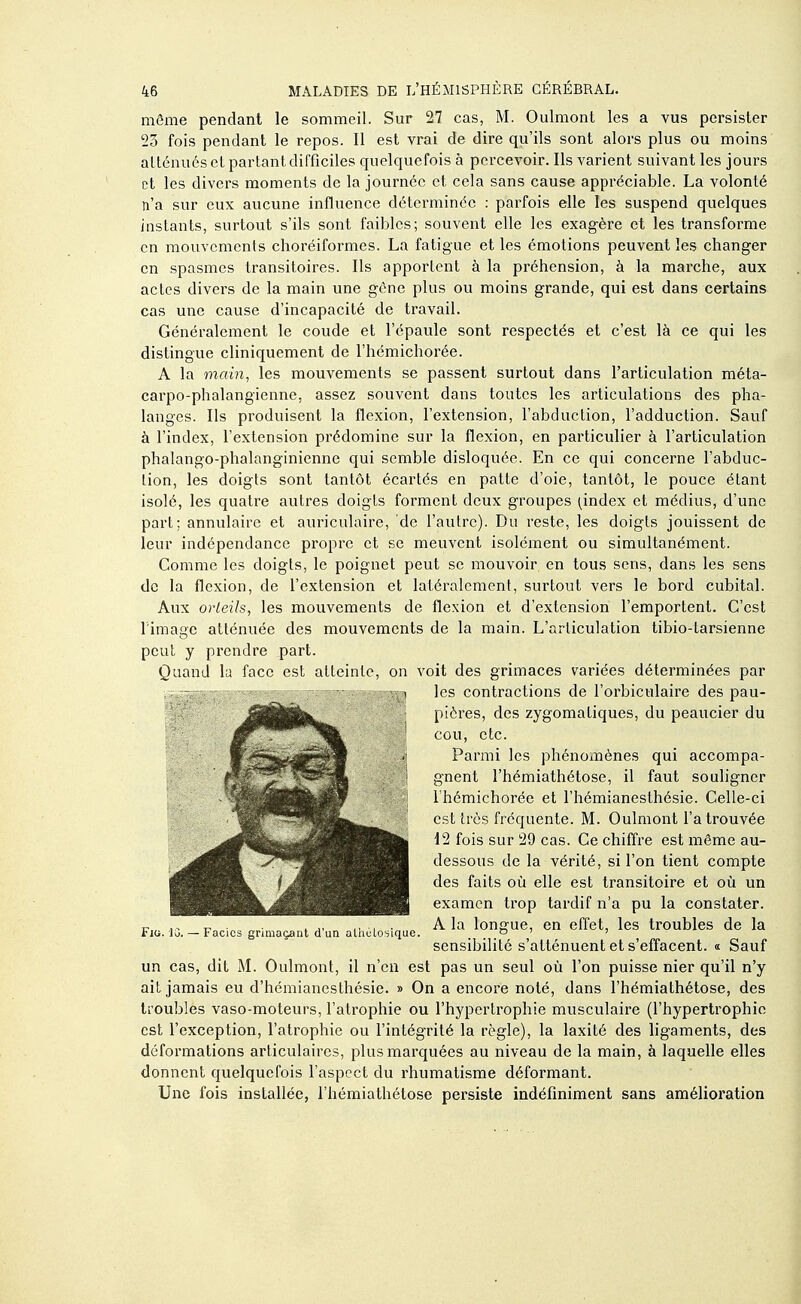 même pendant le sommeil. Sur 27 cas, M. Oulmont les a vus persister 23 fois pendant le repos. Il est vrai de dire qu'ils sont alors plus ou moins atténués el parlant difficiles quelquefois à percevoir. Ils varient suivant les jours et les divers moments de la journée et cela sans cause appréciable. La volonté n'a sur eux aucune influence déterminée : parfois elle les suspend quelques instants, surtout s'ils sont faibles; souvent elle les exagère et les transforme en mouvements choréiformes. La fatigue et les émotions peuvent les changer en spasmes transitoires. Ils apportent à la préhension, à la marche, aux actes divers de la main une gène plus ou moins grande, qui est dans certains cas une cause d'incapacité de travail. Généralement le coude et l'épaule sont respectés et c'est là ce qui les distingue cliniquement de l'hémichorée. A la main, les mouvements se passent surtout dans l'articulation méta- carpo-phalangienne, assez souvent dans toutes les articulations des pha- langes. Ils produisent la flexion, l'extension, l'abduction, l'adduction. Sauf à l'index, l'extension prédomine sur la flexion, en particulier à l'articulation phalango-phalanginienne qui semble disloquée. En ce qui concerne l'abduc- tion, les doigts sont tantôt écartés en patte d'oie, tantôt, le pouce étant isolé, les quatre autres doigts forment deux groupes ^index et médius, d'une part; annulaire et auriculaire, de l'autre). Du reste, les doigts jouissent de leur indépendance propre et se meuvent isolément ou simultanément. Comme les doigts, le poignet peut se mouvoir en tous sens, dans les sens de la flexion, de l'extension et latéralement, surtout vers le bord cubital. Aux orteils, les mouvements de flexion et d'extension l'emportent. C'est l image atténuée des mouvements de la main. L'articulation tibio-tarsienne peut y prendre part. Quand la face est atteinte, on voit des grimaces variées déterminées par les contractions de l'orbiculaire des pau- pières, des zygomaliques, du peaucier du cou, etc. Parmi les phénomènes qui accompa- gnent l'hémiathétose, il faut souligner 1 hémichorée et l'hémianesthésie. Celle-ci est très fréquente. M. Oulmont l'a trouvée 12 fois sur 29 cas. Ce chiffre est même au- dessous de la vérité, si l'on tient compte des faits où elle est transitoire et oîi un examen trop tardif n'a pu la constater. A la longue, en effet, les troubles de la sensibilité s'atténuent et s'effacent. i Sauf un cas, dit M. Oulmont, il n'en est pas un seul où l'on puisse nier qu'il n'y ait jamais eu d'hémianesthésie. » On a encore noté, dans l'hémiathétose, des troubles vaso-moteurs, l'atrophie ou l'hypertrophie musculaire (l'hypertrophie est l'exception, l'atrophie ou l'intégrité la règle), la laxité des ligaments, des déformations articulaires, plus marquées au niveau de la main, à laquelle elles donnent quelquefois l'aspect du rhumatisme déformant. Une fois installée, l'hémiathétose persiste indéfiniment sans amélioration Fia. 10. — Facios grimaçant d'un alhùlo: