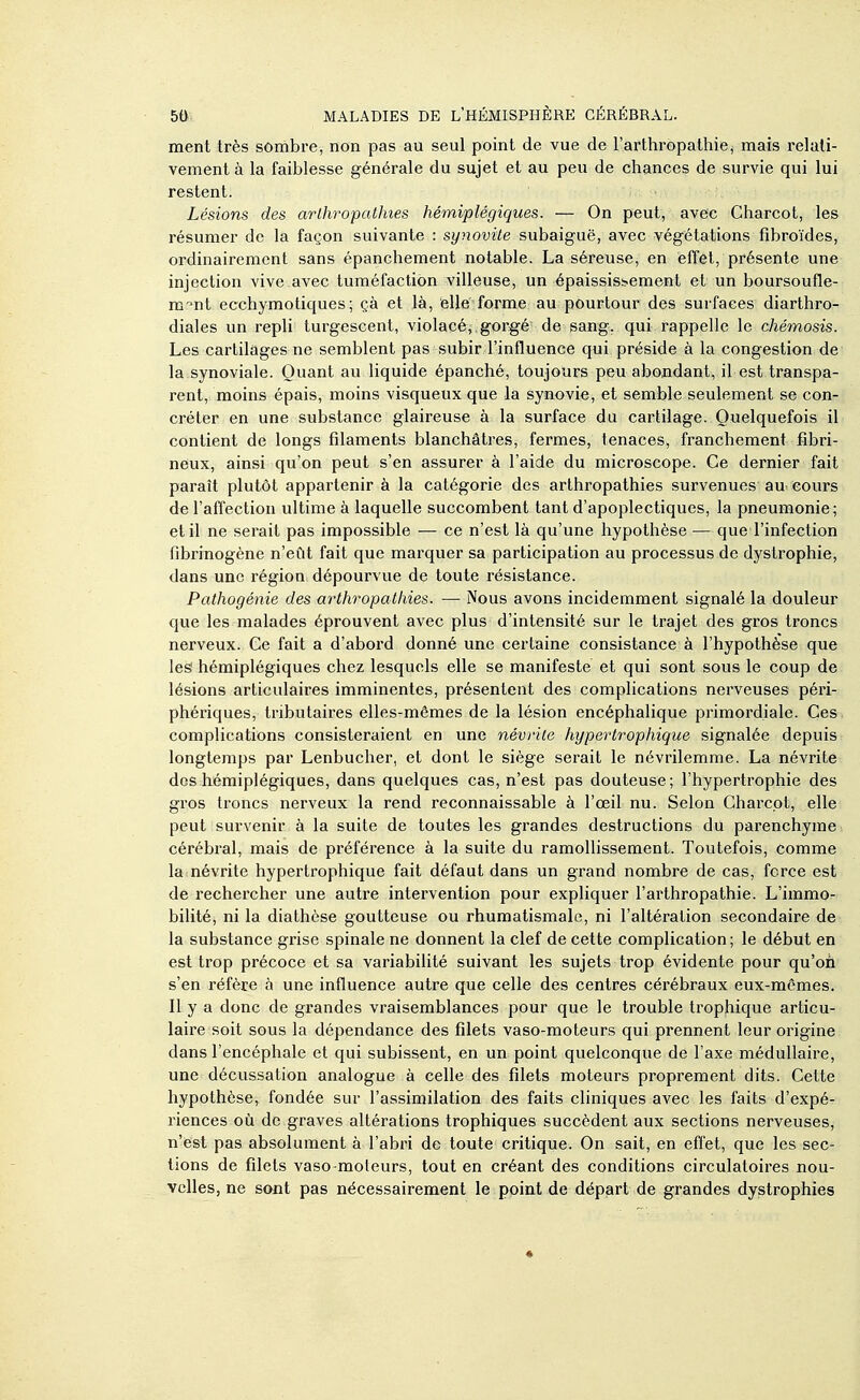 ment très sombre, non pas au seul point de vue de l'arthropathiej mais relati- vement à la faiblesse générale du sujet et au peu de chances de survie qui lui restent. Lésions des arlhropathies hémiplégiques. — On peut, avec Charcot, les résumer de la façon suivante : synovite subaiguë, avec végétations fibroïdes, ordinairement sans épanchement notable. La séreuse, en effet, présente une injection vive avec tuméfaction villeuse, un épaississ-ement et un boursoufle- ra-^nt ecchymotiques ; çà et là, elle forme au pourtour des surfaces diarthro- diales un repli turgescent, violacé,, gorgé de sang, qui rappelle le chémosis. Les cartilages ne semblent pas subir l'influence qui préside à la congestion de la synoviale. Quant au liquide épanché, toujours peu abondant, il est transpa- rent, moins épais, moins visqueux que la synovie, et semble seulement se con- créter en une substance glaireuse à la surface du cartilage. Quelquefois il contient de longs filaments blanchâtres, fermes, tenaces, franchement fibri- neux, ainsi qu'on peut s'en assurer à l'aide du microscope. Ce dernier fait paraît plutôt appartenir à la catégorie des arlhropathies survenues au cours de l'afTection ultime à laquelle succombent tant d'apoplectiques, la pneumonie; et il ne serait pas impossible — ce n'est là qu'une hypothèse — que l'infection fibrinogène n'eût fait que marquer sa participation au processus de dystrophie, dans une région dépourvue de toute résistance. Pathogénie des arthropathies. — Nous avons incidemment signalé la douleur que les malades éprouvent avec plus d'intensité sur le trajet des gros troncs nerveux. Ce fait a d'abord donné une certaine consistance à l'hypothèse que les' hémiplégiques chez lesquels elle se manifeste et qui sont sous le coup de lésions articulaires imminentes, présentent des complications nerveuses péri- phériques, tributaires elles-mêmes de la lésion encéphalique primordiale. Ces complications consisteraient en une névrite hypertrophique signalée depuis longtemps par Lenbucher, et dont le siège serait le névrilemme. La névrite dos hémiplégiques, dans quelques cas, n'est pas douteuse; l'hypertrophie des gros troncs nerveux la rend reconnaissable à l'œil nu. Selon Charcot, elle peut survenir à la suite de toutes les grandes destructions du parenchyme cérébral, mais de préférence à la suite du ramollissement. Toutefois, comme la névrite hypertrophique fait défaut dans un grand nombre de cas, force est de rechercher une autre intervention pour expliquer l'arthropalhie. L'immo- bilité, ni la diathèse goutteuse ou rhumatismale, ni l'altération secondaire de la substance grise spinale ne donnent la clef de cette complication; le début en est trop précoce et sa variabilité suivant les sujets trop évidente pour qu'oh s'en réfère à une influence autre que celle des centres cérébraux eux-mêmes. Il y a donc de grandes vraisemblances pour que le trouble trophique articu- laire soit sous la dépendance des filets vaso-moteurs qui prennent leur origine dans l'encéphale et qui subissent, en un point quelconque de l'axe médullaire, une décussation analogue à celle des filets moteurs proprement dits. Cette hypothèse, fondée sur l'assimilation des faits cliniques avec les faits d'expé- riences où de graves altérations trophiques succèdent aux sections nerveuses, n'est pas absolument à l'abri de toute critique. On sait, en effet, que les sec- lions de filets vaso-moteurs, tout en créant des conditions circulatoires nou- velles, ne sont pas nécessairement le point de départ de grandes dystrophies