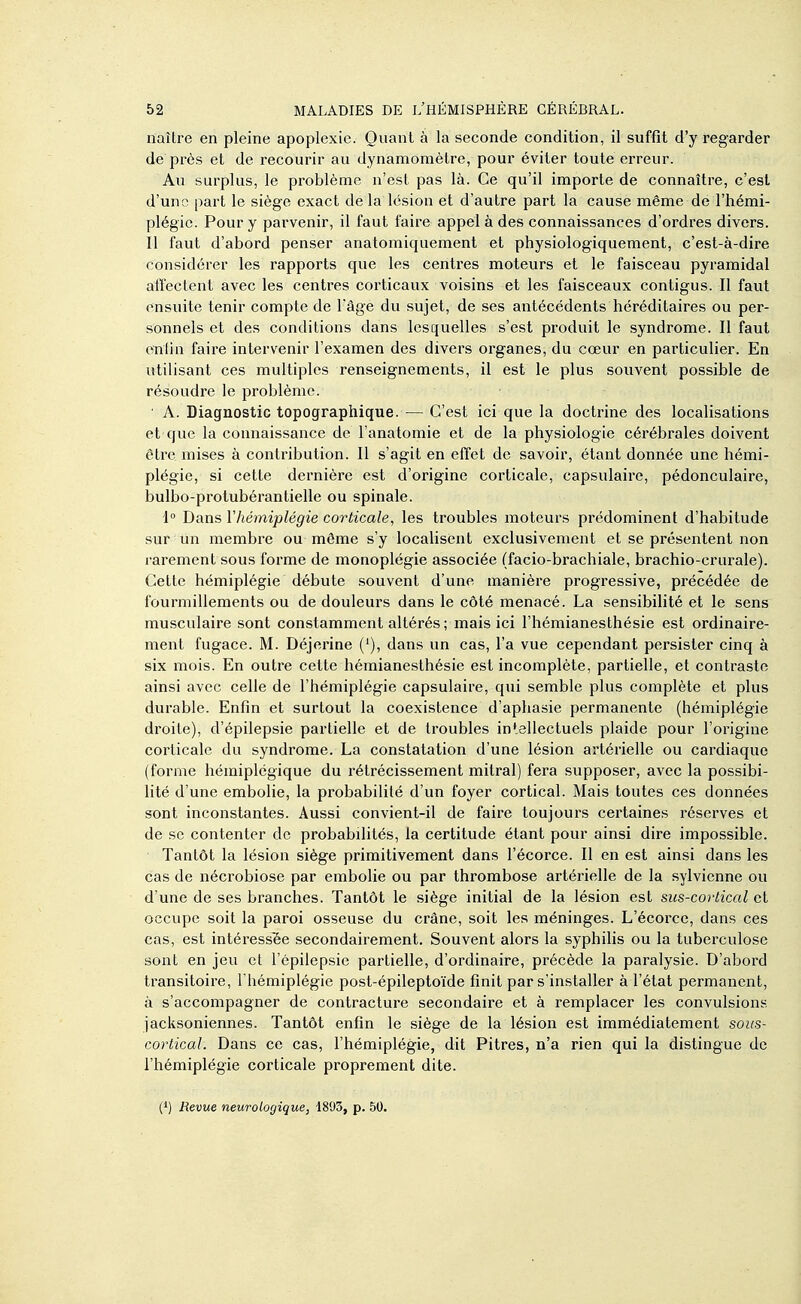 naître en pleine apoplexie. Quant à la seconde condition, il suffit d'y regarder de près et de recourir au dynamomètre, pour éviter toute erreur. Au surplus, le problème n'est pas là. Ce qu'il importe de connaître, c'est d'une part le siège exact de la lésion et d'autre part la cause même de l'hémi- plégie. Pour y parvenir, il faut faii-e appel à des connaissances d'ordres divers. Il faut d'abord penser anatomiquement et physiologiquement, c'est-à-dire considérer les rapports que les centres moteurs et le faisceau pyramidal affectent avec les centres corticaux voisins et les faisceaux contigus. Il faut ensuite tenir compte de Tâge du sujet, de ses antécédents héréditaires ou per- sonnels et des conditions dans lesquelles s'est produit le syndrome. Il faut enfin faire intervenir l'examen des divers organes, du cœur en particulier. En utilisant ces multiples renseignements, il est le plus souvent possible de résoudre le problème. • A. Diagnostic topographique. — C'est ici que la doctrine des localisations et que la connaissance de l'anatomie et de la physiologie cérébrales doivent être mises à contribution. Il s'agit en effet de savoir, étant donnée une hémi- plégie, si cette dernière est d'origine corticale, capsulaire, pédonculaire, bulbo-protubérantielle ou spinale. i Dans l'hémiplégie corticale, les troubles moteurs prédominent d'habitude sur un membre ou môme s'y localisent exclusivement et se présentent non rarement sous forme de monoplégie associée (facio-brachiale, brachio-crurale). Cette hémiplégie débute .souvent d'une manière progressive, précédée de fourmillements ou de douleurs dans le côté menacé. La sensibilité et le sens musculaire sont constamment altérés ; mais ici l'hémianesthésie est ordinaire- ment fugace. M. Déjerine ('), dans un cas, l'a vue cependant persister cinq à six mois. En outre cette hémianesthésie est incomplète, partielle, et contraste ainsi avec celle de l'hémiplégie capsulaire, qui semble plus complète et plus durable. Enfin et surtout la coexistence d'aphasie permanente (hémiplégie droite), d'épilepsie partielle et de troubles intellectuels plaide pour l'origine corticale du syndrome. La constatation d'une lésion artérielle ou cardiaque (forme hémiplégique du rétrécissement mitral) fera supposer, avec la possibi- lité d'une embolie, la probabilité d'un foyer cortical. Mais toutes ces données sont inconstantes. Aussi convient-il de faire toujours certaines réserves et de se contenter de probabilités, la certitude étant pour ainsi dire impossible. Tantôt la lésion siège primitivement dans l'écorce. Il en est ainsi dans les cas de nécrobiose par embolie ou par thrombose artérielle de la sylvienne ou d'une de ses branches. Tantôt le siège initial de la lésion est sus-cortical et occupe soit la paroi osseuse du crâne, soit les méninges. L'écoi'ce, dans ces cas, est intéressée secondairement. Souvent alors la syphilis ou la tuberculose sont en jeu et l'ôpilepsie partielle, d'ordinaire, précède la paralysie. D'abord transitoire, I hémiplégie post-épileptoïde finit par s'installer à l'état permanent, à s'accompagner de contracture secondaire et à remplacer les convulsions jacksoniennes. Tantôt enfin le siège de la lésion est immédiatement sous- cortical. Dans ce cas, l'hémiplégie, dit Pitres, n'a rien qui la distingue de l'hémiplégie corticale proprement dite. (*) Revue neurologique, 1893, p. 50.