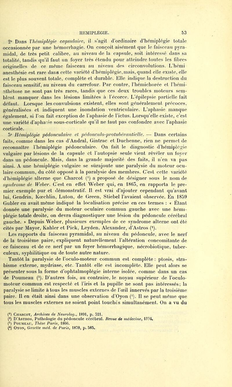 2° Dans Yhémiplégie capsuîaire, il s'agit d'ordinaire d'hémiplégie totale occasionnée par une hémorrhagie. On conçoit aisément que le faisceau pyra- midal, de très petit calibre, au niveau de la capsule, soit intéressé dans sa totalité, tandis qu'il faut un foyer très étendu pour atteindre toutes les fibres originelles de ce même faisceau au niveau des circonvolutions. L'hémi anesthésie est rare dans cette variété d'hémiplégie, mais, quand elle existe, elle est le plus souvent totale, complète et durable. Elle indique la destruction du faisceau sensitif, au niveau du carrefour. Par contre, l'hémichorée et l'hémi- athétose ne sont pas très rares, tandis que ces deux troubles moteurs sem- blent manquer dans les lésions limitées à l'écorce. L'épilepsie partielle fait défaut. Lorsque les convulsions existent, elles sont généralement précoces, généralisées et indiquent une inondation ventriculaire. L'aphasie manque également, si l'on fait exception de l'aphasie de l'ictus. Lorsqu'elle existe, c'est une variété d'aphar^-ie sous-corticale qu'il ne faut pas confondre avec l'aphasie corticale. 5» Hémiplégie pédonculaire et pcdoncido-protiibérantieUe. — Dans certains faits, comme dans les cas d'Ândral, Gintrac et Duchenne, rien ne permet de reconnaître l'hémiplégie pédonculaire. On fait le diagnostic d'hémiplégie vulgaire par lésions de la capsule et l'autopsie seule vient révéler un foyer dans un pédoncule. Mais, dans la grande majorité des faits, il n'en va pas ainsi. A une hémiplégie vulgaire se surajoute une paralysie du moteur ocu- laire commun, du côté opposé à la paralysie des membres. C'est cette variété d'hémiplégie alterne que Charcot (') a proposé de désigner sous le nom de syndrome de Weber. C'est en effet Weber qui, en 1865, en rapporta le pre- mier exemple pur et démonstratif. Il est vrai d'ajouter cependant qu'avant lui, Gendrin, Kœchlin, Luton, de Green, Stiebel l'avaient observée. En 1859 Gubler en avait même indiqué la localisation précise en ces termes : « Étant donnée une paralysie du moteur oculaire commun gauche avec une hémi- plégie totale droite, on devra diagnostiquer une lésion du pédoncule cérébral gauche. » Depuis Weber, plusieurs exemples de ce syndrome alterne ont été cités par Mayor, Kahler et Pick, Leyden, Alexander, d'Astros (^). Les rapports du faisceau pyramidal, au niveau du pédoncule, avec le nerf de la troisième paire, expliquent naturellement l'altération concomitante de ce faisceau et de ce nerf par un foyer hémorrhagique, nécrobiotique, tuber- culeux, syphilitique ou de toute autre nature. Tantôt la paralysie de l'oculo-moteur commun est complète : ptosis, stra- bisme externe, mydriase, etc. Tantôt elle est incomplète. Elle peut alors se présenter sous la forme d'ophtalmoplégie interne isolée, comme dans un cas de Poumeau {'). D'autres fois, au contraire, le noyau supérieur de l'oculo- moteur commun est respecté et l'iris et la pupille ne sont pas intéressés; la paralysie se limite à tous les muscles externes de l'œil innervés par la troisième paire. 11 en était ainsi dans une observation d'Oyon ('). Il se peut même que tous les muscles externes ne soient point touchés simultanément. On a vu du (•) Charcot, Archives de Neurolog., 1891, p. 521. n D'Astros, Pathologie du pédoncule cérébral. Revue de médecine, 1894, {') Poumeau, Thèse Paris, ISGG. (*) Oyon, Gazette mcd. de Paris, 1870, p. 585.