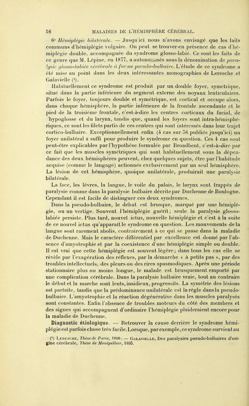 6° Hémiplégie bilatérale. — Jusqu'ici nous n'avons envisagé que les faits communs d'hémiplégie vulgaire. On peut se trouver-en pi'ésence de cas d'hé- miplégie double, accompagnée du syndrome glosso-labié. Ce sont les faits de ce genre que M. Lépine, en 1877, a autonoiuisés sous la dénomination de para- li/sie glosso-labiée cérébrale à for ne pseudo-bulbaire. L'étude de ce syndrome a été mise au point dans les deux intéressantes monographies de Leresche et Galavielle ('). Habituellement ce syndrome est produit par un double foyer, symétrique, situé dans la partie inférieure du segment externe des noyaux lenticulaires. Parfois le foyer, toujours double et symétrique, est cortical et occupe alors, dans chaque hémisphère, la partie inférieure de la frontale ascendante et le pied de la troisième frontale, c'est-à-dire les centres corticaux du facial, de 'hypoglosse et du larynx, tandis que, quand les foyers sont intra-hémisphé- riques, ce .sont les fdets partis de ces centres qui sont intéressés dans leur trajet cortico-bulbaire. Exceptionnellement enfin (4 cas sur 50 publiés jusqu'ici) un foyer unilatéral a suffi pour produire le syndrome en question. Ces 4 cas sont peut-être explicables par l'hypothèse formulée par Broadbent, c'est-à-d-irc par ce fait que les muscles symétriques qui sont habituellement sous la dépen- dance des deux hémisphères peuvent, chez quelques sujets, être par l'habitude acquise (comme le langage) actionnés exclusivement par un seul hémisphère. La lésion de cet hémisphère, quoique unilatérale, produirait une paralysie bilatérale. La face, les lèvres, la langue, le voile du palais, le larynx sont frappés de paralysie comme dans la paralysie bulbaire décrite par Duchennede Boulogne. Cependant il est facile de distinguer ces deux syndromes. Dans la pseudo-bulbaire, le début est brusque, marqué par une hémiplé- gie, ou un vertige. Souvent l'hémiplégie guérit ; seule la paralysie glosso- labiée persiste. Plus tard, nouvel ictus, nouvelle hémiplégie et c'est à la suite de ce nouvel ictus qu'apparaît le syndrome en question. Les mouvements delà langue sont rarement abolis, contrairement à ce qui se passe dans la maladie de Duchenne. Mais le caractère diflerentiel par excellence est donné par l'ab- sence d'amyotrophie et par la coeKistence d'une hémiplégie simple ou double. Il est vrai que cette hémiplégie est souvent légère ; dans tous les cas elle se révèle par l'exagération des réflexes, par la démarche « à petits pas », par des troubles intellectuels, des pleurs ou des rires spasmodiques. Après une période stationnaire plus ou moins longue, le malade est brusquement emporté par une complication cérébrale. Dans la paralysie bulbaire vraie, tout au contraire le début et la marche sont lents, insidieux, progressifs. La symétrie des lésions est parfaite, tandis que la prédominance unilatérale est la règle dans la pseudo- bulbaire. L'amyotrophie et la réaction dégénérative dans les muscles paralysés sont constantes. Enfin l'absence de troubles moteurs du côté des membres et des signes qui accompagnent d'ordinaire l'hémiplégie plaideraient encore pour la maladie de Duchenne. Diagnostic étiologique. — Retrouver la cause derrière le syndrome hémi- plégie est parfois chose très facile. Lorsque, par exemple, ce syndrome survient au (•) Leresche, Thèse de Paris, 18<J0; — Galavielle, Des paralysies pseudo-bulbaires d'ori- gine cérébrale, Thèse de Montpellier, 1893.