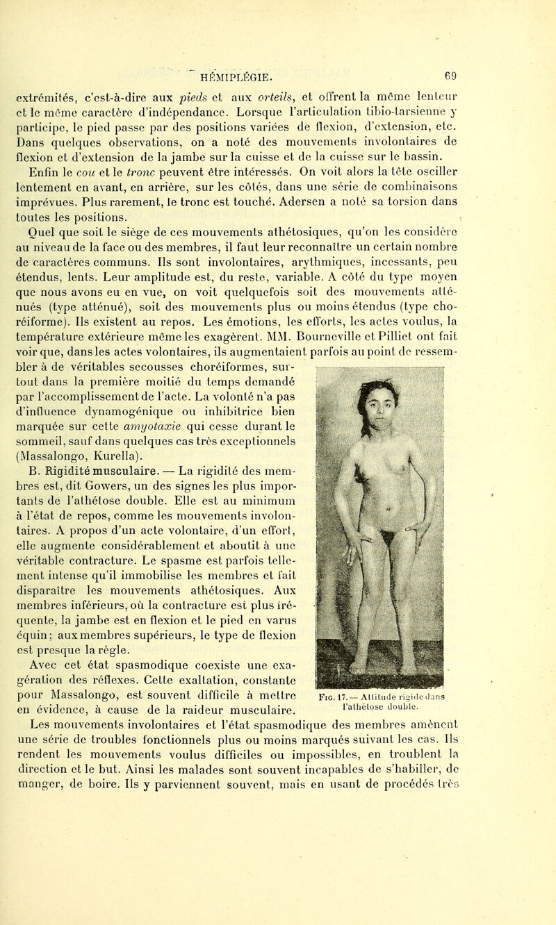 extrémités, c'est-à-dire aux pieds et aux orteils, et offrent la môme lenlcur et le même caractère d'indépendance. Lorsque l'articulation tibio-tarsienne y participe, le pied passe par des positions varices de flexion, d'extension, etc. Dans quelques observations, on a noté des mouvements involontaires de flexion et d'extension de la jambe sur la cuisse et de la cuisse sur le bassin. Enfin le cou et le tronc peuvent être intéressés, On voit alors la tête osciller lentement en avant, en arrière, sur les côtés, dans une série de combinaisons imprévues. Plus rarement, le tronc est touché. Adersen a noté sa torsion dans toutes les positions. Quel que soit le siège de ces mouvements athétosiques, qu'on les considère au niveau de la face ou des membres, il faut leur reconnaître un certain nombre de caractères communs. Ils sont involontaires, arythmiques, incessants, peu étendus, lents. Leur amplitude est, du reste, variable. A côté du type moyen que nous avons eu en vue, on voit quelquefois soit des mouvements atté- nués (type atténué), soit des mouvements plus ou moins étendus (type cho- réiforme). Ils existent au repos. Les émotions, les etï'orts, les actes voulus, la température extérieure môme les exagèrent. MM. Bourneville et Pilliet ont fait voir que, dans les actes volontaires, ils augmentaient parfois au point de ressem- bler à de véritables secousses choréiformes, sur- tout dans la première moitié du temps demandé par l'accomplissement de l'acte. La volonté n'a pas d'influence dynamogénique ou inhibitrice bien marquée sur cette arnyotaxie qui cesse durant le sommeil, sauf dans quelques cas très exceptionnels (Massalongo, Kurella). B. Rigidité musculaire. — La rigidité des mem- bres est, dit Gowers, un des signes les plus impor- tants de l'athétose double. Elle est au minimum à l'état de repos, comme les mouvements involon- taires. A propos d'un acte volontaire, d'un effort, elle augmente considérablement et aboutit à une véritable contracture. Le spasme est parfois telle- ment intense qu'il immobilise les membres et fait disparaître les mouvements athétosiques. Aux membres inférieurs, où la contracture est plus Iré- quente, la jambe est en flexion et le pied en varus équin; aux membres supérieurs, le type de flexion est presque la règle. Avec cet état spasmodique coexiste une exa- gération des réflexes. Cette exaltation, constante pour Massalongo, est souvent difficile à mettre Fio.it.—Aiutude risidc Jans en évidence, à cause de la raideur musculaire. l'athétose double. Les mouvements involontaires et l'état spasmodique des membres amènent une série de troubles fonctionnels plus ou moins marqués suivant les cas. Ils rendent les mouvements voulus difficiles ou impossibles, en troublent la direction et le but. Ainsi les malades sont souvent incapables de s'habiller, de manger, de boire. Ils y parviennent souvent, mais en usant de procédés très