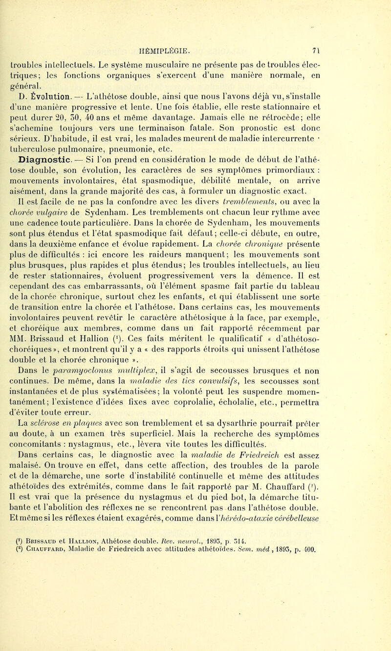 troubles inLellecluels. Le système musculaire ne présente pas de troubles élec- triques; les fonctions organiques s'exercent d'une manière normale, en général. D. Évolution.— L'athétose double, ainsi que nous l'avons déjà vu, s'installe d'une manière progressive et lente. Une fois établie, elle reste stationnaire et peut durer 20, 50, 40 ans et même davantage. Jamais elle ne rétrocède; elle s'achemine toujours vers une terminaison fatale. Son pronostic est donc sérieux. D'habitude, il est vrai, les malades meurent de maladie intercurrente • tuberculose pulmonaire, pneumonie, etc. Diagnostic. — Si l'on prend en considération le mode de début de l'athé- tose double, son évolution, les caractères de ses symptômes primordiaux : mouvements involontaires, état spasmodique, débilité mentale, on arrive aisément, dans la grande majorité des cas, à formuler un diagnostic exact. Il est facile de ne pas la confondre avec les divers tremblements, ou avec la chorée vulgaire de Sydenham. Les tremblements ont chacun leur rythme avec une cadence toute particulière. Dans la chorée de Sydenham, les mouvements sont plus étendus et l'état spasmodique fait défaut; celle-ci débute, en outre, dans la deuxième enfance et évolue rapidement. La cJiorée chroyiique présente plus de difficultés : ici encore les raideurs manquent; les mouvements sont plus brusques, plus rapides et plus étendus; les troubles intellectuels, au lieu de rester stationnaires, évoluent progressivement vers la démence. Il est cependant des cas embarrassants, où l'élément spasme fait partie du tableau de la chorée chronique, surtout chez les enfants, et qui établissent une sorte de transition entre la chorée et l'athétose. Dans certains cas, les mouvements involontaires peuvent revêtir le caractère athétosique à la face, par exemple, et choréique aux membres, comme dans un fait rapporté récemment par MM. Brissaud et Hallion ('). Ces faits méritent le qualificatif « d'athétoso- choréiques», et montrent qu'il y a « des rapports étroits qui unissent l'athétose double et la chorée chronique ». Dans le paramyodonus multiplex, il s'agit de secousses brusques et non continues. De même, dans la maladie des tics convulsifs, les secousses sont instantanées et de plus systématisées; la volonté peut les suspendre momen- tanément; l'existence d'idées fixes avec coprolalie, écholalie, etc., permettra d'éviter toute erreur. La sclérose en plaques avec son tremblement et sa dysarthrie pourrait prêter au doute, à un examen très superficiel. Mais la recherche des symptômes concomitants : nystagmus, etc., lèvera vite toutes les difficultés. Dans certains cas, le diagnostic avec la maladie de P'riedreich est assez malaisé. On trouve en effet, dans cette affection, des troubles de la parole et de la démarche, une sorte d'instabilité continuelle et même des attitudes athétoïdes des extrémités, comme dans le fait rapporté par M. Chauflard (-). Il est vrai que la présence du nystagmus et du pied bot, la démarche titu- bante et l'abolition des réflexes ne se rencontrent pas dans l'athétose double. Et même si les réflexes étaient exagérés, comme dansV hérédo-ataxie cérébelleuse (') Brissaud et Hallion, Athélose double. Rev. neuroL, 1893, p. 314. (■-') Chauffard, Maladie de Friedreich avec attitudes athétoïdes. Sem. méd , 1893, p. iOO.