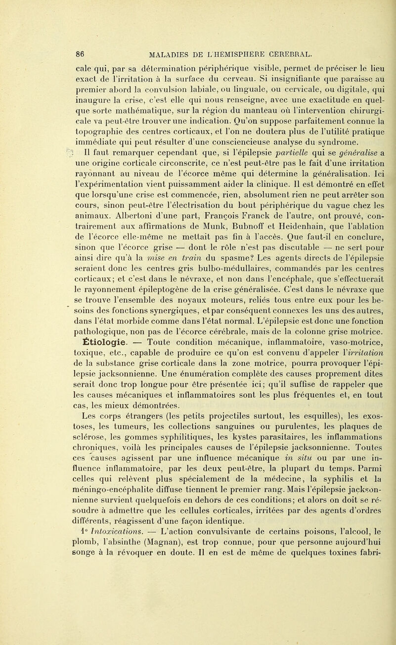 cale qui, par sa détermination périphérique visible, permet de préciser le lieu exact de l'irritation à la surface du cerveau. Si insignifiante que paraisse au premier abord la convulsion labiale, ou linguale, ou cervicale, ou digitale, qui inaugure la crise, c'est elle qui nous renseigne, avec une exactitude en quel- que sorte mathématique, sur la région du manteau où l'intervention chirurgi- cale va peut-être trouver une indication. Qu'on suppose parfaitement connue la topographie des centres corticaux, et l'on ne doutera plus de l'utilité pratique immédiate qui peut résulter d'une consciencieuse analyse du syndrome. 1 II faut remarquer cependant que, si l'épilepsie partielle qui se généralise a une origine corticale circonscrite, ce n'est peut-être pas le fait d'une irritation rayonnant au niveau de l'écorce même qui détermine la généralisation. Ici l'expérimentation vient puissamment aider la clinique. Il est démontré en effet que lorsqu'une crise est commencée, rien, absolument rien ne peut arrêter soq cours, sinon peut-être l'électrisation du bout périphérique du vague chez les animaux. Albertoni d'une part, François Franck de l'autre, ont prouvé, con- trairement aux affirmations de Munk, Bubnoff et Heidenhain, que l'ablation de l'écorce elle-même ne mettait pas fin à l'accès. Que faut-il en conclure, sinon que l'écorce grise — dont le rôle n'est pas discutable — ne sert pour ainsi dire qu'à la mise en train du spasme? Les agents directs de l'épilepsie seraient donc les centres gris bulbo-médullaires, commandés par les centres corticaux; et c'est dans le névraxe, et non dans l'encéphale, que s'effectuerait le rayonnement épileptogène de la crise généralisée. C'est dans le névraxe que se trouve l'ensemble des noyaux moteurs, reliés tous entre eux pour les be- soins des fonctions synergiques, et par conséquent connexes les uns des autres, dans l'état morbide comme dans l'état normal. L'épilepsie est donc une fonction pathologique, non pas de l'écorce cérébrale, mais de la colonne grise motrice. Étiologie. — Toute condition mécanique, inflammatoire, vaso-motrice, toxique, etc., capable de produire ce qu'on est convenu d'appeler Virritalion de la substance grise corticale dans la zone motrice, pourra provoquer l'épi- lepsie jacksonnienne. Une énumération complète des causes proprement dites serait donc trop longue pour être présentée ici ; qu'il suffise de rappeler que les causes mécaniques et inflammatoires sont les plus fréquentes et, en tout cas, les mieux démontrées. Les corps étrangers (les petits projectiles surtout, les esquilles), les exos- toses, les tumeurs, les collections sanguines ou purulentes, les plaques de sclérose, les gommes syphilitiques, les kystes parasitaires, les inflammations chroniques, voilà les principales causes de l'épilepsie jacksonnienne. Toutes ces causes agissent par une influence mécanique m situ ou par une in- fluence inflammatoire, par les deux peut-être, la plupart du temps. Parmi celles qui relèvent plus spécialement de la médecine, la syphilis et la méningo-encéphalite diffuse tiennent le premier rang. Mais l'épilepsie jackson- nienne survient quelquefois en dehors de ces conditions; et alors on doit se ré- soudre à admettre que les cellules corticales, irritées par des agents d'ordres différents, réagissent d'une façon identique. 1° Intoxications. — L'action convulsivante de certains poisons, l'alcool, le plomb, l'absinthe (Magnan), est trop connue, pour que personne aujourd'hui songe à la révoquer en doute. Il en est de même de quelques toxines fabri-